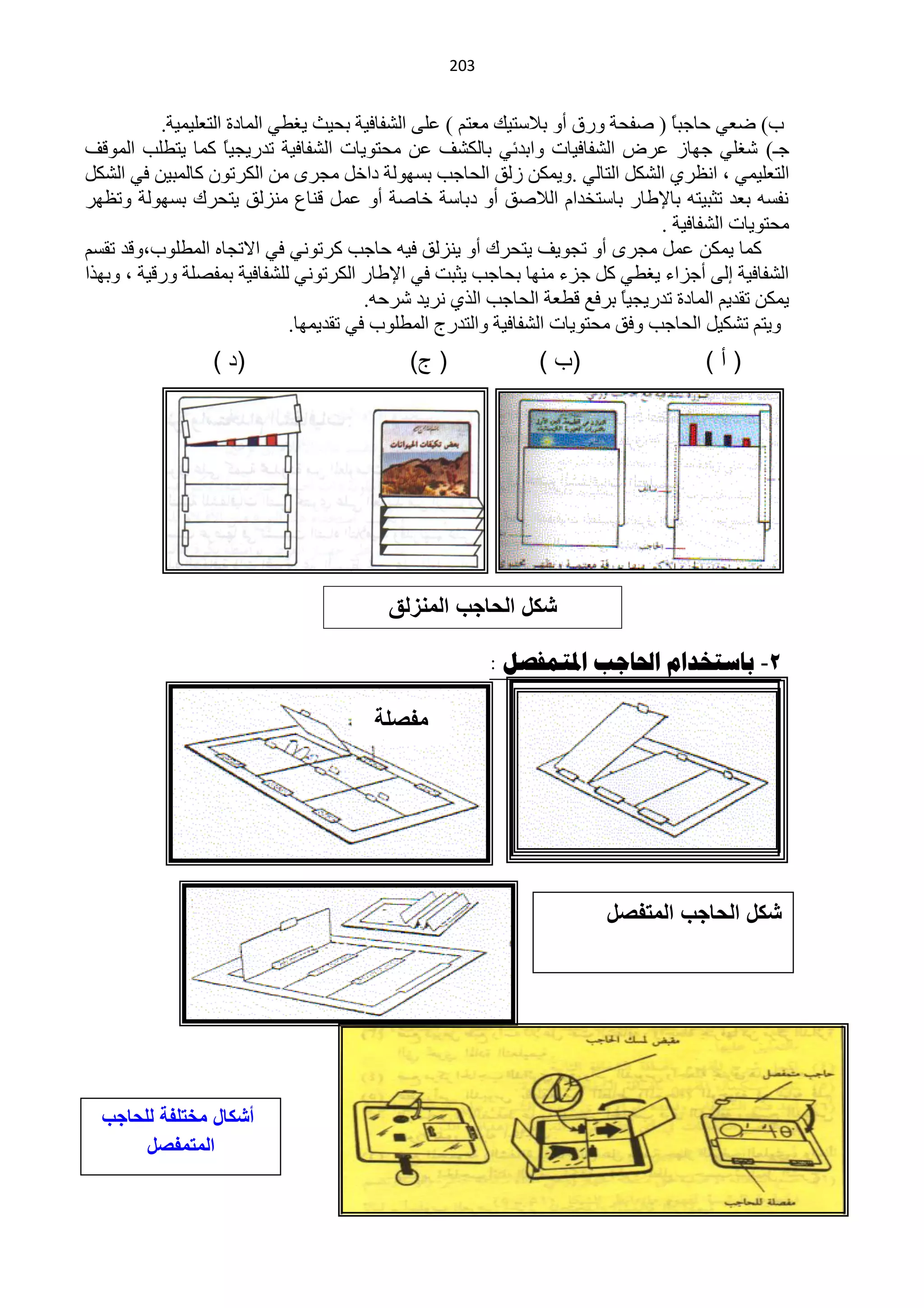 ‫220‬


           ‫د) مْٟ كخؿزخ ( ففلش ٚسق أٚ ر٩عظ١ه ِْظُ ) ٍّٝ حٌؾفخف١ش رل١غ ٠غيٟ حٌّخدس حٌظٍْ١ّ١ش.‬
                                                                                   ‫ً‬
‫ؿـ) ؽغٍٟ ؿٙخص ّشك حٌؾفخف١خص ٚحرذثٟ رخٌىؾف ّٓ ِلظٛ٠خص حٌؾفخف١ش طذس٠ـ١ً وّخ ٠ظيٍذ حٌّٛلف‬
                     ‫خ‬
‫حٌظٍْ١ّٟ ، حَٔشٞ حٌؾىً حٌظخٌٟ .ٚ٠ّىٓ صٌك حٌلخؿذ رغٌٙٛش دحخً ِـشٜ ِٓ حٌىشطْٛ وخٌّز١ٓ فٟ حٌؾىً‬
‫ٔفغٗ رْذ طؼز١ظٗ رخ٦ىخس رخعظخذحَ حٌ٩فك أٚ درخعش خخفش أٚ ًّّ لٕخُ ِٕضٌك ٠ظلشن رغٌٙٛش ٚطَٙش‬
                                                                                 ‫ِلظٛ٠خص حٌؾفخف١ش .‬
‫وّخ ٠ّىٓ ًّّ ِـشٜ أٚ طـٛ٠ف ٠ظلشن أٚ ٠ٕضٌك ف١ٗ كخؿذ وشطٟٛٔ فٟ ح٨طـخٖ حٌّيٍٛد،ٚلذ طمغُ‬
‫حٌؾفخف١ش اٌٝ أؿضحء ٠غيٟ وً ؿضء ِٕٙخ رلخؿذ ٠ؼزض فٟ ح٦ىخس حٌىشطٟٛٔ ٌٍؾفخف١ش رّفقٍش ٚسل١ش ، ٚرٙزح‬
                                          ‫٠ّىٓ طمذ٠ُ حٌّخدس طذس٠ـ١ً رشفِ ليْش حٌلخؿذ حٌزٞ ٔش٠ذ ؽشكٗ.‬
                                                                            ‫خ‬
                               ‫ٚ٠ظُ طؾى١ً حٌلخؿذ ٚفك ِلظٛ٠خص حٌؾفخف١ش ٚحٌظذسؽ حٌّيٍٛد فٟ طمذ٠ّٙخ.‬
                  ‫(د )‬                        ‫( ج)‬              ‫(ب )‬                    ‫(أ)‬




                                           ‫شكل الحاجب المنزلق‬

                                                           ‫2- تاسرخذام احلاجة املروفصل :‬

                                         ‫مفصلة‬
                                         ‫ورقٌة‬




                                                                          ‫شكل الحاجب المتفصل‬




  ‫أشكال مختلفة للحاجب‬
       ‫المتمفصل‬
 