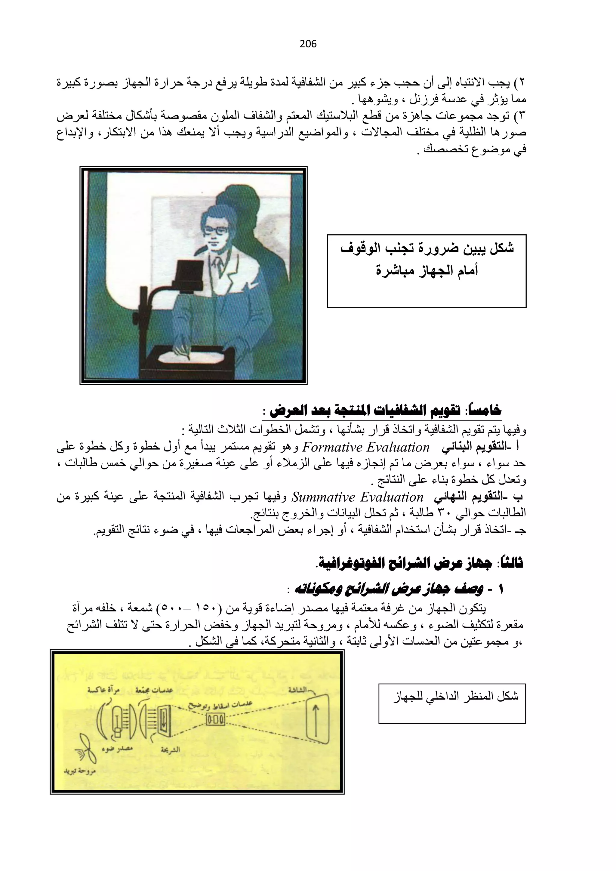‫120‬


‫2) ٠ـذ ح٨ٔظزخٖ اٌٝ أْ كـذ ؿضء وز١ش ِٓ حٌؾفخف١ش ٌّذس ىٛ٠ٍش ٠شفِ دسؿش كشحسس حٌـٙخص رقٛسس وز١شس‬
                                                           ‫ِّخ ٠ئػش فٟ ّذعش فشصًٔ ، ٚ٠ؾٛ٘ٙخ .‬
‫3) طٛؿذ ِـّّٛخص ؿخ٘ضس ِٓ ليِ حٌز٩عظ١ه حٌّْظُ ٚحٌؾفخف حٌٍّْٛ ِمقٛفش رؤؽىخي ِخظٍفش ٌْشك‬
‫فٛس٘خ حٌٍَ١ش فٟ ِخظٍف حٌّـخ٨ص ، ٚحٌّٛحم١ِ حٌذسحع١ش ٚ٠ـذ أ٨ ٠ّْٕه ٘زح ِٓ ح٨رظىخس، ٚح٦رذحُ‬
                                                                        ‫فٟ ِٛمُٛ طخققه .‬




                                                             ‫شكل ٌبٌن ضرورة تجنب الوقوف‬
                                                                  ‫أمام الجهاز مباشرة‬




                                                                                           ‫ا‬
                                             ‫خاهسا: ذقىين الشفافياخ املنرجح تعذ العزض :‬
                           ‫ٚف١ٙخ ٠ظُ طمٛ٠ُ حٌؾفخف١ش ٚحطخخر لشحس رؾؤٔٙخ ، ٚطؾًّ حٌخيٛحص حٌؼ٩ع حٌظخٌ١ش :‬
‫أ -اٌزمٛ٠ُ اٌجٕبئٟ ‪ ٛ٘ٚ Formative Evaluation‬طمٛ٠ُ ِغظّش ٠زذأ ِِ أٚي خيٛس ٚوً خيٛس ٍّٝ‬
‫كذ عٛحء ، عٛحء رْشك ِخ طُ أـخصٖ ف١ٙخ ٍّٝ حٌضِ٩ء أٚ ٍّٝ ّ١ٕش فغ١شس ِٓ كٛحٌٟ خّظ ىخٌزخص ،‬
                                                                     ‫ٚطْذي وً خيٛس رٕخء ٍّٝ حٌٕظخثؾ .‬
‫ة -اٌزمٛ٠ُ إٌٙبئٟ ‪ٚ Summative Evaluation‬ف١ٙخ طـشد حٌؾفخف١ش حٌّٕظـش ٍّٝ ّ١ٕش وز١شس ِٓ‬
                                           ‫حٌيخٌزخص كٛحٌٟ 13 ىخٌزش ، ػُ طلًٍ حٌز١خٔخص ٚحٌخشٚؽ رٕظخثؾ.‬
        ‫ؿـ -حطخخر لشحس رؾؤْ حعظخذحَ حٌؾفخف١ش ، أٚ اؿشحء رْل حٌّشحؿْخص ف١ٙخ ، فٟ مٛء ٔظخثؾ حٌظمٛ٠ُ.‬
                                                                                         ‫ا‬
                                                        ‫ثالثا: جهاس عزض الشزائح الفىذىغزافيح.‬
                                            ‫1 - وصف جهاص عشض الششائح وهكىًاذه :‬
   ‫٠ظىْٛ حٌـٙخص ِٓ غشفش ِْظّش ف١ٙخ ِقذس امخءس لٛ٠ش ِٓ (150 –115) ؽّْش ، خٍفٗ ِشآس‬
  ‫ِمْشس ٌظىؼ١ف حٌنٛء ، ّٚىغٗ ٌ٥ِخَ ، ِٚشٚكش ٌظزش٠ذ حٌـٙخص ٚخفل حٌلشحسس كظٝ ٨ طظٍف حٌؾشحثق‬
                         ‫،ٚ ِـّّٛظ١ٓ ِٓ حٌْذعخص ح٤ٌٚٝ ػخرظش ، ٚحٌؼخٔ١ش ِظلشوش، وّخ فٟ حٌؾىً .‬


                                                                        ‫ؽىً حٌَّٕش حٌذحخٍٟ ٌٍـٙخص‬
 