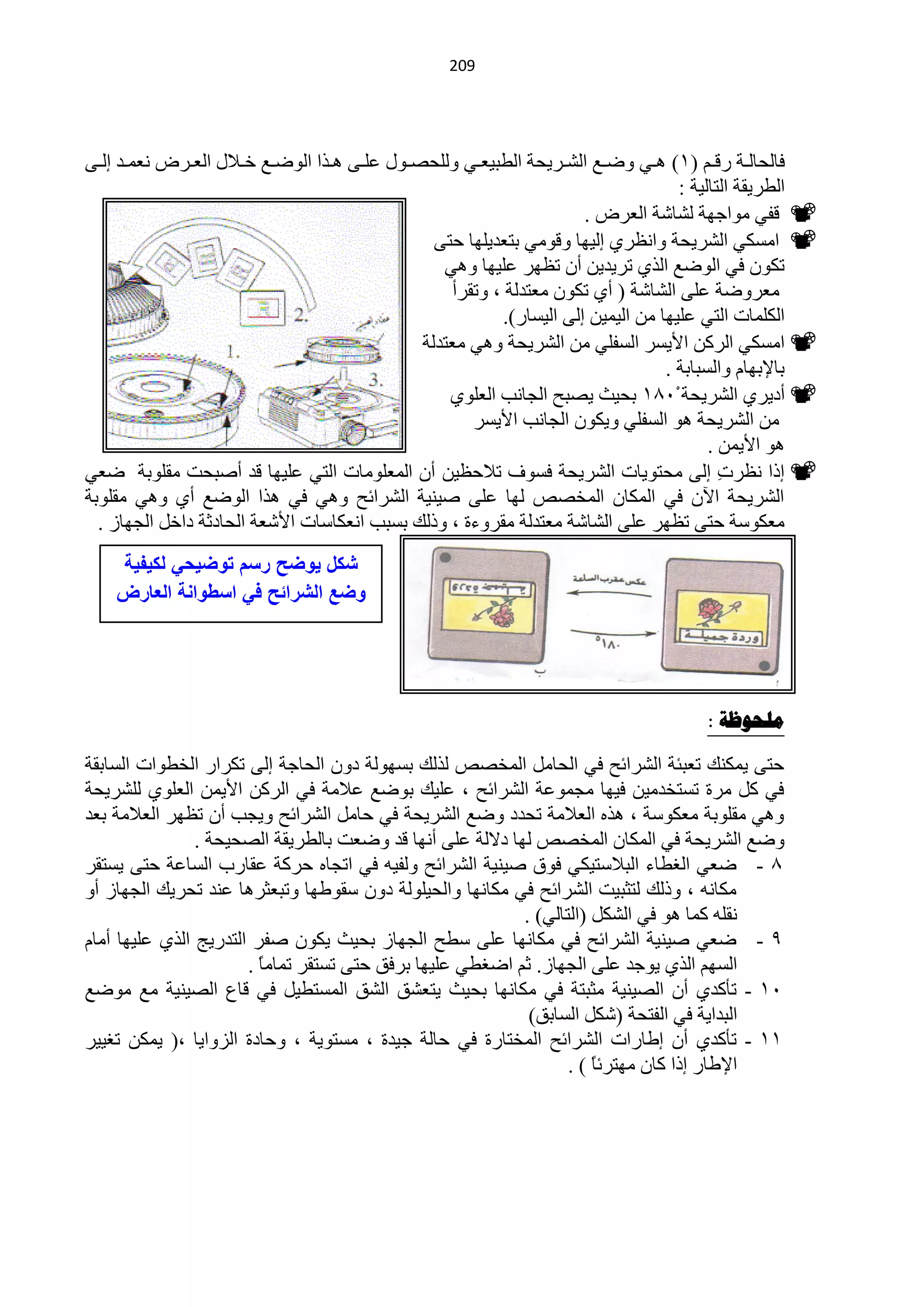 ‫920‬




‫فخٌلخٌههش سلههُ (0) ٘ههٟ ٚمههِ حٌؾههش٠لش حٌيز١ْههٟ ٌٍٚلقههٛي ٍّههٝ ٘ههزح حٌٛمههِ خهه٩ي حٌْههشك ّْٔههذ اٌههٝ‬
                                                                                           ‫حٌيش٠مش حٌظخٌ١ش :‬
                                                                             ‫‪ ‬لفٟ ِٛحؿٙش ٌؾخؽش حٌْشك .‬
                                                      ‫‪ ‬حِغىٟ حٌؾش٠لش ٚحَٔشٞ اٌ١ٙخ ٚلِٟٛ رظْذ٠ٍٙخ كظٝ‬
                                                       ‫طىْٛ فٟ حٌٛمِ حٌزٞ طش٠ذ٠ٓ أْ طَٙش ٍّ١ٙخ ٟٚ٘‬
                                                         ‫ِْشٚمش ٍّٝ حٌؾخؽش ( أٞ طىْٛ ِْظذٌش ، ٚطمشأ‬
                                                                 ‫حٌىٍّخص حٌظٟ ٍّ١ٙخ ِٓ حٌ١ّ١ٓ اٌٝ حٌ١غخس).‬
                                                    ‫‪ ‬حِغىٟ حٌشوٓ ح٤٠غش حٌغفٍٟ ِٓ حٌؾش٠لش ٟٚ٘ ِْظذٌش‬
                                                                                         ‫رخ٦رٙخَ ٚحٌغزخرش .‬
                                                        ‫‪ ‬أد٠شٞ حٌؾش٠لش 4150 رل١غ ٠قزق حٌـخٔذ حٌٍْٛٞ‬
                                                            ‫ِٓ حٌؾش٠لش ٘ٛ حٌغفٍٟ ٚ٠ىْٛ حٌـخٔذ ح٤٠غش‬
                                                                                                ‫٘ٛ ح٤٠ّٓ .‬
‫‪ ‬ارح َٔش ِ اٌٝ ِلظٛ٠خص حٌؾش٠لش فغٛف ط٩كَ١ٓ أْ حٌٍِّْٛخص حٌظٟ ٍّ١ٙخ لذ أفزلض ِمٍٛرش مْٟ‬           ‫ص‬
‫حٌؾش٠لش ح٢ْ فٟ حٌّىخْ حٌّخقـ ٌٙخ ٍّٝ ف١ٕ١ش حٌؾشحثق ٟٚ٘ فٟ ٘زح حٌٛمِ أٞ ٟٚ٘ ِمٍٛرش‬
  ‫ِْىٛعش كظٝ طَٙش ٍّٝ حٌؾخؽش ِْظذٌش ِمشٚءس ، ٚرٌه رغزذ حْٔىخعخص ح٤ؽْش حٌلخدػش دحخً حٌـٙخص .‬
    ‫شكل ٌوضح رسم توضٌحً لكٌفٌة‬
    ‫وضع الشرائح فً اسطوانة العارض‬




                                                                                           ‫هلحىظح :‬

‫كظٝ ٠ّىٕه طْزجش حٌؾشحثق فٟ حٌلخًِ حٌّخقـ ٌزٌه رغٌٙٛش دْٚ حٌلخؿش اٌٝ طىشحس حٌخيٛحص حٌغخرمش‬
‫فٟ وً ِشس طغظخذِ١ٓ ف١ٙخ ِـّّٛش حٌؾشحثق ، ٍّ١ه رٛمِ ّ٩ِش فٟ حٌشوٓ ح٤٠ّٓ حٌٍْٛٞ ٌٍؾش٠لش‬
‫ٟٚ٘ ِمٍٛرش ِْىٛعش ، ٘زٖ حٌْ٩ِش طلذد ٚمِ حٌؾش٠لش فٟ كخًِ حٌؾشحثق ٚ٠ـذ أْ طَٙش حٌْ٩ِش رْذ‬
                ‫ٚمِ حٌؾش٠لش فٟ حٌّىخْ حٌّخقـ ٌٙخ د٨ٌش ٍّٝ أٔٙخ لذ ٚمْض رخٌيش٠مش حٌقل١لش .‬
‫5 - مْٟ حٌغيخء حٌز٩عظ١ىٟ فٛق ف١ٕ١ش حٌؾشحثق ٌٚف١ٗ فٟ حطـخٖ كشوش ّمخسد حٌغخّش كظٝ ٠غظمش‬
‫ِىخٔٗ ، ٚرٌه ٌظؼز١ض حٌؾشحثق فٟ ِىخٔٙخ ٚحٌل١ٌٍٛش دْٚ عمٛىٙخ ٚطزْؼش٘خ ّٕذ طلش٠ه حٌـٙخص أٚ‬
                                                           ‫ٔمٍٗ وّخ ٘ٛ فٟ حٌؾىً (حٌظخٌٟ) .‬
‫9 - مْٟ ف١ٕ١ش حٌؾشحثق فٟ ِىخٔٙخ ٍّٝ عيق حٌـٙخص رل١غ ٠ىْٛ ففش حٌظذس٠ؾ حٌزٞ ٍّ١ٙخ أِخَ‬
                       ‫حٌغُٙ حٌزٞ ٠ٛؿذ ٍّٝ حٌـٙخص. ػُ حمغيٟ ٍّ١ٙخ رشفك كظٝ طغظمش طّخِخ .‬
                         ‫ً‬
‫10 - طؤوذٞ أْ حٌق١ٕ١ش ِؼزظش فٟ ِىخٔٙخ رل١غ ٠ظْؾك حٌؾك حٌّغظي١ً فٟ لخُ حٌق١ٕ١ش ِِ ِٛمِ‬
                                                            ‫حٌزذح٠ش فٟ حٌفظلش (ؽىً حٌغخرك)‬
‫00 - طؤوذٞ أْ اىخسحص حٌؾشحثق حٌّخظخسس فٟ كخٌش ؿ١ذس ، ِغظٛ٠ش ، ٚكخدس حٌضٚح٠خ ،( ٠ّىٓ طغ١١ش‬
                                                                  ‫ح٦ىخس ارح وخْ ِٙظشثخ ) .‬
                                                                      ‫ً‬
 