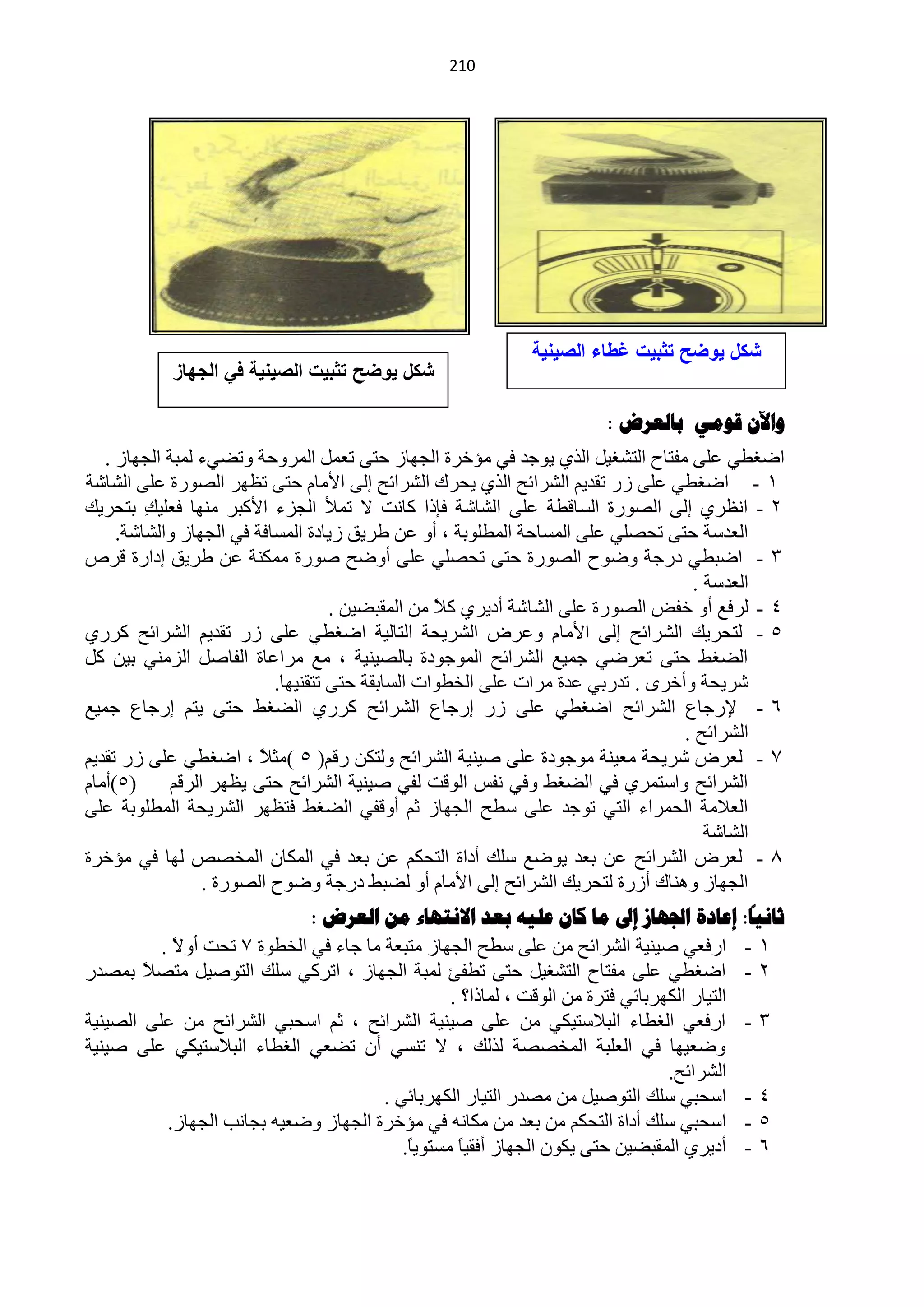 ‫240‬




                                                          ‫شكل ٌوضح تثبٌت غطاء الصٌنٌة‬
           ‫شكل ٌوضح تثبٌت الصٌنٌة فً الجهاز‬

                                                                    ‫واآلى قىهي تالعشض :‬
   ‫حمغيٟ ٍّٝ ِفظخف حٌظؾغ١ً حٌزٞ ٠ٛؿذ فٟ ِئخشس حٌـٙخص كظٝ طًّْ حٌّشٚكش ٚطنٟء ٌّزش حٌـٙخص .‬
‫0 - حمغيٟ ٍّٝ صس طمذ٠ُ حٌؾشحثق حٌزٞ ٠لشن حٌؾشحثق اٌٝ ح٤ِخَ كظٝ طَٙش حٌقٛسس ٍّٝ حٌؾخؽش‬
‫2 - حَٔشٞ اٌٝ حٌقٛسس حٌغخليش ٍّٝ حٌؾخؽش فبرح وخٔض ٨ طّ٥ حٌـضء ح٤وزش ِٕٙخ فٍْ١ ِ رظلش٠ه‬
         ‫ه‬
     ‫حٌْذعش كظٝ طلقٍٟ ٍّٝ حٌّغخكش حٌّيٍٛرش ، أٚ ّٓ ىش٠ك ص٠خدس حٌّغخفش فٟ حٌـٙخص ٚحٌؾخؽش.‬
‫3 - حمزيٟ دسؿش ٚمٛف حٌقٛسس كظٝ طلقٍٟ ٍّٝ أٚمق فٛسس ِّىٕش ّٓ ىش٠ك ادحسس لشؿ‬
                                                                                  ‫حٌْذعش .‬
                                    ‫4 - ٌشفِ أٚ خفل حٌقٛسس ٍّٝ حٌؾخؽش أد٠شٞ و٩ ِٓ حٌّمزن١ٓ .‬
                                                  ‫ً‬
‫5 - ٌظلش٠ه حٌؾشحثق اٌٝ ح٤ِخَ ّٚشك حٌؾش٠لش حٌظخٌ١ش حمغيٟ ٍّٝ صس طمذ٠ُ حٌؾشحثق وشسٞ‬
‫حٌنغو كظٝ طْشمٟ ؿّ١ِ حٌؾشحثق حٌّٛؿٛدس رخٌق١ٕ١ش ، ِِ ِشحّخس حٌفخفً حٌضِٕٟ ر١ٓ وً‬
                           ‫ؽش٠لش ٚأخشٜ . طذسرٟ ّذس ِشحص ٍّٝ حٌخيٛحص حٌغخرمش كظٝ طظمٕ١ٙخ.‬
‫6 - ٦سؿخُ حٌؾشحثق حمغيٟ ٍّٝ صس اسؿخُ حٌؾشحثق وشسٞ حٌنغو كظٝ ٠ظُ اسؿخُ ؿّ١ِ‬
                                                                                 ‫حٌؾشحثق .‬
‫3 - ٌْشك ؽش٠لش ِْ١ٕش ِٛؿٛدس ٍّٝ ف١ٕ١ش حٌؾشحثق ٌٚظىٓ سلُ( 5 )ِؼ ً ، حمغيٟ ٍّٝ صس طمذ٠ُ‬
                         ‫٩‬
‫(5)أِخَ‬     ‫حٌؾشحثق ٚحعظّشٞ فٟ حٌنغو ٚفٟ ٔفظ حٌٛلض ٌفٟ ف١ٕ١ش حٌؾشحثق كظٝ ٠َٙش حٌشلُ‬
‫حٌْ٩ِش حٌلّشحء حٌظٟ طٛؿذ ٍّٝ عيق حٌـٙخص ػُ أٚلفٟ حٌنغو فظَٙش حٌؾش٠لش حٌّيٍٛرش ٍّٝ‬
                                                                                    ‫حٌؾخؽش‬
‫5 - ٌْشك حٌؾشحثق ّٓ رْذ ٠ٛمِ عٍه أدحس حٌظلىُ ّٓ رْذ فٟ حٌّىخْ حٌّخقـ ٌٙخ فٟ ِئخشس‬
                 ‫حٌـٙخص ٕٚ٘خن أصسس ٌظلش٠ه حٌؾشحثق اٌٝ ح٤ِخَ أٚ ٌنزو دسؿش ٚمٛف حٌقٛسس .‬
                             ‫ثاًيا: إعادج اجلهاص إىل ها كاى عليه تعذ االًرهاء هي العشض :‬
          ‫0 - حسفْٟ ف١ٕ١ش حٌؾشحثق ِٓ ٍّٝ عيق حٌـٙخص ِظزْش ِخ ؿخء فٟ حٌخيٛس 3 طلض أٚ٨ .‬
            ‫ً‬
‫2 - حمغيٟ ٍّٝ ِفظخف حٌظؾغ١ً كظٝ طيفت ٌّزش حٌـٙخص ، حطشوٟ عٍه حٌظٛف١ً ِظق ً رّقذس‬
        ‫٩‬
                                                 ‫حٌظ١خس حٌىٙشرخثٟ فظشس ِٓ حٌٛلض ، ٌّخرح؟ .‬
‫3 - حسفْٟ حٌغيخء حٌز٩عظ١ىٟ ِٓ ٍّٝ ف١ٕ١ش حٌؾشحثق ، ػُ حعلزٟ حٌؾشحثق ِٓ ٍّٝ حٌق١ٕ١ش‬
‫ٚمْ١ٙخ فٟ حٌٍْزش حٌّخققش ٌزٌه ، ٨ طٕغٟ أْ طنْٟ حٌغيخء حٌز٩عظ١ىٟ ٍّٝ ف١ٕ١ش‬
                                                                                ‫حٌؾشحثق.‬
                                       ‫4 - حعلزٟ عٍه حٌظٛف١ً ِٓ ِقذس حٌظ١خس حٌىٙشرخثٟ .‬
           ‫5 - حعلزٟ عٍه أدحس حٌظلىُ ِٓ رْذ ِٓ ِىخٔٗ فٟ ِئخشس حٌـٙخص ٚمْ١ٗ رـخٔذ حٌـٙخص.‬
                                          ‫6 - أد٠شٞ حٌّمزن١ٓ كظٝ ٠ىْٛ حٌـٙخص أفم١ً ِغظٛ٠ً.‬
                                           ‫خ‬      ‫خ‬
 