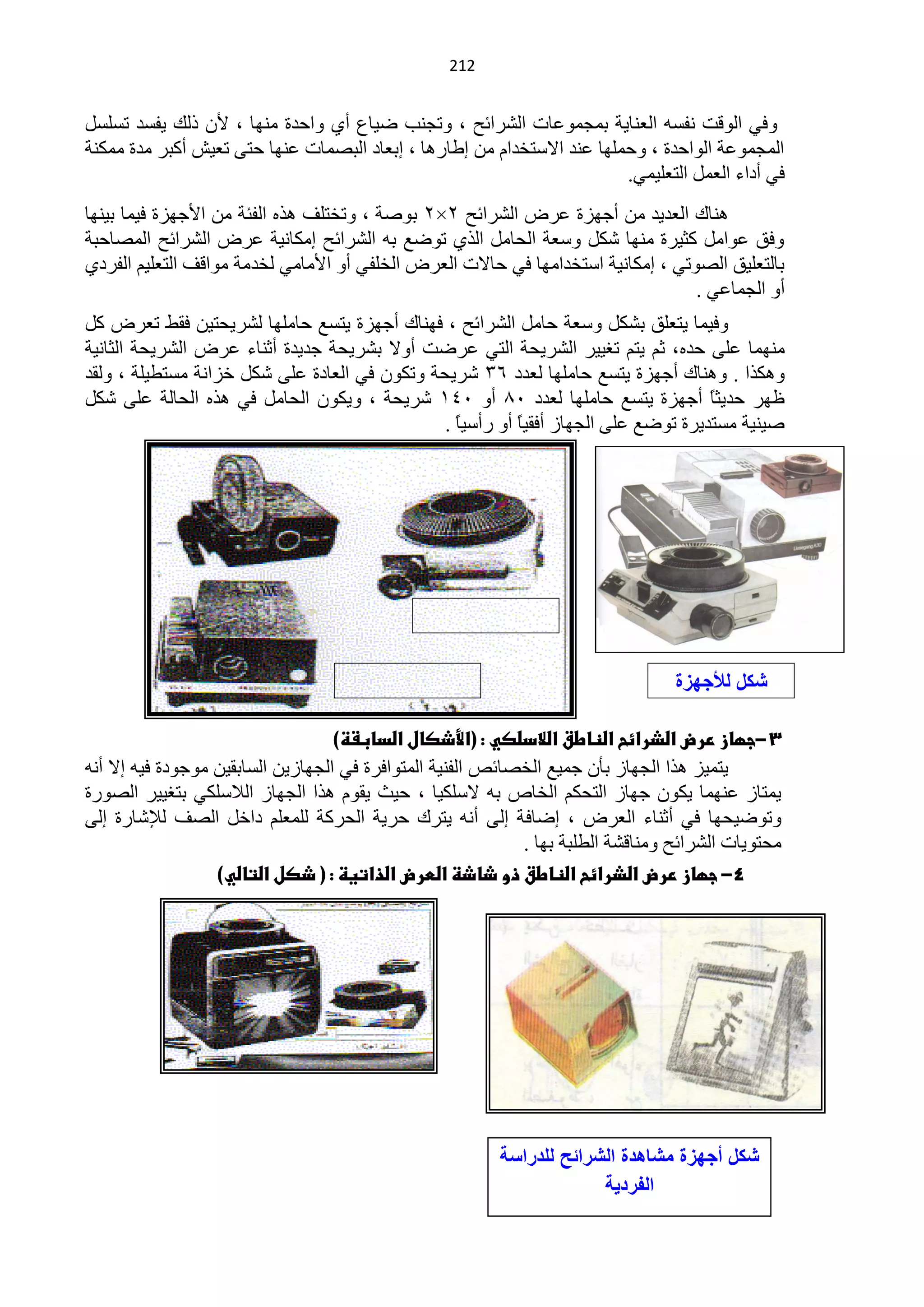 ‫040‬


‫ٚفٟ حٌٛلض ٔفغٗ حٌْٕخ٠ش رّـّّٛخص حٌؾشحثق ، ٚطـٕذ م١خُ أٞ ٚحكذس ِٕٙخ ، ٤ْ رٌه ٠فغذ طغٍغً‬
‫حٌّـّّٛش حٌٛحكذس ، ٚكٍّٙخ ّٕذ ح٨عظخذحَ ِٓ اىخس٘خ ، ارْخد حٌزقّخص ّٕٙخ كظٝ طْ١ؼ أوزش ِذس ِّىٕش‬
                                                                        ‫فٟ أدحء حًٌّْ حٌظٍْ١ّٟ.‬
‫ٕ٘خن حٌْذ٠ذ ِٓ أؿٙضس ّشك حٌؾشحثق 2×2 رٛفش ، ٚطخظٍف ٘زٖ حٌفجش ِٓ ح٤ؿٙضس ف١ّخ ر١ٕٙخ‬
‫ٚفك ّٛحًِ وؼ١شس ِٕٙخ ؽىً ٚعْش حٌلخًِ حٌزٞ طٛمِ رٗ حٌؾشحثق اِىخٔ١ش ّشك حٌؾشحثق حٌّقخكزش‬
‫رخٌظٍْ١ك حٌقٛطٟ ، اِىخٔ١ش حعظخذحِٙخ فٟ كخ٨ص حٌْشك حٌخٍفٟ أٚ ح٤ِخِٟ ٌخذِش ِٛحلف حٌظٍْ١ُ حٌفشدٞ‬
                                                                                 ‫أٚ حٌـّخّٟ .‬
‫ٚف١ّخ ٠ظٍْك رؾىً ٚعْش كخًِ حٌؾشحثق ، فٕٙخن أؿٙضس ٠ظغِ كخٍِٙخ ٌؾش٠لظ١ٓ فمو طْشك وً‬
‫ِّٕٙخ ٍّٝ كذٖ، ػُ ٠ظُ طغ١١ش حٌؾش٠لش حٌظٟ ّشمض أٚ٨ رؾش٠لش ؿذ٠ذس أػٕخء ّشك حٌؾش٠لش حٌؼخٔ١ش‬
‫ٚ٘ىزح . ٕٚ٘خن أؿٙضس ٠ظغِ كخٍِٙخ ٌْذد 63 ؽش٠لش ٚطىْٛ فٟ حٌْخدس ٍّٝ ؽىً خضحٔش ِغظي١ٍش ، ٌٚمذ‬
‫ٍٙش كذ٠ؼً أؿٙضس ٠ظغِ كخٍِٙخ ٌْذد 15 أٚ 140 ؽش٠لش ، ٚ٠ىْٛ حٌلخًِ فٟ ٘زٖ حٌلخٌش ٍّٝ ؽىً‬
                                                                                    ‫خ‬
                                               ‫ف١ٕ١ش ِغظذ٠شس طٛمِ ٍّٝ حٌـٙخص أفم١خ أٚ سأع١خ .‬
                                                 ‫ً‬        ‫ً‬




                                                                                  ‫شكل لألجهزة‬
                                                                                     ‫المختلفة‬
                                   ‫3-جؼاز ررض اضذرائح اضظاطق اضالدضصي : (األذصال اضدابػظ)‬
‫٠ظّ١ض ٘زح حٌـٙخص رؤْ ؿّ١ِ حٌخقخثـ حٌفٕ١ش حٌّظٛحفشس فٟ حٌـٙخص٠ٓ حٌغخرم١ٓ ِٛؿٛدس ف١ٗ ا٨ أٔٗ‬
‫٠ّظخص ّّٕٙخ ٠ىْٛ ؿٙخص حٌظلىُ حٌخخؿ رٗ ٨عٍى١خ ، ك١غ ٠مَٛ ٘زح حٌـٙخص حٌ٩عٍىٟ رظغ١١ش حٌقٛسس‬
‫ٚطٛم١لٙخ فٟ أػٕخء حٌْشك ، امخفش اٌٝ أٔٗ ٠ظشن كش٠ش حٌلشوش ٌٍٍُّْ دحخً حٌقف ٌ٧ؽخسس اٌٝ‬
                                                            ‫ِلظٛ٠خص حٌؾشحثق ِٕٚخلؾش حٌيٍزش رٙخ .‬
                  ‫4- جؼاز ررض اضذرائح اضظاطق ذو ذاذظ اضطرض اضذاتيظ : ( ذصل اضتاضي)‬




                                                         ‫شكل أجهزة مشاهدة الشرائح للدراسة‬
                                                                      ‫الفردٌة‬
 