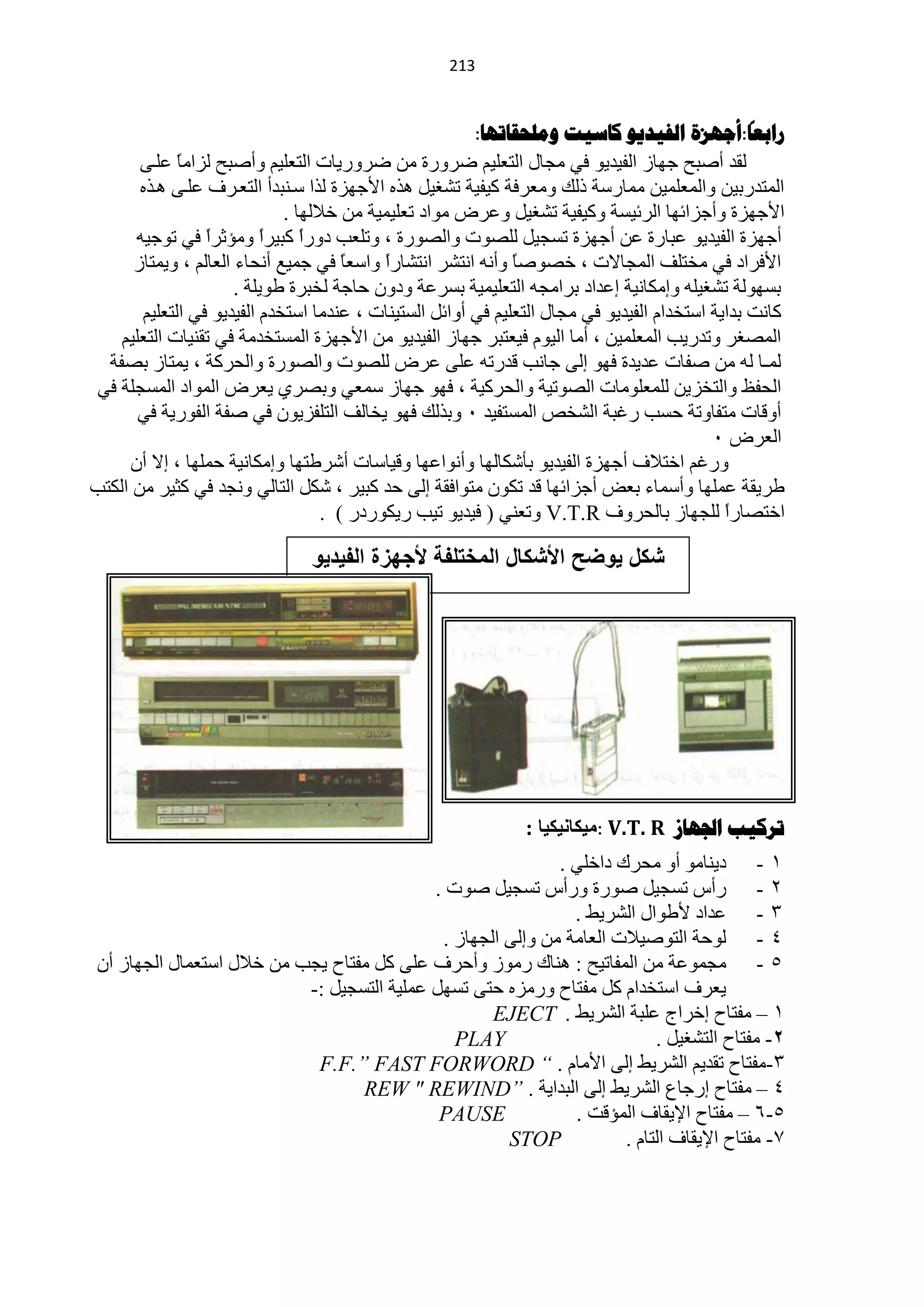 ‫240‬


                                                                                                 ‫ا‬
                                                        ‫راتعا:أجهشج الفيذيى كاسيد وهلحقاذها:‬
       ‫ٌمذ أفزق ؿٙخص حٌف١ذ٠ٛ فٟ ِـخي حٌظٍْ١ُ مشٚسس ِٓ مشٚس٠خص حٌظٍْ١ُ ٚأفزق ٌضحِخ ٍّهٝ‬
             ‫ً‬
       ‫حٌّظذسر١ٓ ٚحٌٍّّْ١ٓ ِّخسعش رٌه ِْٚشفش و١ف١ش طؾغ١ً ٘زٖ ح٤ؿٙضس ٌزح عهٕزذأ حٌظْهشف ٍّهٝ ٘هزٖ‬
                             ‫ح٤ؿٙضس ٚأؿضحثٙخ حٌشث١غش ٚو١ف١ش طؾغ١ً ّٚشك ِٛحد طٍْ١ّ١ش ِٓ خ٩ٌٙخ .‬
      ‫أؿٙضس حٌف١ذ٠ٛ ّزخسس ّٓ أؿٙضس طغـ١ً ٌٍقٛص ٚحٌقٛسس ، ٚطٍْذ دٚسح وز١شح ِٚئػشح فٟ طٛؿ١ٗ‬
                 ‫ً‬        ‫ً‬     ‫ً‬
      ‫ح٤فشحد فٟ ِخظٍف حٌّـخ٨ص ، خقٛفخ ٚأٔٗ حٔظؾش حٔظؾخسً ٚحعْخ فٟ ؿّ١ِ أٔلخء حٌْخٌُ ، ٚ٠ّظخص‬
                                      ‫ً‬    ‫ح‬                  ‫ً‬
                      ‫رغٌٙٛش طؾغ١ٍٗ ٚاِىخٔ١ش اّذحد رشحِـٗ حٌظٍْ١ّ١ش رغشّش ٚدْٚ كخؿش ٌخزشس ىٛ٠ٍش .‬
       ‫وخٔض رذح٠ش حعظخذحَ حٌف١ذ٠ٛ فٟ ِـخي حٌظٍْ١ُ فٟ أٚحثً حٌغظ١ٕخص ، ّٕذِخ حعظخذَ حٌف١ذ٠ٛ فٟ حٌظٍْ١ُ‬
    ‫حٌّقغش ٚطذس٠ذ حٌٍّّْ١ٓ ، أِخ حٌ١َٛ ف١ْظزش ؿٙخص حٌف١ذ٠ٛ ِٓ ح٤ؿٙضس حٌّغظخذِش فٟ طمٕ١خص حٌظٍْ١ُ‬
  ‫ٌّـخ ٌٗ ِٓ ففخص ّذ٠ذس فٙٛ اٌٝ ؿخٔذ لذسطٗ ٍّٝ ّشك ٌٍقٛص ٚحٌقٛسس ٚحٌلشوش ، ٠ّظخص رقفش‬
 ‫حٌلفٌ ٚحٌظخض٠ٓ ٌٍٍِّْٛخص حٌقٛط١ش ٚحٌلشو١ش ، فٙٛ ؿٙخص عّْٟ ٚرقشٞ ٠ْشك حٌّٛحد حٌّغـٍش فٟ‬
       ‫أٚلخص ِظفخٚطش كغذ سغزش حٌؾخـ حٌّغظف١ذ 1 ٚرزٌه فٙٛ ٠خخٌف حٌظٍفض٠ْٛ فٟ ففش حٌفٛس٠ش فٟ‬
                                                                                           ‫حٌْشك 1‬
     ‫ٚسغُ حخظ٩ف أؿٙضس حٌف١ذ٠ٛ رؤؽىخٌٙخ ٚأٔٛحّٙخ ٚل١خعخص أؽشىظٙخ ٚاِىخٔ١ش كٍّٙخ ، ا٨ أْ‬
‫ىش٠مش ٍّّٙخ ٚأعّخء رْل أؿضحثٙخ لذ طىْٛ ِظٛحفمش اٌٝ كذ وز١ش ، ؽىً حٌظخٌٟ ٚٔـذ فٟ وؼ١ش ِٓ حٌىظذ‬
                                   ‫حخظقخسً ٌٍـٙخص رخٌلشٚف ‪ٚ V.T.R‬طْٕٟ ( ف١ذ٠ٛ ط١ذ س٠ىٛسدس ) .‬‫ح‬

                                ‫شكل ٌوضح األشكال المختلفة ألجهزة الفٌدٌو‬




                                                               ‫ذشكية اجلهاص ‪١ِ: V.T. R‬ىبٔ١ى١ب :‬
                                                             ‫0 - د٠ٕخِٛ أٚ ِلشن دحخٍٟ .‬
                                            ‫2 - سأط طغـ١ً فٛسس ٚسأط طغـ١ً فٛص .‬
                                                               ‫3 - ّذحد ٤ىٛحي حٌؾش٠و .‬
                                             ‫4 - ٌٛكش حٌظٛف١٩ص حٌْخِش ِٓ ٚاٌٝ حٌـٙخص .‬
 ‫5 - ِـّّٛش ِٓ حٌّفخط١ق : ٕ٘خن سِٛص ٚأكشف ٍّٝ وً ِفظخف ٠ـذ ِٓ خ٩ي حعظّْخي حٌـٙخص أْ‬
                           ‫٠ْشف حعظخذحَ وً ِفظخف ٚسِضٖ كظٝ طغًٙ ٍّّ١ش حٌظغـ١ً :-‬
                                                    ‫0 – ِفظخف اخشحؽ ٍّزش حٌؾش٠و . ‪EJECT‬‬
                                               ‫‪PLAY‬‬                        ‫2- ِفظخف حٌظؾغ١ً .‬
                            ‫3-ِفظخف طمذ٠ُ حٌؾش٠و اٌٝ ح٤ِخَ . “ ‪F.F.” FAST FORWORD‬‬
                                  ‫4 – ِفظخف اسؿخُ حٌؾش٠و اٌٝ حٌزذح٠ش . ”‪REW " REWIND‬‬
                                             ‫‪PAUSE‬‬             ‫5-6 – ِفظخف ح٦٠مخف حٌّئلض .‬
                                                      ‫‪STOP‬‬            ‫3- ِفظخف ح٦٠مخف حٌظخَ .‬
 