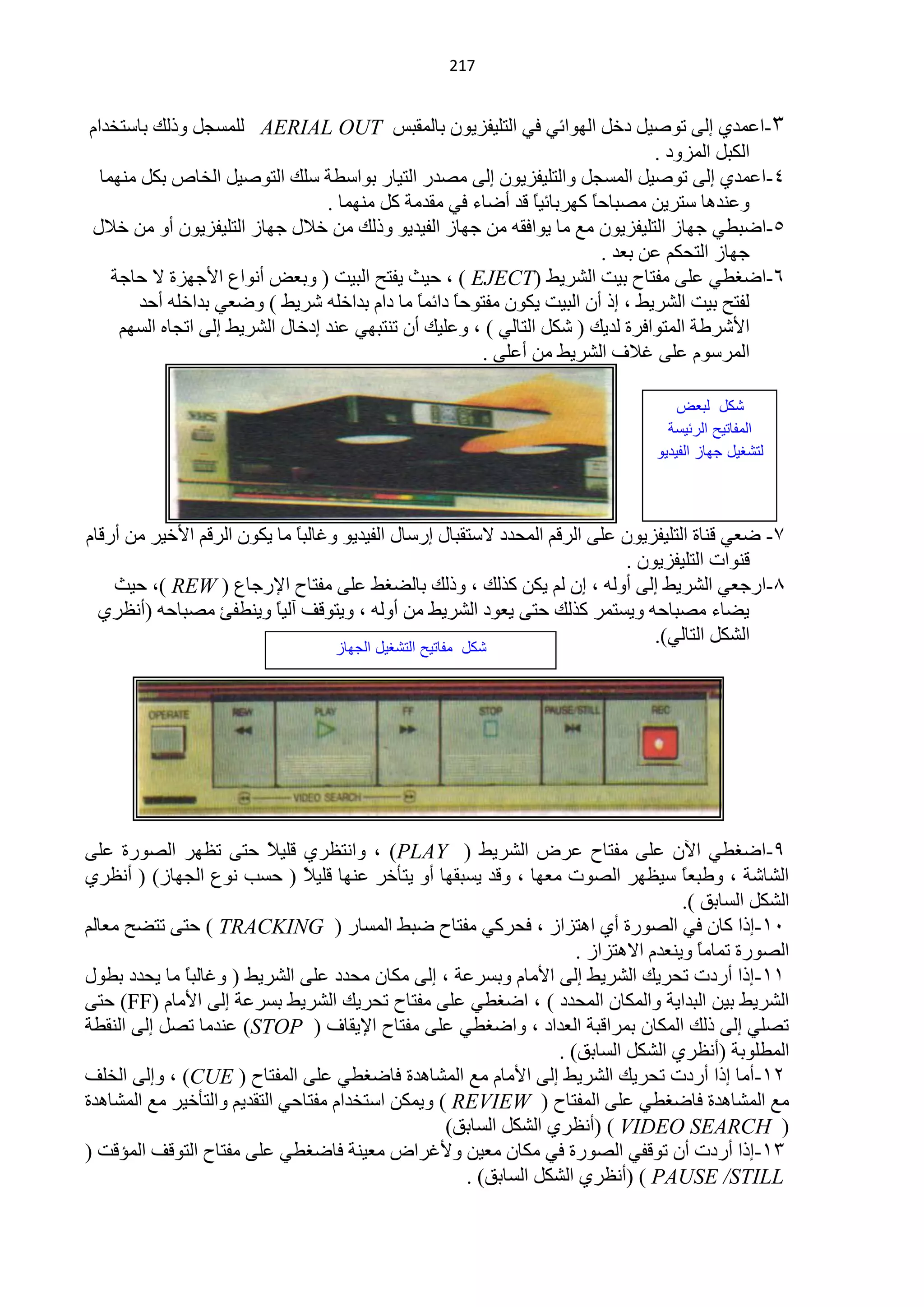 ‫140‬


‫3-حّّذٞ اٌٝ طٛف١ً دخً حٌٙٛحثٟ فٟ حٌظٍ١فض٠ْٛ رخٌّمزظ ‪ٌٍّ AERIAL OUT‬غـً ٚرٌه رخعظخذحَ‬
                                                                                ‫حٌىزً حٌّضٚد .‬
  ‫4-حّّذٞ اٌٝ طٛف١ً حٌّغـً ٚحٌظٍ١فض٠ْٛ اٌٝ ِقذس حٌظ١خس رٛحعيش عٍه حٌظٛف١ً حٌخخؿ رىً ِّٕٙخ‬
                                  ‫ّٕٚذ٘خ عظش٠ٓ ِقزخكً وٙشرخث١خ لذ أمخء فٟ ِمذِش وً ِّٕٙخ .‬
                                                                ‫ً‬      ‫خ‬
‫5-حمزيٟ ؿٙخص حٌظٍ١فض٠ْٛ ِِ ِخ ٠ٛحفمٗ ِٓ ؿٙخص حٌف١ذ٠ٛ ٚرٌه ِٓ خ٩ي ؿٙخص حٌظٍ١فض٠ْٛ أٚ ِٓ خ٩ي‬
                                                                         ‫ؿٙخص حٌظلىُ ّٓ رْذ .‬
    ‫6-حمغيٟ ٍّٝ ِفظخف ر١ض حٌؾش٠و (‪ ، ) EJECT‬ك١غ ٠فظق حٌز١ض ( ٚرْل أٔٛحُ ح٤ؿٙضس ٨ كخؿش‬
        ‫ٌفظق ر١ض حٌؾش٠و ، ار أْ حٌز١ض ٠ىْٛ ِفظٛكخ دحثًّ ِخ دحَ رذحخٍٗ ؽش٠و ) ٚمْٟ رذحخٍٗ أكذ‬
                                               ‫ً خ‬
     ‫ح٤ؽشىش حٌّظٛحفشس ٌذ٠ه ( ؽىً حٌظخٌٟ ) ، ٍّٚ١ه أْ طٕظزٟٙ ّٕذ ادخخي حٌؾش٠و اٌٝ حطـخٖ حٌغُٙ‬
                                                       ‫حٌّشعَٛ ٍّٝ غ٩ف حٌؾش٠و ِٓ أٍّٝ .‬

                                                                                    ‫كد لبعض‬
                                                                                  ‫المفاتٌح الرئٌسة‬
                                                                                ‫لت غٌد جواز الفٌدٌى‬



‫3- مْٟ لٕخس حٌظٍ١فض٠ْٛ ٍّٝ حٌشلُ حٌّلذد ٨عظمزخي اسعخي حٌف١ذ٠ٛ ٚغخٌزخ ِخ ٠ىْٛ حٌشلُ ح٤خ١ش ِٓ أسلخَ‬
                             ‫ً‬
                                                                           ‫لٕٛحص حٌظٍ١فض٠ْٛ .‬
    ‫5-حسؿْٟ حٌؾش٠و اٌٝ أٌٚٗ ، اْ ٌُ ٠ىٓ وزٌه ، ٚرٌه رخٌنغو ٍّٝ ِفظخف ح٦سؿخُ ( ‪ ،) REW‬ك١غ‬
  ‫٠نخء ِقزخكٗ ٚ٠غظّش وزٌه كظٝ ٠ْٛد حٌؾش٠و ِٓ أٌٚٗ ، ٚ٠ظٛلف آٌ١خ ٚ٠ٕيفت ِقزخكٗ )أَٔشٞ‬
                          ‫ً‬
                                                                               ‫حٌؾىً حٌظخٌٟ).‬
                                   ‫كد مفاتٌح الت غٌد الجواز‬




‫9-حمغيٟ ح٢ْ ٍّٝ ِفظخف ّشك حٌؾش٠و ( ‪ٚ ، )PLAY‬حٔظَشٞ لٍ١ ً كظٝ طَٙش حٌقٛسس ٍّٝ‬
                           ‫٩‬
‫حٌؾخؽش ، ٚىزًْ ع١َٙش حٌقٛص ِْٙخ ، ٚلذ ٠غزمٙخ أٚ ٠ظؤخش ّٕٙخ لٍ١ ً ( كغذ ُٔٛ حٌـٙخص) ( أَٔشٞ‬
                               ‫٩‬                                                    ‫خ‬
                                                                                    ‫حٌؾىً حٌغخرك ).‬
‫10-ارح وخْ فٟ حٌقٛسس أٞ ح٘ظضحص ، فلشوٟ ِفظخف مزو حٌّغخس ( ‪ ) TRACKING‬كظٝ طظنق ِْخٌُ‬
                                                                     ‫حٌقٛسس طّخًِ ٚ٠ْٕذَ ح٨٘ظضحص .‬
                                                                                      ‫خ‬
‫00-ارح أسدص طلش٠ه حٌؾش٠و اٌٝ ح٤ِخَ ٚرغشّش ، اٌٝ ِىخْ ِلذد ٍّٝ حٌؾش٠و ( ٚغخٌزً ِخ ٠لذد ريٛي‬
              ‫خ‬
‫حٌؾش٠و ر١ٓ حٌزذح٠ش ٚحٌّىخْ حٌّلذد ) ، حمغيٟ ٍّٝ ِفظخف طلش٠ه حٌؾش٠و رغشّش اٌٝ ح٤ِخَ (‪ )FF‬كظٝ‬
‫طقٍٟ اٌٝ رٌه حٌّىخْ رّشحلزش حٌْذحد ، ٚحمغيٟ ٍّٝ ِفظخف ح٦٠مخف ( ‪ّٕ )STOP‬ذِخ طقً اٌٝ حٌٕميش‬
                                                                  ‫حٌّيٍٛرش (أَٔشٞ حٌؾىً حٌغخرك) .‬
‫20-أِخ ارح أسدص طلش٠ه حٌؾش٠و اٌٝ ح٤ِخَ ِِ حٌّؾخ٘ذس فخمغيٟ ٍّٝ حٌّفظخف ( ‪ٚ ، )CUE‬اٌٝ حٌخٍف‬
‫ِِ حٌّؾخ٘ذس فخمغيٟ ٍّٝ حٌّفظخف ( ‪ّ٠ٚ ) REVIEW‬ىٓ حعظخذحَ ِفظخكٟ حٌظمذ٠ُ ٚحٌظؤخ١ش ِِ حٌّؾخ٘ذس‬
                                                   ‫( ‪( ) VIDEO SEARCH‬أَٔشٞ حٌؾىً حٌغخرك)‬
‫30-ارح أسدص أْ طٛلفٟ حٌقٛسس فٟ ِىخْ ِْ١ٓ ٚ٤غشحك ِْ١ٕش فخمغيٟ ٍّٝ ِفظخف حٌظٛلف حٌّئلض (‬
                                                     ‫‪( ) PAUSE /STILL‬أَٔشٞ حٌؾىً حٌغخرك) .‬
 