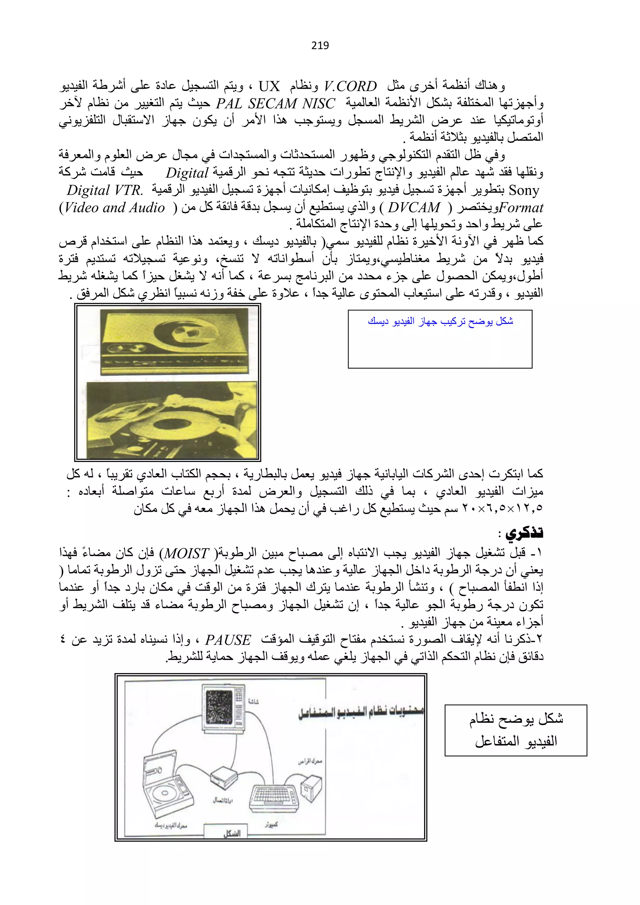 ‫940‬


‫ٕٚ٘خن أَّٔش أخشٜ ِؼً ‪َٔٚ V.CORD‬خَ ‪٠ٚ ، UX‬ظُ حٌظغـ١ً ّخدس ٍّٝ أؽشىش حٌف١ذ٠ٛ‬
‫ٚأؿٙضطٙخ حٌّخظٍفش رؾىً ح٤َّٔش حٌْخٌّ١ش ‪ PAL SECAM NISC‬ك١غ ٠ظُ حٌظغ١١ش ِٓ َٔخَ ٢خش‬
‫أٚطِٛخط١ى١خ ّٕذ ّشك حٌؾش٠و حٌّغـً ٚ٠غظٛؿذ ٘زح ح٤ِش أْ ٠ىْٛ ؿٙخص ح٨عظمزخي حٌظٍفض٠ٟٛٔ‬
                                                                   ‫حٌّظقً رخٌف١ذ٠ٛ رؼ٩ػش أَّٔش .‬
‫ٚفٟ ًٍ حٌظمذَ حٌظىٌٕٛٛؿٟ ٍٚٙٛس حٌّغظلذػخص ٚحٌّغظـذحص فٟ ِـخي ّشك حٌٍَْٛ ٚحٌّْشفش‬
‫ك١غ لخِض ؽشوش‬        ‫ٚٔمٍٙخ فمذ ؽٙذ ّخٌُ حٌف١ذ٠ٛ ٚح٦ٔظخؽ طيٛسحص كذ٠ؼش طظـٗ ٔلٛ حٌشلّ١ش ‪Digital‬‬
  ‫‪ Sony‬رظيٛ٠ش أؿٙضس طغـ١ً ف١ذ٠ٛ رظٍٛ١ف اِىخٔ١خص أؿٙضس طغـ١ً حٌف١ذ٠ٛ حٌشلّ١ش .‪Digital VTR‬‬
‫‪٠ٚFormat‬خظقش ( ‪ٚ ) DVCAM‬حٌزٞ ٠غظي١ِ أْ ٠غـً رذلش فخثمش وً ِٓ ( ‪)Video and Audio‬‬
                                           ‫ٍّٝ ؽش٠و ٚحكذ ٚطلٛ٠ٍٙخ اٌٝ ٚكذس ح٦ٔظخؽ حٌّظىخٍِش .‬
‫وّخ ٍٙش فٟ ح٢ٚٔش ح٤خ١شس َٔخَ ٌٍف١ذ٠ٛ عّٟ( رخٌف١ذ٠ٛ د٠غه ، ٚ٠ْظّذ ٘زح حٌَٕخَ ٍّٝ حعظخذحَ لشؿ‬
‫ف١ذ٠ٛ رذ ً ِٓ ؽش٠و ِغٕخى١غٟ،ٚ٠ّظخص رؤْ أعيٛحٔخطٗ ٨ طٕغخ، ّٚٔٛ١ش طغـ١٩طٗ طغظذ٠ُ فظشس‬    ‫٨‬
‫أىٛي،ٚ٠ّىٓ حٌلقٛي ٍّٝ ؿضء ِلذد ِٓ حٌزشٔخِؾ رغشّش ، وّخ أٔٗ ٨ ٠ؾغً ك١ضً وّخ ٠ؾغٍٗ ؽش٠و‬
                 ‫ح‬
  ‫حٌف١ذ٠ٛ ، ٚلذسطٗ ٍّٝ حعظ١ْخد حٌّلظٜٛ ّخٌ١ش ؿذح ، ّ٩ٚس ٍّٝ خفش ٚصٔٗ ٔغز١ً حَٔشٞ ؽىً حٌّشفك .‬
                      ‫خ‬                          ‫ً‬
                                                              ‫كد ٌىضح تركٌب جواز الفٌدٌى دٌس‬




 ‫وّخ حرظىشص اكذٜ حٌؾشوخص حٌ١خرخٔ١ش ؿٙخص ف١ذ٠ٛ ٠ًّْ رخٌزيخس٠ش ، رلـُ حٌىظخد حٌْخدٞ طمش٠زً ، ٌٗ وً‬
         ‫خ‬
 ‫ِ١ضحص حٌف١ذ٠ٛ حٌْخدٞ ، رّخ فٟ رٌه حٌظغـ١ً ٚحٌْشك ٌّذس أسرِ عخّخص ِظٛحفٍش أرْخدٖ :‬
               ‫5.20×5.6×12 عُ ك١غ ٠غظي١ِ وً سحغذ فٟ أْ ٠لًّ ٘زح حٌـٙخص ِْٗ فٟ وً ِىخْ‬
                                                                                       ‫ذزكشي :‬
‫1- لزً طؾغ١ً ؿٙخص حٌف١ذ٠ٛ ٠ـذ ح٨ٔظزخٖ اٌٝ ِقزخف ِز١ٓ حٌشىٛرش( ‪ )MOIST‬فبْ وخْ ِنخ ً فٙزح‬
     ‫ء‬
‫٠ْٕٟ أْ دسؿش حٌشىٛرش دحخً حٌـٙخص ّخٌ١ش ّٕٚذ٘خ ٠ـذ ّذَ طؾغ١ً حٌـٙخص كظٝ طضٚي حٌشىٛرش طّخِخ (‬
‫ارح حٔيفؤ حٌّقزخف ) ، ٚطٕؾؤ حٌشىٛرش ّٕذِخ ٠ظشن حٌـٙخص فظشس ِٓ حٌٛلض فٟ ِىخْ رخسد ؿذً أٚ ّٕذِخ‬
          ‫ح‬
‫طىْٛ دسؿش سىٛرش حٌـٛ ّخٌ١ش ؿذً ، اْ طؾغ١ً حٌـٙخص ِٚقزخف حٌشىٛرش ِنخء لذ ٠ظٍف حٌؾش٠و أٚ‬
                                                             ‫ح‬
                                                                  ‫أؿضحء ِْ١ٕش ِٓ ؿٙخص حٌف١ذ٠ٛ .‬
‫2-روشٔخ أٔٗ ٦٠مخف حٌقٛسس ٔغظخذَ ِفظخف حٌظٛل١ف حٌّئلض ‪ٚ ، PAUSE‬ارح ٔغ١ٕخٖ ٌّذس طض٠ذ ّٓ 4‬
                     ‫دلخثك فبْ َٔخَ حٌظلىُ حٌزحطٟ فٟ حٌـٙخص ٠ٍغٟ ٍّّٗ ٚ٠ٛلف حٌـٙخص كّخ٠ش ٌٍؾش٠و.‬



                                                                                   ‫كد ٌىضح نظام‬
                                                                                    ‫الفٌدٌى المتفاعد‬
 