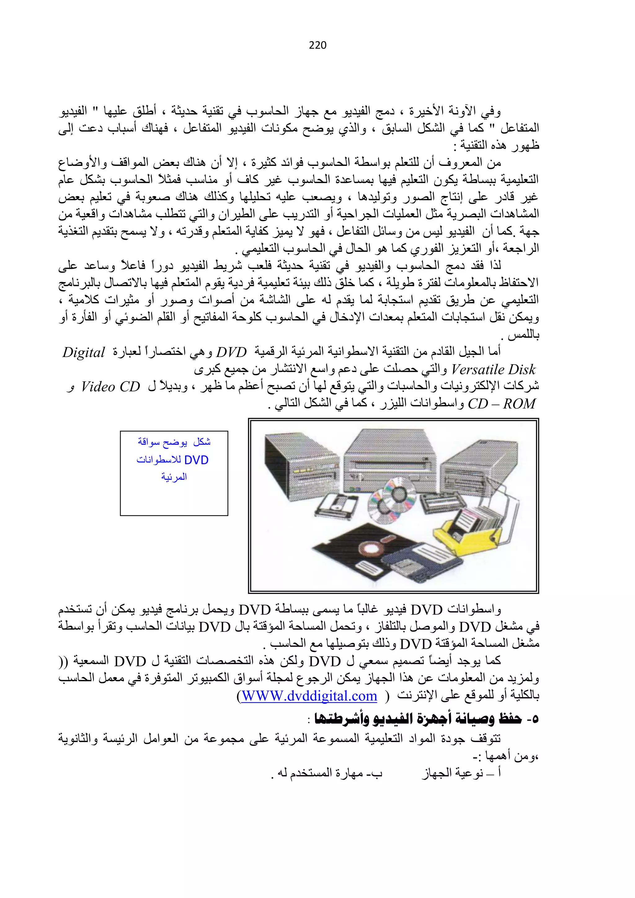 ‫200‬




‫ٚفٟ ح٢ٚٔش ح٤خ١شس ، دِؾ حٌف١ذ٠ٛ ِِ ؿٙخص حٌلخعٛد فٟ طمٕ١ش كذ٠ؼش ، أىٍك ٍّ١ٙخ " حٌف١ذ٠ٛ‬
‫حٌّظفخًّ " وّخ فٟ حٌؾىً حٌغخرك ، ٚحٌزٞ ٠ٛمق ِىٛٔخص حٌف١ذ٠ٛ حٌّظفخًّ ، فٕٙخن أعزخد دّض اٌٝ‬
                                                                                   ‫ٍٙٛس ٘زٖ حٌظمٕ١ش :‬
‫ِٓ حٌّْشٚف أْ ٌٍظٍُْ رٛحعيش حٌلخعٛد فٛحثذ وؼ١شس ، ا٨ أْ ٕ٘خن رْل حٌّٛحلف ٚح٤ٚمخُ‬
‫حٌظٍْ١ّ١ش رزغخىش ٠ىْٛ حٌظٍْ١ُ ف١ٙخ رّغخّذس حٌلخعٛد غ١ش وخف أٚ ِٕخعذ فّؼ ً حٌلخعٛد رؾىً ّخَ‬
                     ‫٩‬
‫غ١ش لخدس ٍّٝ أظخؽ حٌقٛس ٚطٌٛ١ذ٘خ ، ٚ٠قْذ ٍّ١ٗ طلٍ١ٍٙخ ٚوزٌه ٕ٘خن فْٛرش فٟ طٍْ١ُ رْل‬
‫حٌّؾخ٘ذحص حٌزقش٠ش ِؼً حٌٍّْ١خص حٌـشحك١ش أٚ حٌظذس٠ذ ٍّٝ حٌي١شحْ ٚحٌظٟ طظيٍذ ِؾخ٘ذحص ٚحلْ١ش ِٓ‬
‫ؿٙش .وّخ أْ حٌف١ذ٠ٛ ٌ١ظ ِٓ ٚعخثً حٌظفخًّ ، فٙٛ ٨ ٠ّ١ض وفخ٠ش حٌّظٍُْ ٚلذسطٗ ، ٚ٨ ٠غّق رظمذ٠ُ حٌظغز٠ش‬
                                      ‫حٌشحؿْش ،أٚ حٌظْض٠ض حٌفٛسٞ وّخ ٘ٛ حٌلخي فٟ حٌلخعٛد حٌظٍْ١ّٟ .‬
‫ٌزح فمذ دِؾ حٌ لخعٛد ٚحٌف١ذ٠ٛ فٟ طمٕ١ش كذ٠ؼش فٍْذ ؽش٠و حٌف١ذ٠ٛ دٚسً فخّ ً ٚعخّذ ٍّٝ‬
               ‫ح ٩‬
‫ح٨كظفخً رخٌٍِّْٛخص ٌفظشس ىٛ٠ٍش ، وّخ خٍك رٌه ر١جش طٍْ١ّ١ش فشد٠ش ٠مَٛ حٌّظٍُْ ف١ٙخ رخ٨طقخي رخٌزشٔخِؾ‬
‫حٌظٍْ١ّٟ ّٓ ىش٠ك طمذ٠ُ حعظـخرش ٌّخ ٠مذَ ٌٗ ٍّٝ حٌؾخؽش ِٓ أفٛحص ٚفٛس أٚ ِؼ١شحص و٩ِ١ش ،‬
‫ٚ٠ّىٓ ٔمً حعظـخرخص حٌّظٍُْ رّْذحص ح٦دخخي فٟ حٌلخعٛد وٍٛكش حٌّفخط١ق أٚ حٌمٍُ حٌنٛثٟ أٚ حٌفؤسس أٚ‬
                                                                                               ‫رخٌٍّظ .‬
 ‫أِخ حٌـ١ً حٌمخدَ ِٓ حٌظمٕ١ش ح٨عيٛحٔ١ش حٌّشث١ش حٌشلّ١ش ‪ ٟ٘ٚ DVD‬حخظقخسً ٌْزخسس ‪Digital‬‬
                   ‫ح‬
                             ‫‪ٚ Versatile Disk‬حٌظٟ كقٍض ٍّٝ دُّ ٚحعِ ح٨ٔظؾخس ِٓ ؿّ١ِ وزشٜ‬
  ‫ؽشوخص ح٦ٌىظشٚٔ١خص ٚحٌلخعزخص ٚحٌظٟ ٠ظٛلِ ٌٙخ أْ طقزق أَُّ ِخ ٍٙش ، ٚرذ٠٩ً ي ‪ٚ Video CD‬‬
                                             ‫‪ٚ CD – ROM‬حعيٛحٔخص حٌٍ١ضس ، وّخ فٟ حٌؾىً حٌظخٌٟ .‬

                 ‫كد ٌىضح سىابة‬
                ‫‪ DVD‬لالسلىانات‬
                      ‫المرئٌة‬




‫ٚحعيٛحٔخص ‪ DVD‬ف١ذ٠ٛ غخٌزً ِخ ٠غّٝ رزغخىش ‪٠ٚ DVD‬لًّ رشٔخِؾ ف١ذ٠ٛ ٠ّىٓ أْ طغظخذَ‬
                                                        ‫خ‬
‫فٟ ِؾغً ‪ٚ DVD‬حٌّٛفً رخٌظٍفخص ، ٚطلًّ حٌّغخكش حٌّئلظش رخي ‪ DVD‬ر١خٔخص حٌلخعذ ٚطمشأ رٛحعيش‬
                                       ‫ِؾغً حٌّغخكش حٌّئلظش ‪ٚ DVD‬رٌه رظٛف١ٍٙخ ِِ حٌلخعذ .‬
‫وّخ ٠ٛؿذ أ٠نً طقّ١ُ عّْٟ ي ‪ٌٚ DVD‬ىٓ ٘زٖ حٌظخققخص حٌظمٕ١ش ي ‪ DVD‬حٌغّْ١ش ((‬
                                                                      ‫خ‬
‫ٌّٚض٠ذ ِٓ حٌٍِّْٛخص ّٓ ٘زح حٌـٙخص ٠ّىٓ حٌشؿُٛ ٌّـٍش أعٛحق حٌىّز١ٛطش حٌّظٛفشس فٟ ًِّْ حٌلخعذ‬
                                  ‫رخٌىٍ١ش أٚ ٌٍّٛلِ ٍّٝ ح٦ٔظشٔض ( ‪(WWW.dvddigital.com‬‬
                                               ‫5- حفظ وصيانح أجهشج الفيذيى وأشزطرها :‬
‫طظٛلف ؿٛدس حٌّٛحد حٌظٍْ١ّ١ش حٌّغّّٛش حٌّشث١ش ٍّٝ ِـّّٛش ِٓ حٌْٛحًِ حٌشث١غش ٚحٌؼخٔٛ٠ش‬
                                                                                ‫،ِٚٓ أّ٘ٙخ :-‬
                                       ‫د- ِٙخسس حٌّغظخذَ ٌٗ .‬         ‫أ – ّٔٛ١ش حٌـٙخص‬
 
