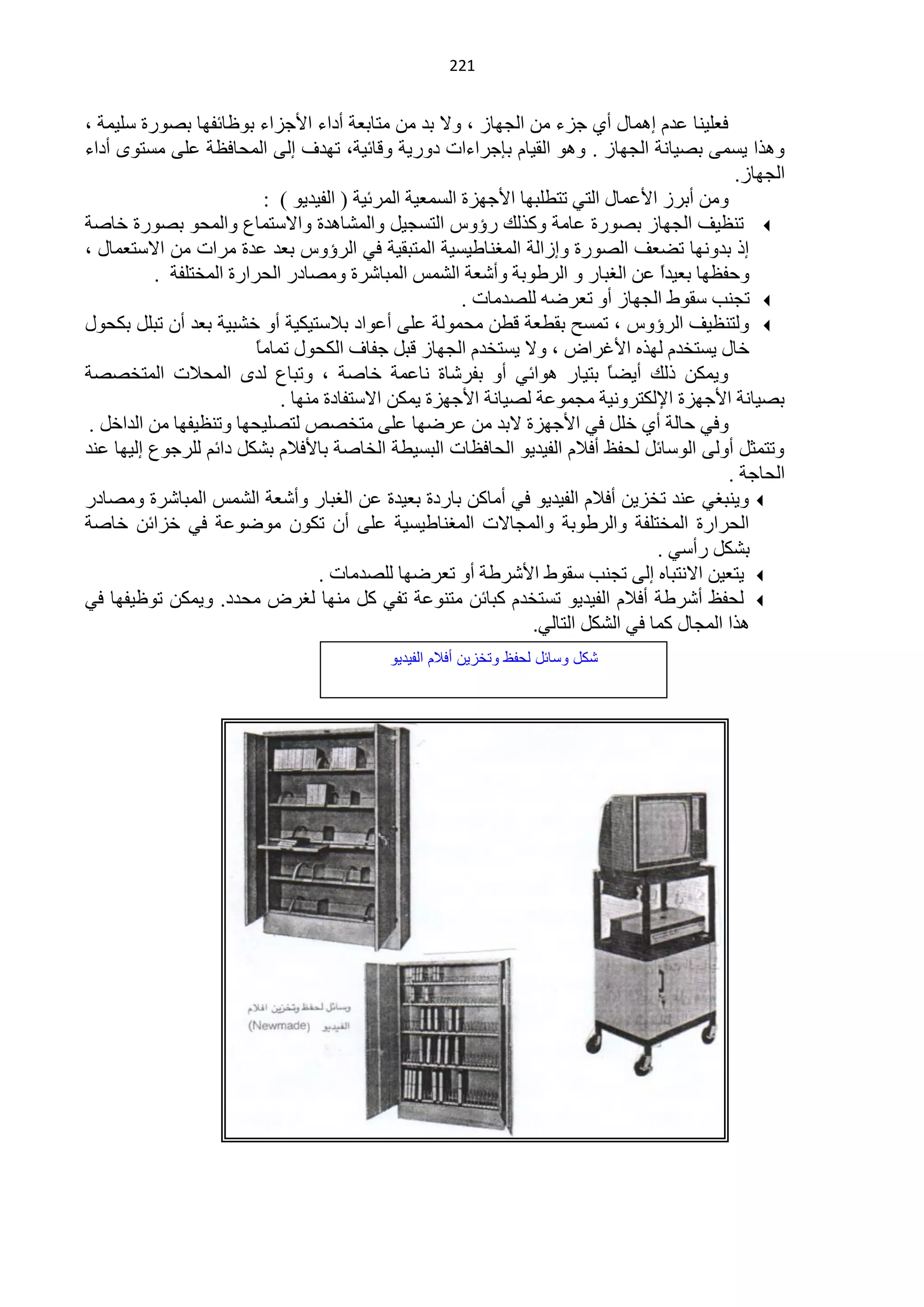 ‫400‬


‫فٍْ١ٕخ ّذَ اّ٘خي أٞ ؿضء ِٓ حٌـٙخص ، ٚ٨ رذ ِٓ ِظخرْش أدحء ح٤ؿضحء رٍٛخثفٙخ رقٛسس عٍ١ّش ،‬
‫ٚ٘زح ٠غّٝ رق١خٔش حٌـٙخص . ٚ٘ٛ حٌم١خَ ربؿشحءحص دٚس٠ش ٚلخث١ش، طٙذف اٌٝ حٌّلخفَش ٍّٝ ِغظٜٛ أدحء‬
                                                                                               ‫حٌـٙخص.‬
                           ‫ِٚٓ أرشص ح٤ّّخي حٌظٟ طظيٍزٙخ ح٤ؿٙضس حٌغّْ١ش حٌّشث١ش ( حٌف١ذ٠ٛ ) :‬
‫‪ ‬طَٕ١ف حٌـٙخص رقٛسس ّخِش ٚوزٌه سإٚط حٌظغـ١ً ٚحٌّؾخ٘ذس ٚح٨عظّخُ ٚحٌّلٛ رقٛسس خخفش‬
‫ار رذٚٔٙخ طنْف حٌقٛسس ٚاصحٌش حٌّغٕخى١غ١ش حٌّظزم١ش فٟ حٌشإٚط رْذ ّذس ِشحص ِٓ ح٨عظّْخي ،‬
          ‫ٚكفَٙخ رْ١ذً ّٓ حٌغزخس ٚ حٌشىٛرش ٚأؽْش حٌؾّظ حٌّزخؽشس ِٚقخدس حٌلشحسس حٌّخظٍفش .‬
                                                                                     ‫ح‬
                                                         ‫‪ ‬طـٕذ عمٛه حٌـٙخص أٚ طْشمٗ ٌٍقذِخص .‬
‫‪ٌٚ ‬ظَٕ١ف حٌشإٚط ، طّغق رميْش ليٓ ِلٌّٛش ٍّٝ أّٛحد ر٩عظ١ى١ش أٚ خؾز١ش رْذ أْ طزًٍ رىلٛي‬
                         ‫خخي ٠غظخذَ ٌٙزٖ ح٤غشحك ، ٚ٨ ٠غظخذَ حٌـٙخص لزً ؿفخف حٌىلٛي طّخِخ‬
                         ‫ً‬
‫ٚ٠ّىٓ رٌه أ٠نً رظ١خس ٘ٛحثٟ أٚ رفشؽخس ٔخّّش خخفش ، ٚطزخُ ٌذٜ حٌّل٩ص حٌّظخققش‬  ‫خ‬
                             ‫رق١خٔش ح٤ؿٙضس ح٦ٌىظشٚٔ١ش ِـّّٛش ٌق١خٔش ح٤ؿٙضس ٠ّىٓ ح٨عظفخدس ِٕٙخ .‬
 ‫ٚفٟ كخٌش أٞ خًٍ فٟ ح٤ؿٙضس ٨رذ ِٓ ّشمٙخ ٍّٝ ِظخقـ ٌظقٍ١لٙخ ٚطَٕ١فٙخ ِٓ حٌذحخً .‬
‫ٚطظّؼً أٌٚٝ حٌٛعخثً ٌلفٌ أف٩َ حٌف١ذ٠ٛ حٌلخفَخص حٌزغ١يش حٌخخفش رخ٤ف٩َ رؾىً دحثُ ٌٍشؿُٛ اٌ١ٙخ ّٕذ‬
                                                                                              ‫حٌلخؿش .‬
‫‪ٕ٠ٚ ‬زغٟ ّٕذ طخض٠ٓ أف٩َ حٌف١ذ٠ٛ فٟ أِخوٓ رخسدس رْ١ذس ّٓ حٌغزخس ٚأؽْش حٌؾّظ حٌّزخؽشس ِٚقخدس‬
‫حٌلشحسس حٌّخظٍفش ٚحٌشىٛرش ٚحٌّـخ٨ص حٌّغٕخى١غ١ش ٍّٝ أْ طىْٛ ِٛمّٛش فٟ خضحثٓ خخفش‬
                                                                                    ‫رؾىً سأعٟ .‬
                                   ‫‪٠ ‬ظْ١ٓ ح٨ٔظزخٖ اٌٝ طـٕذ عمٛه ح٤ؽشىش أٚ طْشمٙخ ٌٍقذِخص .‬
‫‪ٌ ‬لفٌ أؽشىش أف٩َ حٌف١ذ٠ٛ طغظخذَ وزخثٓ ِظّٕٛش طفٟ وً ِٕٙخ ٌغشك ِلذد. ٚ٠ّىٓ طٍٛ١فٙخ فٟ‬
                                                                  ‫٘زح حٌّـخي وّخ فٟ حٌؾىً حٌظخٌٟ.‬
                                            ‫كد ىسائد لحفظ ىتخزٌن أفالم الفٌدٌى‬
 