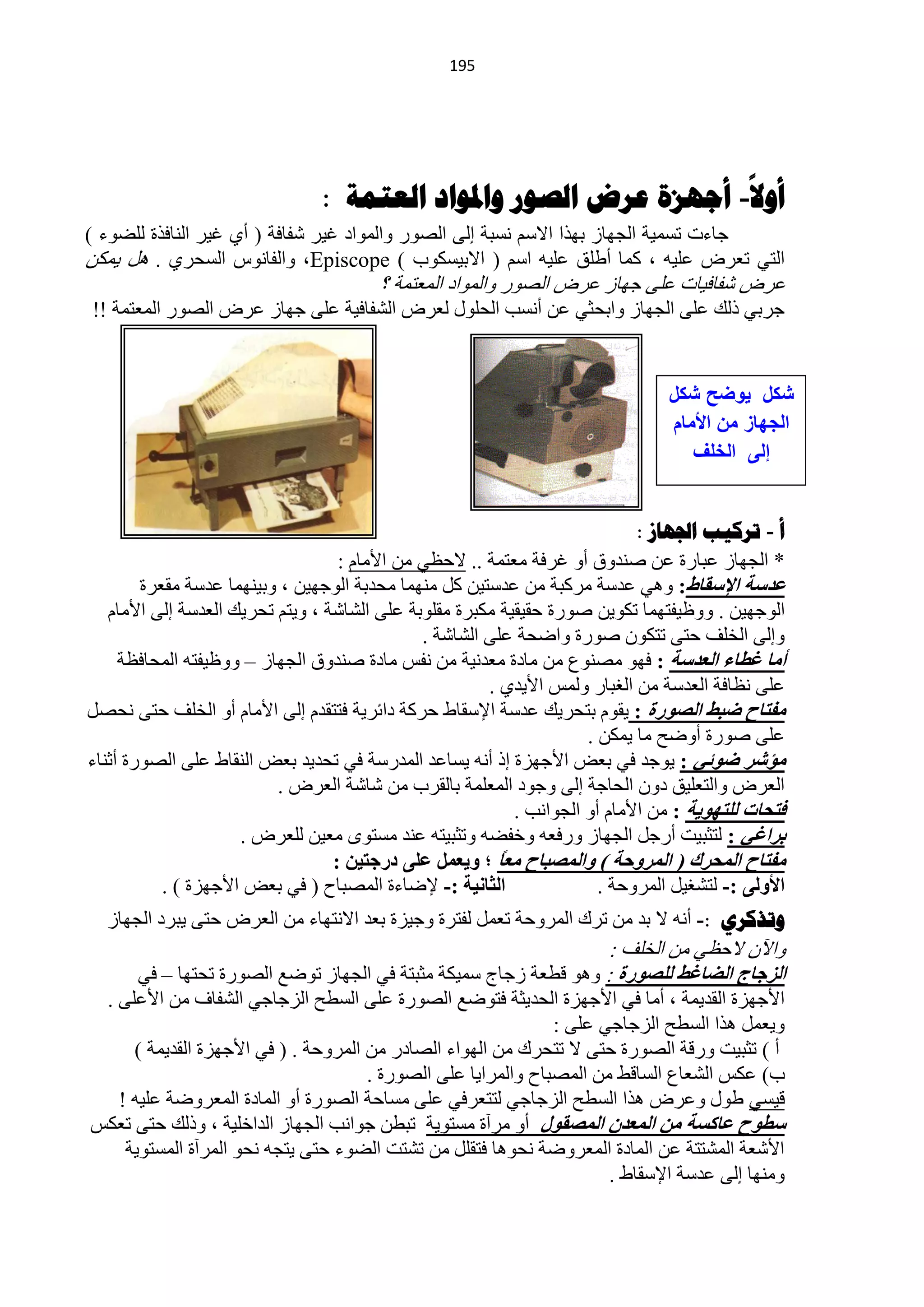 ‫194‬




                                                                                            ‫ا‬
                                ‫أول- أجهشج عزض الصىر واملىاد العروح :‬
‫ؿخءص طغّ١ش حٌـٙخص رٙزح ح٨عُ ٔغزش اٌٝ حٌقٛس ٚحٌّٛحد غ١ش ؽفخفش ( أٞ غ١ش حٌٕخفزس ٌٍنٛء )‬
‫حٌظٟ طْشك ٍّ١ٗ ، وّخ أىٍك ٍّ١ٗ حعُ ( ح٨ر١غىٛد ) ‪ٚ ،Episcope‬حٌفخٔٛط حٌغلشٞ . ً٘ ٠ّىٓ‬
                                        ‫ّشك ؽفخف١خص ٍّٝ ؿٙخص ّشك حٌقٛس ٚحٌّٛحد حٌّْظّش ؟‬
‫ؿشرٟ رٌه ٍّٝ حٌـٙخص ٚحرلؼٟ ّٓ أٔغذ حٌلٍٛي ٌْشك حٌؾفخف١ش ٍّٝ ؿٙخص ّشك حٌقٛس حٌّْظّش !!‬


                                                                                ‫شكل ٌوضح شكل‬
                                                                                ‫الجهاز من األمام‬
                                                                                   ‫إلى الخلف‬


                                                                            ‫أ - ذشكية اجلهاص :‬
                                   ‫* حٌـٙخص ّزخسس ّٓ فٕذٚق أٚ غشفش ِْظّش .. ٨كَٟ ِٓ ح٤ِخَ :‬
        ‫ػذسخ اإلسمبغ: ٟٚ٘ ّذعش ِشوزش ِٓ ّذعظ١ٓ وً ِّٕٙخ ِلذرش حٌٛؿٙ١ٓ ، ٚر١ّٕٙخ ّذعش ِمْشس‬
   ‫حٌٛؿٙ١ٓ . ٍٚٚ١فظّٙخ طىٛ٠ٓ فٛسس كم١م١ش ِىزشس ِمٍٛرش ٍّٝ حٌؾخؽش ، ٚ٠ظُ طلش٠ه حٌْذعش اٌٝ ح٤ِخَ‬
                                              ‫ٚاٌٝ حٌخٍف كظٝ طظىْٛ فٛسس ٚحملش ٍّٝ حٌؾخؽش .‬
     ‫أِب غطبء اٌؼذسخ : فٙٛ ِقُٕٛ ِٓ ِخدس ِْذٔ١ش ِٓ ٔفظ ِخدس فٕذٚق حٌـٙخص – ٍٚٚ١فظٗ حٌّلخفَش‬
                                                       ‫ٍّٝ َٔخفش حٌْذعش ِٓ حٌغزخس ٌّٚظ ح٤٠ذٞ .‬
‫ِفزبذ ظجػ اٌصٛسح : ٠مَٛ رظلش٠ه ّذعش ح٦عمخه كشوش دحثش٠ش فظظمذَ اٌٝ ح٤ِخَ أٚ حٌخٍف كظٝ ٔلقً‬
                                                                     ‫ٍّٝ فٛسس أٚمق ِخ ٠ّىٓ .‬
‫ِؤشش ظٛئٟ : ٠ٛؿذ فٟ رْل ح٤ؿٙضس ار أٔٗ ٠غخّذ حٌّذسعش فٟ طلذ٠ذ رْل حٌٕمخه ٍّٝ حٌقٛسس أػٕخء‬
                          ‫حٌْشك ٚحٌظٍْ١ك دْٚ حٌلخؿش اٌٝ ٚؿٛد حٌٍّّْش رخٌمشد ِٓ ؽخؽش حٌْشك .‬
                                                           ‫فزسبد ٌٍزٙٛ٠خ : ِٓ ح٤ِخَ أٚ حٌـٛحٔذ .‬
                     ‫ثشاغٟ : ٌظؼز١ض أسؿً حٌـٙخص ٚسفْٗ ٚخفنٗ ٚطؼز١ظٗ ّٕذ ِغظٜٛ ِْ١ٓ ٌٍْشك .‬
                                  ‫ِفزبذ اٌّسشن ( اٌّشٚزخ ) ٚاٌّصجبذ ِؼً ؛ ٚ٠ؼًّ ػٍٝ دسخز١ٓ :‬
                                                        ‫ب‬
           ‫اٌثبٔ١خ :- ٦مخءس حٌّقزخف ( فٟ رْل ح٤ؿٙضس ) .‬                ‫األٌٚٝ :- ٌظؾغ١ً حٌّشٚكش .‬
  ‫وذزكشي :- أٔٗ ٨ رذ ِٓ طشن حٌّشٚكش طًّْ ٌفظشس ٚؿ١ضس رْذ ح٨ٔظٙخء ِٓ حٌْشك كظٝ ٠زشد حٌـٙخص‬
                                                                   ‫ٚح٢ْ ٨كَٟ ِٓ حٌخٍف :‬
       ‫اٌضخبج اٌعبغػ ٌٍصٛسح : ٚ٘ٛ ليْش صؿخؽ عّ١ىش ِؼزظش فٟ حٌـٙخص طٛمِ حٌقٛسس طلظٙخ – فٟ‬
 ‫ح٤ؿٙضس حٌمذ٠ّش ، أِخ فٟ ح٤ؿٙضس حٌلذ٠ؼش فظٛمِ حٌقٛسس ٍّٝ حٌغيق حٌضؿخؿٟ حٌؾفخف ِٓ ح٤ٍّٝ .‬
                                                              ‫ٚ٠ًّْ ٘زح حٌغيق حٌضؿخؿٟ ٍّٝ :‬
     ‫أ ) طؼز١ض ٚسلش حٌقٛسس كظٝ ٨ طظلشن ِٓ حٌٙٛحء حٌقخدس ِٓ حٌّشٚكش . ( فٟ ح٤ؿٙضس حٌمذ٠ّش )‬
                                     ‫د) ّىظ حٌؾْخُ حٌغخلو ِٓ حٌّقزخف ٚحٌّشح٠خ ٍّٝ حٌقٛسس .‬
   ‫ل١غٟ ىٛي ّٚشك ٘زح حٌغيق حٌضؿخؿٟ ٌظظْشفٟ ٍّٝ ِغخكش حٌقٛسس أٚ حٌّخدس حٌّْشٚمش ٍّ١ٗ !‬
‫سطٛذ ػبوسخ ِٓ اٌّؼذْ اٌّصمٛي أٚ ِشآس ِغظٛ٠ش طزيٓ ؿٛحٔذ حٌـٙخص حٌذحخٍ١ش ، ٚرٌه كظٝ طْىظ‬
    ‫ح٤ؽْش حٌّؾظظش ّٓ حٌّخدس حٌّْشٚمش ٔلٛ٘خ فظمًٍ ِٓ طؾظض حٌنٛء كظٝ ٠ظـٗ ٔلٛ حٌّشآس حٌّغظٛ٠ش‬
                                                                     ‫ِٕٚٙخ اٌٝ ّذعش ح٦عمخه .‬
 