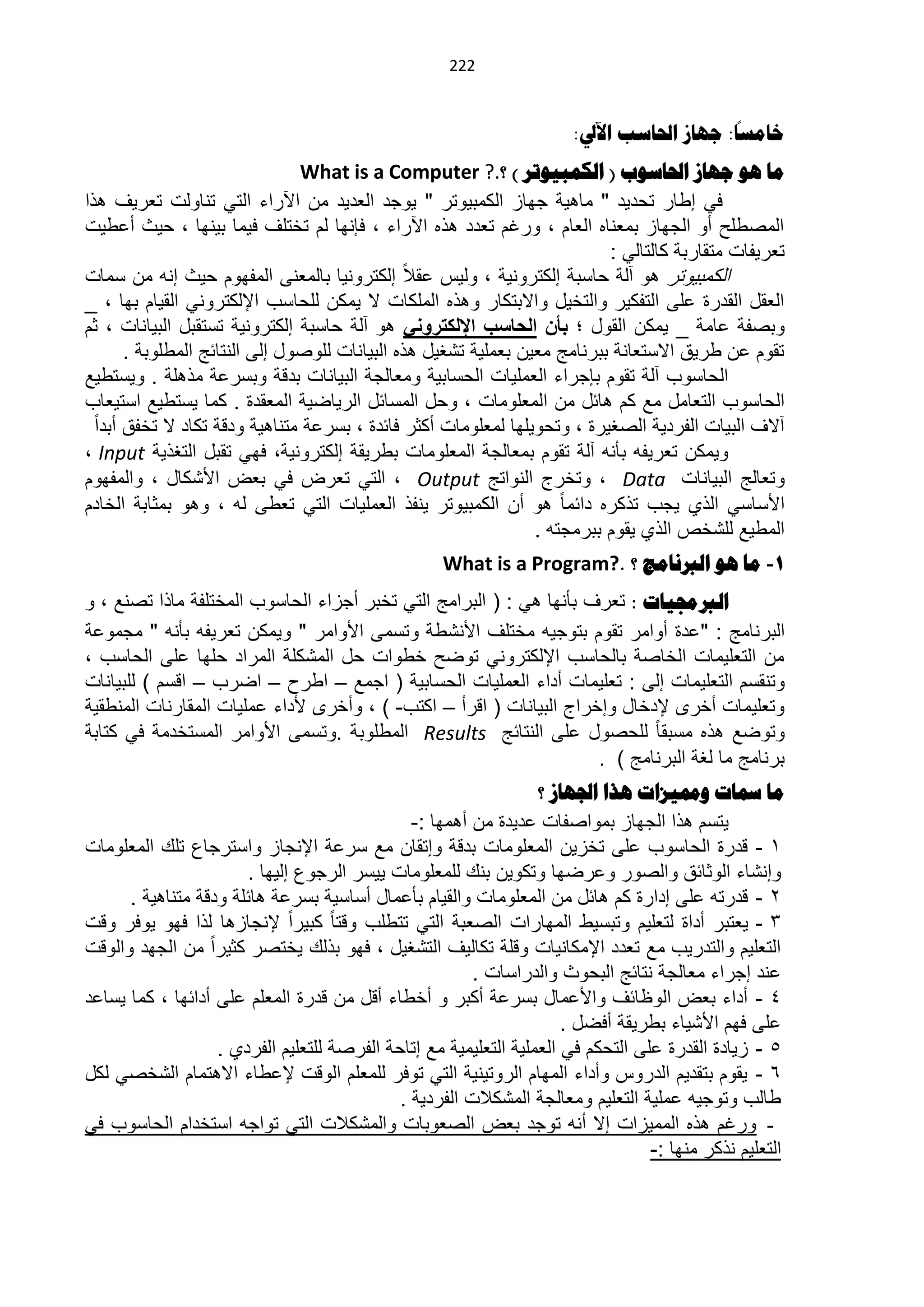 ‫000‬


                                                                                            ‫ا‬
                                                                       ‫خاهسا: جهاس احلاسة اآليل:‬
                                ‫ها هى جهاس احلاسىب ( الكوثيىذز ) ؟.? ‪What is a Computer‬‬
‫فً إلار تحدٌد " ماهٌة جواز الكمبٌىتر " ٌىجد العدٌد من اآلراء التً تناىلت تعرٌ هذا‬
‫الماللح أى الجواز بمعنا العام ، ىرغم تعدد هذ اآلراء ، فإنوا لم تختل فٌما بٌنوا ، حٌث أعلٌت‬
                                                                           ‫تعرٌفات متقاربة كالتالً :‬
‫الكمبٌىتر هى آلة حاسبة إلكترىنٌة ، ىلٌس عقال إلكترىنٌا بالمعنى المفوىم حٌث إنن من سمات‬
‫العقد القدرة على التفكٌر ىالتخٌد ىاالبتكار ىهذ الملكات ال ٌمكن للحاسب اإللكترىنً القٌام بوا ، _‬
‫ىبافة عامة _ ٌمكن القىد ؛ بأن الحاسب اإللكترونً هى آلة حاسبة إلكترىنٌة تستقبد البٌانات ، ثم‬
       ‫تقىم عن لرٌق االستعانة ببرنامج معٌن بعملٌة ت غٌد هذ البٌانات للىاىد إلى النتائج المللىبة .‬
‫الحاسىب آلة تقىم بإجراء العملٌات الحسابٌة ىمعالجة البٌانات بدبة ىبسرعة مذهلة . ىٌستلٌل‬
‫الحاسىب التعامد مل كم هائد من المعلىمات ، ىحد المسائد الرٌاضٌة المعقدة . كما ٌستلٌل استٌعاب‬
  ‫آال البٌات الفردٌة الاغٌرة ، ىتحىٌلوا لمعلىمات أكثر فائدة ، بسرعة متناهٌة ىدبة تكاد ال تخفق أبدا‬
‫ىٌمكن تعرٌفن بأنن آلة تقىم بمعالجة المعلىمات بلرٌقة إلكترىنٌة، فوً تقبد التغذٌة ‪، Input‬‬
‫ىتعالج البٌانات ‪ ، Data‬ىتخرج النىاتج ‪ ، Output‬التً تعرض فً بعض األ كاد ، ىالمفوىم‬
‫األساسً الذي ٌجب تذكر دائما هى أن الكمبٌىتر ٌنفذ العملٌات التً تعلى لن ، ىهى بمثابة الخادم‬
                                                                 ‫الملٌل لل خص الذي ٌقىم ببرمجتن .‬
                                                    ‫1- ها هى الربناهج ؟ .?‪What is a Program‬‬
‫الربجمياخ : تعر بأنوا هً : ( البرامج التً تخبر أجزاء الحاسىب المختلفة ماذا تانل ، ى‬
‫البرنامج : "عدة أىامر تقىم بتىجٌن مختل األن لة ىتسمى األىامر " ىٌمكن تعرٌفن بأنن " مجمىعة‬
‫من التعلٌمات الخااة بالحاسب اإللكترىنً تىضح خلىات حد الم كلة المراد حلوا على الحاسب ،‬
‫ىتنقسم التعلٌمات إلى : تعلٌمات أداء العملٌات الحسابٌة ( اجمل – الرح – اضرب – ابسم ) للبٌانات‬
‫ىتعلٌمات أخرى إلدخاد ىإخراج البٌانات ( ابرأ – اكتب- ) ، ىأخرى ألداء عملٌات المقارنات المنلقٌة‬
‫ىتىضل هذ مسبقا للحاىد على النتائج ‪ Results‬المللىبة .ىتسمى األىامر المستخدمة فً كتابة‬
                                                                      ‫برنامج ما لغة البرنامج ) .‬
                                                                  ‫ها مساخ ومميشاخ هذا اجلهاس ؟‬
                                               ‫ٌتسم هذا الجواز بمىاافات عدٌدة من أهموا :-‬
‫1 - بدرة الحاسىب على تخزٌن المعلىمات بدبة ىإتقان مل سرعة اإلنجاز ىاسترجاع تل المعلىمات‬
                        ‫ىإن اء الىثائق ىالاىر ىعرضوا ىتكىٌن بن للمعلىمات ٌٌسر الرجىع إلٌوا .‬
      ‫2 - بدرتن على إدارة كم هائد من المعلىمات ىالقٌام بأعماد أساسٌة بسرعة هائلة ىدبة متناهٌة .‬
‫3 - ٌعتبر أداة لتعلٌم ىتبسٌل الموارات الاعبة التً تتللب ىبتا كبٌرا إلنجازها لذا فوى ٌىفر ىبت‬
‫التعلٌم ىالتدرٌب مل تعدد اإلمكانٌات ىبلة تكالٌ الت غٌد ، فوى بذل ٌختار كثٌرا من الجود ىالىبت‬
                                                        ‫عند إجراء معالجة نتائج البحىث ىالدراسات .‬
‫4 - أداء بعض الىظائ ىاألعماد بسرعة أكبر ى أخلاء أبد من بدرة المعلم على أدائوا ، كما ٌساعد‬
                                                                      ‫على فوم األ ٌاء بلرٌقة أفضد .‬
                   ‫5 - زٌادة القدرة على التحكم فً العملٌة التعلٌمٌة مل إتاحة الفراة للتعلٌم الفردي .‬
‫6 - ٌقىم بتقدٌم الدرىس ىأداء الموام الرىتٌنٌة التً تىفر للمعلم الىبت إلعلاء االهتمام ال خاً لكد‬
                                             ‫لالب ىتىجٌن عملٌة التعلٌم ىمعالجة الم كالت الفردٌة .‬
‫- ىرغم هذ الممٌزات إال أنن تىجد بعض الاعىبات ىالم كالت التً تىاجن استخدام الحاسىب فً‬
                                                                                  ‫التعلٌم نذكر منوا :-‬
 