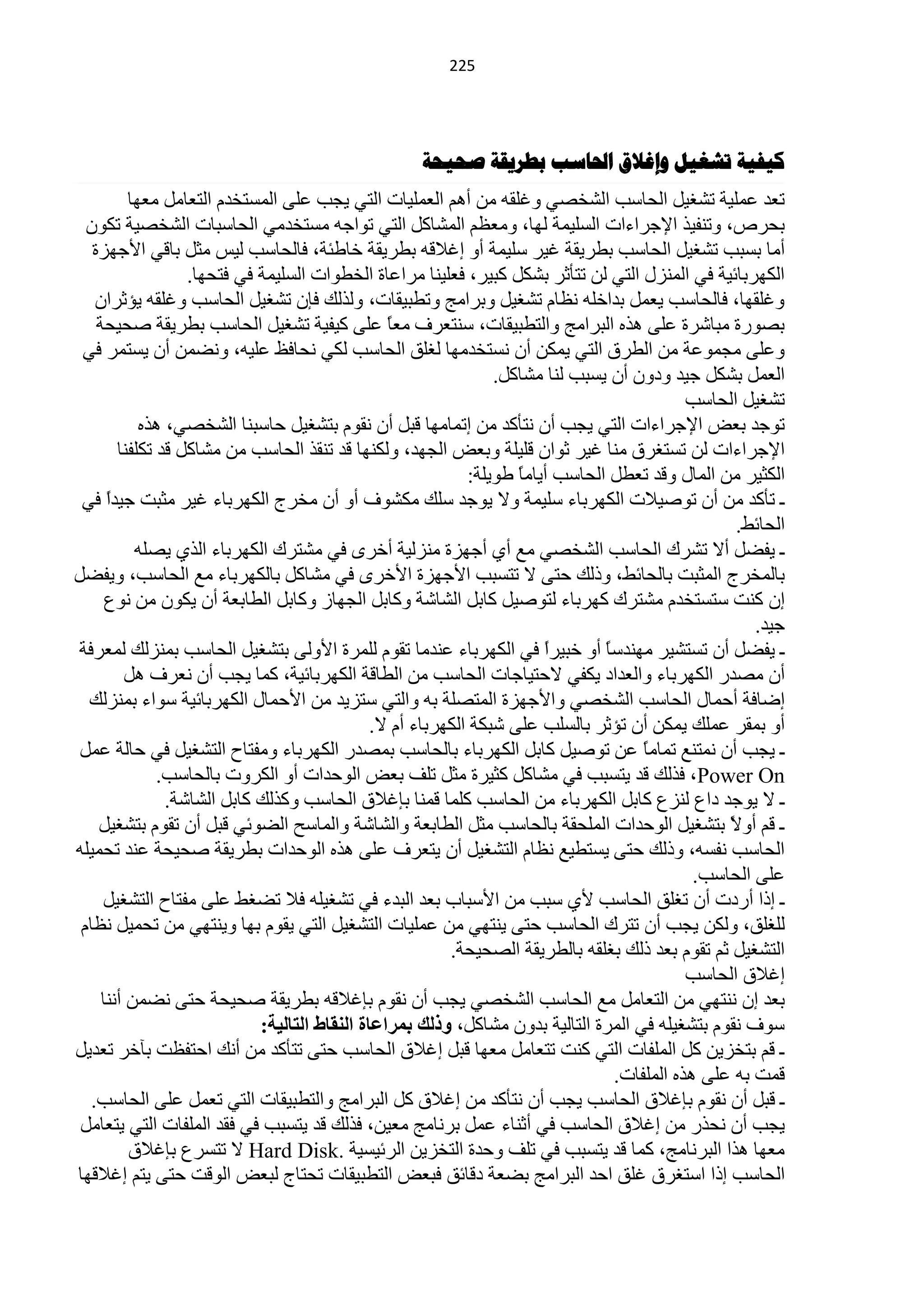 ‫100‬




                                                   ‫كيفيح ذشغيل وإغالق احلاسة تطشيقح صحيحح‬
          ‫طْذ ٍّّ١ش طؾغ١ً حٌلخعذ حٌؾخقٟ ٚغٍمٗ ِٓ أُ٘ حٌٍّْ١خص حٌظٟ ٠ـذ ٍّٝ حٌّغظخذَ حٌظْخًِ ِْٙخ‬
  ‫رلشؿ، ٚطٕف١ز ح٦ؿشحءحص حٌغٍ١ّش ٌٙخ، َُِْٚ حٌّؾخوً حٌظٟ طٛحؿٗ ِغظخذِٟ حٌلخعزخص حٌؾخق١ش طىْٛ‬
   ‫أِخ رغزذ طؾغ١ً حٌلخعذ ريش٠مش غ١ش عٍ١ّش أٚ اغ٩لٗ ريش٠مش خخىجش، فخٌلخعذ ٌ١ظ ِؼً رخلٟ ح٤ؿٙضس‬
                   ‫حٌىٙشرخث١ش فٟ حٌّٕضي حٌظٟ ٌٓ طظؤػش رؾىً وز١ش، فٍْ١ٕخ ِشحّخس حٌخيٛحص حٌغٍ١ّش فٟ فظلٙخ.‬
    ‫ٚغٍمٙخ، فخٌلخعذ ٠ًّْ رذحخٍٗ َٔخَ طؾغ١ً ٚرشحِؾ ٚطيز١مخص، ٌٚزٌه فبْ طؾغ١ً حٌلخعذ ٚغٍمٗ ٠ئػشحْ‬
    ‫رقٛسس ِزخؽشس ٍّٝ ٘زٖ حٌزشحِؾ ٚحٌظيز١مخص، عٕظْشف ًِْ ٍّٝ و١ف١ش طؾغ١ً حٌلخعذ ريش٠مش فل١لش‬
                                                 ‫خ‬
 ‫ٍّٚٝ ِـّّٛش ِٓ حٌيشق حٌظٟ ٠ّىٓ أْ ٔغظخذِٙخ ٌغٍك حٌلخعذ ٌىٟ ٔلخفٌ ٍّ١ٗ، ٚٔنّٓ أْ ٠غظّش فٟ‬
                                                                 ‫حًٌّْ رؾىً ؿ١ذ ٚدْٚ أْ ٠غزذ ٌٕخ ِؾخوً.‬
                                                                                             ‫طؾغ١ً حٌلخعذ‬
            ‫طٛؿذ رْل ح٦ؿشحءحص حٌظٟ ٠ـذ أْ ٔظؤوذ ِٓ اطّخِٙخ لزً أْ ٔمَٛ رظؾغ١ً كخعزٕخ حٌؾخقٟ، ٘زٖ‬
        ‫ح٦ؿشحءحص ٌٓ طغظغشق ِٕخ غ١ش ػٛحْ لٍ١ٍش ٚرْل حٌـٙذ، ٌٚىٕٙخ لذ طٕمز حٌلخعذ ِٓ ِؾخوً لذ طىٍفٕخ‬
                                                             ‫حٌىؼ١ش ِٓ حٌّخي ٚلذ طْيً حٌلخعذ أ٠خًِ ىٛ٠ٍش:‬
                                                                    ‫خ‬
 ‫ـ طؤوذ ِٓ أْ طٛف١٩ص حٌىٙشرخء عٍ١ّش ٚ٨ ٠ٛؿذ عٍه ِىؾٛف أٚ أْ ِخشؽ حٌىٙشرخء غ١ش ِؼزض ؿ١ذح فٟ‬
      ‫ً‬
                                                                                                   ‫حٌلخثو.‬
           ‫ـ ٠فنً أ٨ طؾشن حٌلخعذ حٌؾخقٟ ِِ أٞ أؿٙضس ِٕضٌ١ش أخشٜ فٟ ِؾظشن حٌىٙشرخء حٌزٞ ٠قٍٗ‬
‫رخٌّخشؽ حٌّؼزض رخٌلخثو، ٚرٌه كظٝ ٨ طظغزذ ح٤ؿٙضس ح٤خشٜ فٟ ِؾخوً رخٌىٙشرخء ِِ حٌلخعذ، ٚ٠فنً‬
      ‫اْ وٕض عظغظخذَ ِؾظشن وٙشرخء ٌظٛف١ً وخرً حٌؾخؽش ٚوخرً حٌـٙخص ٚوخرً حٌيخرْش أْ ٠ىْٛ ِٓ ُٔٛ‬
                                                                                                      ‫ؿ١ذ.‬
 ‫ـ ٠فنً أْ طغظؾ١ش ِٕٙذعخ أٚ خز١شح فٟ حٌىٙشرخء ّٕذِخ طمَٛ ٌٍّشس ح٤ٌٚٝ رظؾغ١ً حٌلخعذ رّٕضٌه ٌّْشفش‬
                                                                        ‫ً‬       ‫ً‬
         ‫أْ ِقذس حٌىٙشرخء ٚحٌْذحد ٠ىفٟ ٨كظ١خؿخص حٌلخعذ ِٓ حٌيخلش حٌىٙشرخث١ش، وّخ ٠ـذ أْ ْٔشف ً٘‬
  ‫امخفش أكّخي حٌلخعذ حٌؾخقٟ ٚح٤ؿٙضس حٌّظقٍش رٗ ٚحٌظٟ عظض٠ذ ِٓ ح٤كّخي حٌىٙشرخث١ش عٛحء رّٕضٌه‬
                                               ‫أٚ رّمش ٍّّه ٠ّىٓ أْ طئػش رخٌغٍذ ٍّٝ ؽزىش حٌىٙشرخء أَ ٨.‬
 ‫ـ ٠ـذ أْ ّٔظِٕ طّخًِ ّٓ طٛف١ً وخرً حٌىٙشرخء رخٌلخعذ رّقذس حٌىٙشرخء ِٚفظخف حٌظؾغ١ً فٟ كخٌش ًّّ‬
                                                                                      ‫خ‬
               ‫‪ ،Power On‬فزٌه لذ ٠ظغزذ فٟ ِؾخوً وؼ١شس ِؼً طٍف رْل حٌٛكذحص أٚ حٌىشٚص رخٌلخعذ.‬
                ‫ـ ٨ ٠ٛؿذ دحُ ٌٕضُ وخرً حٌىٙشرخء ِٓ حٌلخعذ وٍّخ لّٕخ ربغ٩ق حٌلخعذ ٚوزٌه وخرً حٌؾخؽش.‬
    ‫ـ لُ أٚ ً رظؾغ١ً حٌٛكذحص حٌٍّلمش رخٌلخعذ ِؼً حٌيخرْش ٚحٌؾخؽش ٚحٌّخعق حٌنٛثٟ لزً أْ طمَٛ رظؾغ١ً‬‫٨‬
‫حٌلخعذ ٔفغٗ، ٚرٌه كظٝ ٠غظي١ِ َٔخَ حٌظؾغ١ً أْ ٠ظْشف ٍّٝ ٘زٖ حٌٛكذحص ريش٠مش فل١لش ّٕذ طلّ١ٍٗ‬
                                                                                              ‫ٍّٝ حٌلخعذ.‬
     ‫ـ ارح أسدص أْ طغٍك حٌلخعذ ٤ٞ عزذ ِٓ ح٤عزخد رْذ حٌزذء فٟ طؾغ١ٍٗ ف٩ طنغو ٍّٝ ِفظخف حٌظؾغ١ً‬
 ‫ٌٍغٍك، ٌٚىٓ ٠ـذ أْ طظشن حٌلخعذ كظٝ ٠ٕظٟٙ ِٓ ٍّّ١خص حٌظؾغ١ً حٌظٟ ٠مَٛ رٙخ ٚ٠ٕظٟٙ ِٓ طلّ١ً َٔخَ‬
                                                          ‫حٌظؾغ١ً ػُ طمَٛ رْذ رٌه رغٍمٗ رخٌيش٠مش حٌقل١لش.‬
                                                                                             ‫اغ٩ق حٌلخعذ‬
     ‫رْذ اْ ٕٔظٟٙ ِٓ حٌظْخًِ ِِ حٌلخعذ حٌؾخقٟ ٠ـذ أْ ٔمَٛ ربغ٩لٗ ريش٠مش فل١لش كظٝ ٔنّٓ إٔٔخ‬
                             ‫عٛف ٔمَٛ رظؾغ١ٍٗ فٟ حٌّشس حٌظخٌ١ش رذْٚ ِؾخوً، ٚرٌه ثّشاػبح إٌمبغ اٌزبٌ١خ:‬
‫ـ لُ رظخض٠ٓ وً حٌٍّفخص حٌظٟ وٕض طظْخًِ ِْٙخ لزً اغ٩ق حٌلخعذ كظٝ طظؤوذ ِٓ أٔه حكظفَض رآخش طْذ٠ً‬
                                                                                  ‫لّض رٗ ٍّٝ ٘زٖ حٌٍّفخص.‬
   ‫ـ لزً أْ ٔمَٛ ربغ٩ق حٌلخعذ ٠ـذ أْ ٔظؤوذ ِٓ اغ٩ق وً حٌزشحِؾ ٚحٌظيز١مخص حٌظٟ طًّْ ٍّٝ حٌلخعذ.‬
 ‫٠ـذ أْ ٔلزس ِٓ اغ٩ق حٌلخعذ فٟ أػٕخء ًّّ رشٔخِؾ ِْ١ٓ، فزٌه لذ ٠ظغزذ فٟ فمذ حٌٍّفخص حٌظٟ ٠ظْخًِ‬
          ‫ِْٙخ ٘زح حٌزشٔخِؾ، وّخ لذ ٠ظغزذ فٟ طٍف ٚكذس حٌظخض٠ٓ حٌشث١غ١ش .‪ ٨ Hard Disk‬طظغشُ ربغ٩ق‬
‫حٌلخعذ ارح حعظغشق غٍك حكذ حٌزشحِؾ رنْش دلخثك فزْل حٌظيز١مخص طلظخؽ ٌزْل حٌٛلض كظٝ ٠ظُ اغ٩لٙخ‬
 