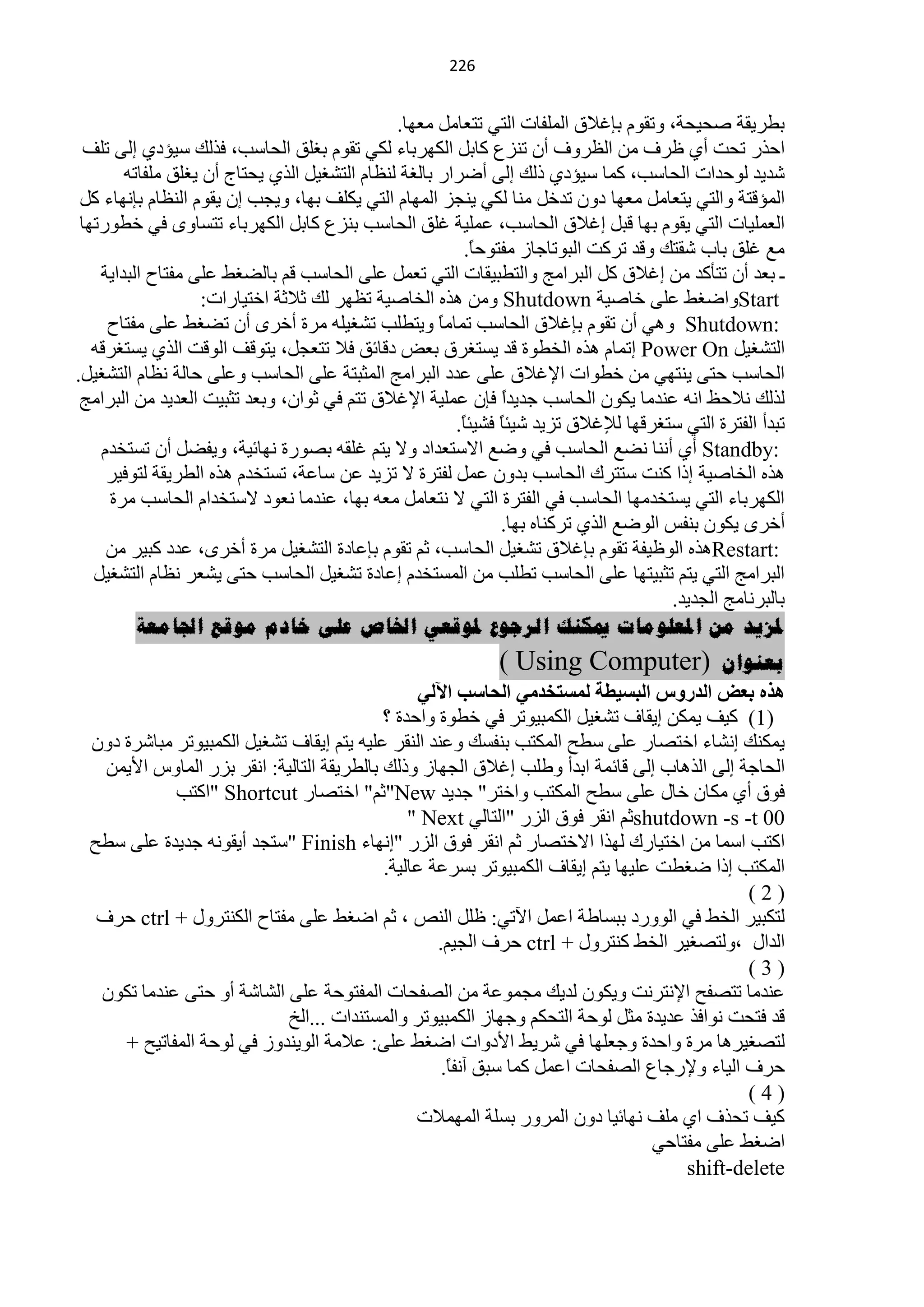 ‫100‬


                                               ‫ريش٠مش فل١لش، ٚطمَٛ ربغ٩ق حٌٍّفخص حٌظٟ طظْخًِ ِْٙخ.‬
  ‫حكزس طلض أٞ ٍشف ِٓ حٌَشٚف أْ طٕضُ وخرً حٌىٙشرخء ٌىٟ طمَٛ رغٍك حٌلخعذ، فزٌه ع١ئدٞ اٌٝ طٍف‬
        ‫ؽذ٠ذ ٌٛكذحص حٌلخعذ، وّخ ع١ئدٞ رٌه اٌٝ أمشحس رخٌغش ٌَٕخَ حٌظؾغ١ً حٌزٞ ٠لظخؽ أْ ٠غٍك ٍِفخطٗ‬
 ‫حٌّئلظش ٚحٌظٟ ٠ظْخًِ ِْٙخ دْٚ طذخً ِٕخ ٌىٟ ٠ٕـض حٌّٙخَ حٌظٟ ٠ىٍف رٙخ، ٚ٠ـذ اْ ٠مَٛ حٌَٕخَ ربٔٙخء وً‬
 ‫حٌٍّْ١خص حٌظٟ ٠مَٛ رٙخ لزً اغ٩ق حٌلخعذ، ٍّّ١ش غٍك حٌلخعذ رٕضُ وخرً حٌىٙشرخء طظغخٜٚ فٟ خيٛسطٙخ‬
                                                         ‫ِِ غٍك رخد ؽمظه ٚلذ طشوض حٌزٛطخؿخص ِفظٛكً.‬
                                                           ‫خ‬
    ‫ـ رْذ أْ طظؤوذ ِٓ اغ٩ق وً حٌزشحِؾ ٚحٌظيز١مخص حٌظٟ طًّْ ٍّٝ حٌلخعذ لُ رخٌنغو ٍّٝ ِفظخف حٌزذح٠ش‬
                    ‫‪ٚStart‬حمغو ٍّٝ خخف١ش ‪٘ ِٓٚ Shutdown‬زٖ حٌخخف١ش طَٙش ٌه ػ٩ػش حخظ١خسحص:‬
     ‫:‪ ٟ٘ٚ Shutdown‬أْ طمَٛ ربغ٩ق حٌلخعذ طّخًِ ٚ٠ظيٍذ طؾغ١ٍٗ ِشس أخشٜ أْ طنغو ٍّٝ ِفظخف‬
                                                      ‫خ‬
   ‫حٌظؾغ١ً ‪ Power On‬اطّخَ ٘زٖ حٌخيٛس لذ ٠غظغشق رْل دلخثك ف٩ طظْـً، ٠ظٛلف حٌٛلض حٌزٞ ٠غظغشلٗ‬
‫حٌلخعذ كظٝ ٠ٕظٟٙ ِٓ خيٛحص ح٦غ٩ق ٍّٝ ّذد حٌزشحِؾ حٌّؼزظش ٍّٝ حٌلخعذ ٍّٚٝ كخٌش َٔخَ حٌظؾغ١ً.‬
 ‫ٌزٌه ٔ٩كٌ حٔٗ ّٕذِخ ٠ىْٛ حٌلخعذ ؿذ٠ذح فبْ ٍّّ١ش ح٦غ٩ق طظُ فٟ ػٛحْ، ٚرْذ طؼز١ض حٌْذ٠ذ ِٓ حٌزشحِؾ‬
                                                               ‫ً‬
                                                        ‫طزذأ حٌفظشس حٌظٟ عظغشلٙخ ٌ٧غ٩ق طض٠ذ ؽ١جخ فؾ١جً.‬
                                                         ‫خ‬     ‫ً‬
    ‫:‪ Standby‬أٞ إٔٔخ ٔنِ حٌلخعذ فٟ ٚمِ ح٨عظْذحد ٚ٨ ٠ظُ غٍمٗ رقٛسس ٔٙخث١ش، ٚ٠فنً أْ طغظخذَ‬
     ‫٘زٖ حٌخخف١ش ارح وٕض عظظشن حٌلخعذ رذْٚ ًّّ ٌفظشس ٨ طض٠ذ ّٓ عخّش، طغظخذَ ٘زٖ حٌيش٠مش ٌظٛف١ش‬
     ‫حٌىٙشرخء حٌظٟ ٠غظخذِٙخ حٌلخعذ فٟ حٌفظشس حٌظٟ ٨ ٔظْخًِ ِْٗ رٙخ، ّٕذِخ ْٔٛد ٨عظخذحَ حٌلخعذ ِشس‬
                                                               ‫أخشٜ ٠ىْٛ رٕفظ حٌٛمِ حٌزٞ طشوٕخٖ رٙخ.‬
     ‫:‪٘Restart‬زٖ حٌٍٛ١فش طمَٛ ربغ٩ق طؾغ١ً حٌلخعذ، ػُ طمَٛ ربّخدس حٌظؾغ١ً ِشس أخشٜ، ّذد وز١ش ِٓ‬
   ‫حٌزشحِؾ حٌظٟ ٠ظُ طؼز١ظٙخ ٍّٝ حٌلخعذ طيٍذ ِٓ حٌّغظخذَ اّخدس طؾغ١ً حٌلخعذ كظٝ ٠ؾْش َٔخَ حٌظؾغ١ً‬
                                                                                      ‫رخٌزشٔخِؾ حٌـذ٠ذ.‬
          ‫ملزيذ يٍ املعهىيات ميكُك انرجىع ملىقعي اخلاص عهى خادو يىقع اجلايعة‬
                                                             ‫(‪) Using Computer‬‬            ‫بعُىاٌ‬
                                                 ‫٘زٖ ثؼط اٌذسٚط اٌجس١طخ ٌّسزخذِٟ اٌسبست ا٢ٌٟ‬
                                            ‫)1( و١ف ٠ّىٓ ا٠مخف طؾغ١ً حٌىّز١ٛطش فٟ خيٛس ٚحكذس ؟‬
  ‫٠ّىٕه أؾخء حخظقخس ٍّٝ عيق حٌّىظذ رٕفغه ّٕٚذ حٌٕمش ٍّ١ٗ ٠ظُ ا٠مخف طؾغ١ً حٌىّز١ٛطش ِزخؽشس دْٚ‬
    ‫حٌلخؿش اٌٝ حٌز٘خد اٌٝ لخثّش حرذأ ٚىٍذ اغ٩ق حٌـٙخص ٚرٌه رخٌيش٠مش حٌظخٌ١ش: حٔمش رضس حٌّخٚط ح٤٠ّٓ‬
             ‫فٛق أٞ ِىخْ خخي ٍّٝ عيق حٌّىظذ ٚحخظش" ؿذ٠ذ ‪"New‬ػُ" حخظقخس ‪" Shortcut‬حوظذ‬
                                                ‫00 ‪shutdown -s -t‬ػُ حٔمش فٛق حٌضس "حٌظخٌٟ ‪" Next‬‬
  ‫حوظذ حعّخ ِٓ حخظ١خسن ٌٙزح ح٨خظقخس ػُ حٔمش فٛق حٌضس "أٙخء ‪" Finish‬عظـذ أ٠مٛٔٗ ؿذ٠ذس ٍّٝ عيق‬
                                            ‫حٌّىظذ ارح مغيض ٍّ١ٙخ ٠ظُ ا٠مخف حٌىّز١ٛطش رغشّش ّخٌ١ش.‬
                                                                                              ‫)2(‬
   ‫ٌظىز١ش حٌخو فٟ حٌٛٚسد رزغخىش حًّّ ح٢طٟ: ًٍٍ حٌٕـ ، ػُ حمغو ٍّٝ ِفظخف حٌىٕظشٚي + ‪ ctrl‬كشف‬
                                                    ‫حٌذحي ،ٌٚظقغ١ش حٌخو وٕظشٚي + ‪ ctrl‬كشف حٌـ١ُ.‬
                                                                                              ‫)3(‬
   ‫ّٕذِخ طظقفق ح٦ٔظشٔض ٚ٠ىْٛ ٌذ٠ه ِـّّٛش ِٓ حٌقفلخص حٌّفظٛكش ٍّٝ حٌؾخؽش أٚ كظٝ ّٕذِخ طىْٛ‬
                            ‫لذ فظلض ٔٛحفز ّذ٠ذس ِؼً ٌٛكش حٌظلىُ ٚؿٙخص حٌىّز١ٛطش ٚحٌّغظٕذحص ...حٌخ‬
      ‫ٌظقغ١ش٘خ ِشس ٚحكذس ٚؿٍْٙخ فٟ ؽش٠و ح٤دٚحص حمغو ٍّٝ: ّ٩ِش حٌٛ٠ٕذٚص فٟ ٌٛكش حٌّفخط١ق +‬
                                                     ‫كشف حٌ١خء ٚ٦سؿخُ حٌقفلخص حًّّ وّخ عزك آٔفً.‬
                                                      ‫خ‬
                                                                                              ‫)4(‬
                                                 ‫و١ف طلزف حٞ ٍِف ٔٙخث١خ دْٚ حٌّشٚس رغٍش حٌّّٙ٩ص‬
                                                                                  ‫حمغو ٍّٝ ِفظخكٟ‬
                                                                                      ‫‪shift-delete‬‬
 