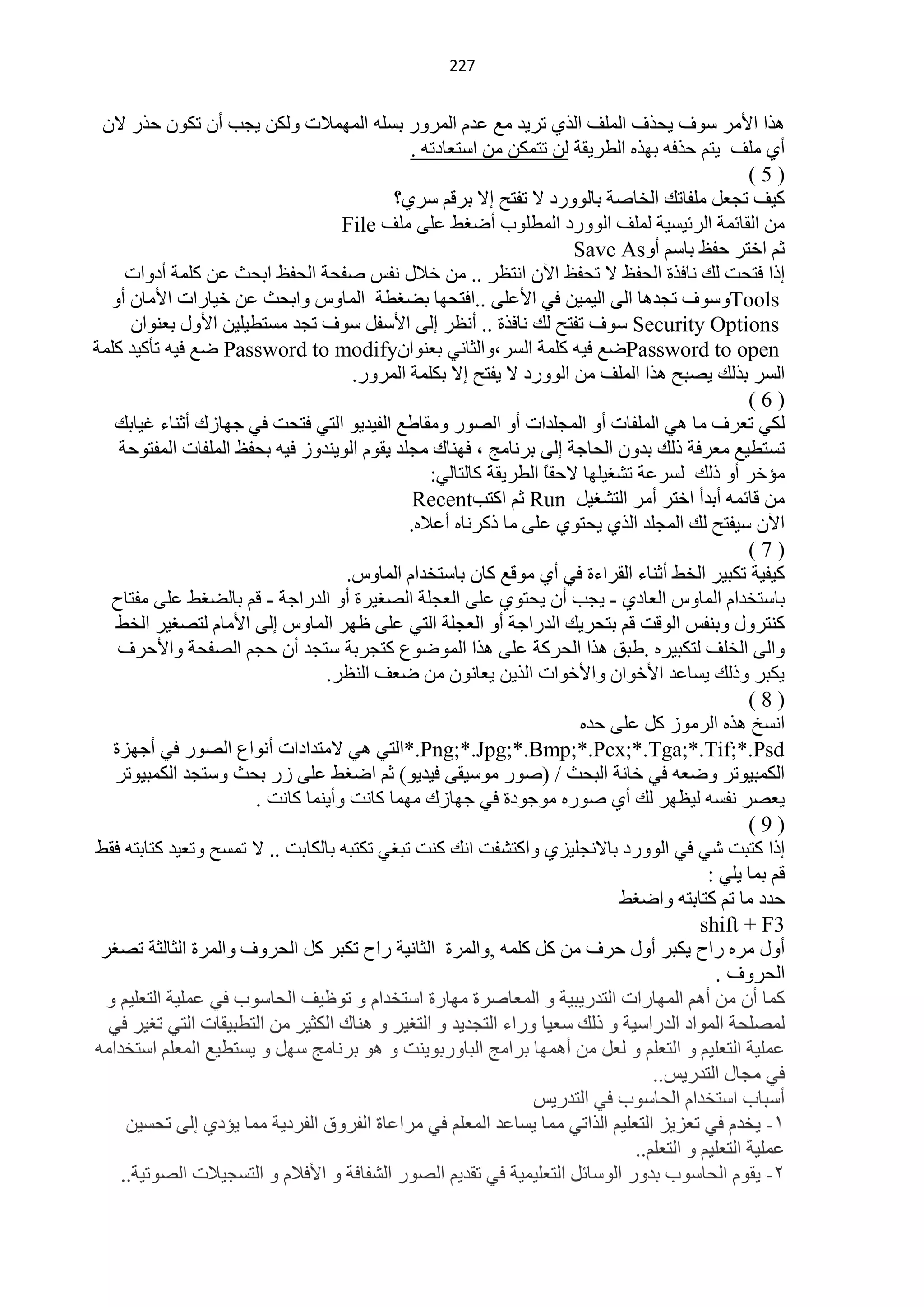 ‫100‬


 ‫٘زح ح٤ِش عٛف ٠لزف حٌٍّف حٌزٞ طش٠ذ ِِ ّذَ حٌّشٚس رغٍٗ حٌّّٙ٩ص ٌٚىٓ ٠ـذ أْ طىْٛ كزس ٨ْ‬
                                              ‫أٞ ٍِف ٠ظُ كزفٗ رٙزٖ حٌيش٠مش ٌٓ طظّىٓ ِٓ حعظْخدطٗ .‬
                                                                                                  ‫)5(‬
                                            ‫و١ف طـًْ ٍِفخطه حٌخخفش رخٌٛٚسد ٨ طفظق ا٨ رشلُ عشٞ؟‬
                                    ‫ِٓ حٌمخثّش حٌشث١غ١ش ٌٍّف حٌٛٚسد حٌّيٍٛد أمغو ٍّٝ ٍِف ‪File‬‬
                                                                      ‫ػُ حخظش كفٌ رخعُ أٚ‪Save As‬‬
     ‫ارح فظلض ٌه ٔخفزس حٌلفٌ ٨ طلفٌ ح٢ْ حٔظَش .. ِٓ خ٩ي ٔفظ ففلش حٌلفٌ حرلغ ّٓ وٍّش أدٚحص‬
   ‫‪ٚTools‬عٛف طـذ٘خ حٌٝ حٌ١ّ١ٓ فٟ ح٤ٍّٝ ..حفظلٙخ رنغيش حٌّخٚط ٚحرلغ ّٓ خ١خسحص ح٤ِخْ أٚ‬
      ‫‪ Security Options‬عٛف طفظق ٌه ٔخفزس .. أَٔش اٌٝ ح٤عفً عٛف طـذ ِغظي١ٍ١ٓ ح٤ٚي رْٕٛحْ‬
‫‪Password to open‬مِ ف١ٗ وٍّش حٌغش،ٚحٌؼخٟٔ رْٕٛحْ‪ Password to modify‬مِ ف١ٗ طؤو١ذ وٍّش‬
                                     ‫حٌغش رزٌه ٠قزق ٘زح حٌٍّف ِٓ حٌٛٚسد ٨ ٠فظق ا٨ رىٍّش حٌّشٚس.‬
                                                                                                  ‫)6(‬
   ‫ٌىٟ طْشف ِخ ٟ٘ حٌٍّفخص أٚ حٌّـٍذحص أٚ حٌقٛس ِٚمخىِ حٌف١ذ٠ٛ حٌظٟ فظلض فٟ ؿٙخصن أػٕخء غ١خره‬
    ‫طغظي١ِ ِْشفش رٌه رذْٚ حٌلخؿش اٌٝ رشٔخِؾ ، فٕٙخن ِـٍذ ٠مَٛ حٌٛ٠ٕذٚص ف١ٗ رلفٌ حٌٍّفخص حٌّفظٛكش‬
                                                 ‫ِئخش أٚ رٌه ٌغشّش طؾغ١ٍٙخ ٨كمً حٌيش٠مش وخٌظخٌٟ:‬
                                                                  ‫خ‬
                                               ‫ِٓ لخثّٗ أرذأ حخظش أِش حٌظؾغ١ً ‪ Run‬ػُ حوظذ‪Recent‬‬
                                              ‫ح٢ْ ع١فظق ٌه حٌّـٍذ حٌزٞ ٠لظٛٞ ٍّٝ ِخ روشٔخٖ أّ٩ٖ.‬
                                                                                                  ‫)7(‬
                                    ‫و١ف١ش طىز١ش حٌخو أػٕخء حٌمشحءس فٟ أٞ ِٛلِ وخْ رخعظخذحَ حٌّخٚط.‬
   ‫رخعظخذحَ حٌّخٚط حٌْخدٞ - ٠ـذ أْ ٠لظٛٞ ٍّٝ حٌْـٍش حٌقغ١شس أٚ حٌذسحؿش - لُ رخٌنغو ٍّٝ ِفظخف‬
    ‫وٕظشٚي ٚرٕفظ حٌٛلض لُ رظلش٠ه حٌذسحؿش أٚ حٌْـٍش حٌظٟ ٍّٝ ٍٙش حٌّخٚط اٌٝ ح٤ِخَ ٌظقغ١ش حٌخو‬
    ‫ٚحٌٝ حٌخٍف ٌظىز١شٖ .ىزك ٘زح حٌلشوش ٍّٝ ٘زح حٌّٛمُٛ وظـشرش عظـذ أْ كـُ حٌقفلش ٚح٤كشف‬
                                 ‫٠ىزش ٚرٌه ٠غخّذ ح٤خٛحْ ٚح٤خٛحص حٌز٠ٓ ٠ْخْٔٛ ِٓ مْف حٌَٕش.‬
                                                                                                  ‫)8(‬
                                                                       ‫حٔغخ ٘زٖ حٌشِٛص وً ٍّٝ كذٖ‬
   ‫‪*.Png;*.Jpg;*.Bmp;*.Pcx;*.Tga;*.Tif;*.Psd‬حٌظٟ ٟ٘ ٨ِظذحدحص أٔٛحُ حٌقٛس فٟ أؿٙضس‬
   ‫حٌىّز١ٛطش ٚمْٗ فٟ خخٔش حٌزلغ / (فٛس ِٛع١مٝ ف١ذ٠ٛ) ػُ حمغو ٍّٝ صس رلغ ٚعظـذ حٌىّز١ٛطش‬
                       ‫٠ْقش ٔفغٗ ٌ١َٙش ٌه أٞ فٛسٖ ِٛؿٛدس فٟ ؿٙخصن ِّٙخ وخٔض ٚأ٠ّٕخ وخٔض .‬
                                                                                                  ‫)9(‬
‫ارح وظزض ؽٟ فٟ حٌٛٚسد رخ٨ٔـٍ١ضٞ ٚحوظؾفض حٔه وٕض طزغٟ طىظزٗ رخٌىخرض .. ٨ طّغق ٚطْ١ذ وظخرظٗ فمو‬
                                                                                           ‫لُ رّخ ٠ٍٟ :‬
                                                                            ‫كذد ِخ طُ وظخرظٗ ٚحمغو‬
                                                                                          ‫3‪shift + F‬‬
 ‫أٚي ِشٖ سحف ٠ىزش أٚي كشف ِٓ وً وٍّٗ ,ٚحٌّشس حٌؼخٔ١ش سحف طىزش وً حٌلشٚف ٚحٌّشس حٌؼخٌؼش طقغش‬
                                                                                            ‫حٌلشٚف .‬
  ‫وّخ أْ ِٓ أُ٘ حٌّٙخسحص حٌظذس٠ز١ش ٚ حٌّْخفشس ِٙخسس حعظخذحَ ٚ طٍٛ١ف حٌلخعٛد فٟ ٍّّ١ش حٌظٍْ١ُ ٚ‬
  ‫ٌّقٍلش حٌّٛحد حٌذسحع١ش ٚ رٌه عْ١خ ٚسحء حٌظـذ٠ذ ٚ حٌظغ١ش ٚ ٕ٘خن حٌىؼ١ش ِٓ حٌظيز١مخص حٌظٟ طغ١ش فٟ‬
‫ٍّّ١ش حٌظٍْ١ُ ٚ حٌظٍُْ ٚ ًٌْ ِٓ أّ٘ٙخ رشحِؾ حٌزخٚسرٛ٠ٕض ٚ ٘ٛ رشٔخِؾ عًٙ ٚ ٠غظي١ِ حٌٍُّْ حعظخذحِٗ‬
                                                                                  ‫فٟ ِـخي حٌظذس٠ظ..‬
                                                                ‫أعزخد حعظخذحَ حٌلخعٛد فٟ حٌظذس٠ظ‬
     ‫0- ٠خذَ فٟ طْض٠ض حٌظٍْ١ُ حٌزحطٟ ِّخ ٠غخّذ حٌٍُّْ فٟ ِشحّخس حٌفشٚق حٌفشد٠ش ِّخ ٠ئدٞ اٌٝ طلغ١ٓ‬
                                                                               ‫ٍّّ١ش حٌظٍْ١ُ ٚ حٌظٍُْ..‬
    ‫2- ٠مَٛ حٌلخعٛد رذٚس حٌٛعخثً حٌظٍْ١ّ١ش فٟ طمذ٠ُ حٌقٛس حٌؾفخفش ٚ ح٤ف٩َ ٚ حٌظغـ١٩ص حٌقٛط١ش..‬
 