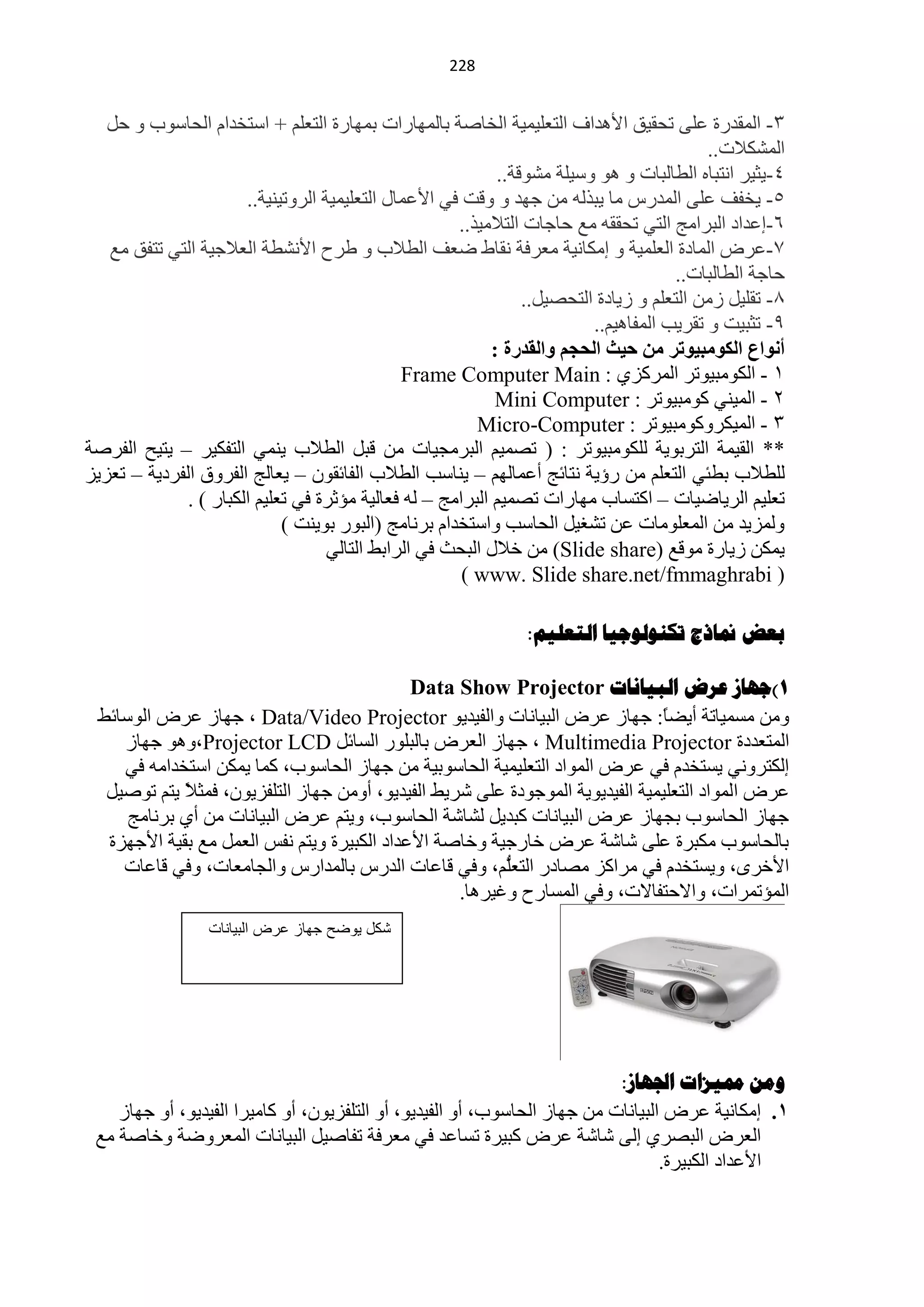 ‫100‬


   ‫3- حٌّمذسس ٍّٝ طلم١ك ح٤٘ذحف حٌظٍْ١ّ١ش حٌخخفش رخٌّٙخسحص رّٙخسس حٌظٍُْ + حعظخذحَ حٌلخعٛد ٚ كً‬
                                                                                           ‫حٌّؾى٩ص..‬
                                                             ‫4-٠ؼ١ش حٔظزخٖ حٌيخٌزخص ٚ ٘ٛ ٚع١ٍش ِؾٛلش..‬
                       ‫5- ٠خفف ٍّٝ حٌّذسط ِخ ٠ززٌٗ ِٓ ؿٙذ ٚ ٚلض فٟ ح٤ّّخي حٌظٍْ١ّ١ش حٌشٚط١ٕ١ش..‬
                                                      ‫6-اّذحد حٌزشحِؾ حٌظٟ طلممٗ ِِ كخؿخص حٌظ٩ِ١ز..‬
   ‫3-ّشك حٌّخدس حٌٍّْ١ش ٚ اِىخٔ١ش ِْشفش ٔمخه مْف حٌي٩د ٚ ىشف ح٤ٔؾيش حٌْ٩ؿ١ش حٌظٟ طظفك ِِ‬
                                                                                      ‫كخؿش حٌيخٌزخص..‬
                                                                 ‫5- طمٍ١ً صِٓ حٌظٍُْ ٚ ص٠خدس حٌظلق١ً..‬
                                                                          ‫9- طؼز١ض ٚ طمش٠ذ حٌّفخ٘١ُ..‬
                                                            ‫أٔٛاع اٌىِٛج١ٛرش ِٓ ز١ث اٌسدُ ٚاٌمذسح :‬
                                               ‫0 - حٌىِٛز١ٛطش حٌّشوضٞ : ‪Frame Computer Main‬‬
                                                            ‫2 - حٌّ١ٕٟ وِٛز١ٛطش : ‪Mini Computer‬‬
                                                         ‫3 - حٌّ١ىشٚوِٛز١ٛطش : ‪Micro-Computer‬‬
‫** حٌم١ّش حٌظشرٛ٠ش ٌٍىِٛز١ٛطش : ( طقّ١ُ حٌزشِـ١خص ِٓ لزً حٌي٩د ٠ّٕٟ حٌظفى١ش – ٠ظ١ق حٌفشفش‬
‫ٌٍي٩د ريجٟ حٌظٍُْ ِٓ سإ٠ش ٔظخثؾ أّّخٌُٙ – ٠ٕخعذ حٌي٩د حٌفخثمْٛ – ٠ْخٌؾ حٌفشٚق حٌفشد٠ش – طْض٠ض‬
              ‫طٍْ١ُ حٌش٠خم١خص – حوظغخد ِٙخسحص طقّ١ُ حٌزشحِؾ – ٌٗ فْخٌ١ش ِئػشس فٟ طٍْ١ُ حٌىزخس ) .‬
                             ‫ٌّٚض٠ذ ِٓ حٌٍِّْٛخص ّٓ طؾغ١ً حٌلخعذ ٚحعظخذحَ رشٔخِؾ (حٌزٛس رٛ٠ٕض )‬
                                    ‫٠ّىٓ ص٠خسس ِٛلِ (‪ ِٓ )Slide share‬خ٩ي حٌزلغ فٟ حٌشحرو حٌظخٌٟ‬
                                                       ‫( ‪) www. Slide share.net/fmmaghrabi‬‬

                                                                ‫تعط منارج ذكٌىلىجيا الرعلين:‬

                                            ‫1)جهاص عشض الثياًاخ ‪Data Show Projector‬‬
 ‫ِٚٓ ِغّ١خطش أ٠نً: ؿٙخص ّشك حٌز١خٔخص ٚحٌف١ذ٠ٛ ‪ ، Data/Video Projector‬ؿٙخص ّشك حٌٛعخثو‬
                                                                               ‫خ‬
    ‫حٌّظْذدس ‪ ، Multimedia Projector‬ؿٙخص حٌْشك رخٌزٍٛس حٌغخثً ‪ ٛ٘ٚ،Projector LCD‬ؿٙخص‬
    ‫اٌىظشٟٚٔ ٠غظخذَ فٟ ّشك حٌّٛحد حٌظٍْ١ّ١ش حٌلخعٛر١ش ِٓ ؿٙخص حٌلخعٛد، وّخ ٠ّىٓ حعظخذحِٗ فٟ‬
  ‫ّشك حٌّٛحد حٌظٍْ١ّ١ش حٌف١ذ٠ٛ٠ش حٌّٛؿٛدس ٍّٝ ؽش٠و حٌف١ذ٠ٛ، أِٚٓ ؿٙخص حٌظٍفض٠ْٛ، فّؼ٩ ٠ظُ طٛف١ً‬
            ‫ً‬
     ‫ؿٙخص حٌلخعٛد رـٙخص ّشك حٌز١خٔخص وزذ٠ً ٌؾخؽش حٌلخعٛد، ٚ٠ظُ ّشك حٌز١خٔخص ِٓ أٞ رشٔخِؾ‬
  ‫رخٌلخعٛد ِىزشس ٍّٝ ؽخؽش ّشك خخسؿ١ش ٚخخفش ح٤ّذحد حٌىز١شس ٚ٠ظُ ٔفظ حًٌّْ ِِ رم١ش ح٤ؿٙضس‬
    ‫ح٤خشٜ، ٚ٠غظخذَ فٟ ِشحوض ِقخدس ُُّ، ٚفٟ لخّخص حٌذسط رخٌّذحسط ٚحٌـخِْخص، ٚفٟ لخّخص‬
                                                        ‫حٌظٍْ‬
                                                  ‫حٌّئطّشحص، ٚح٨كظفخ٨ص، ٚفٟ حٌّغخسف ٚغ١ش٘خ.‬
                  ‫كد ٌىضح جواز عرض البٌانات‬




                                                                           ‫وهي مميضاخ اجلهاص:‬
    ‫1. اِىخٔ١ش ّشك حٌز١خٔخص ِٓ ؿٙخص حٌلخعٛد، أٚ حٌف١ذ٠ٛ، أٚ حٌظٍفض٠ْٛ، أٚ وخِ١شح حٌف١ذ٠ٛ، أٚ ؿٙخص‬
 ‫حٌْشك حٌزقشٞ اٌٝ ؽخؽش ّشك وز١شس طغخّذ فٟ ِْشفش طفخف١ً حٌز١خٔخص حٌّْشٚمش ٚخخفش ِِ‬
                                                                                  ‫ح٤ّذحد حٌىز١شس.‬
 