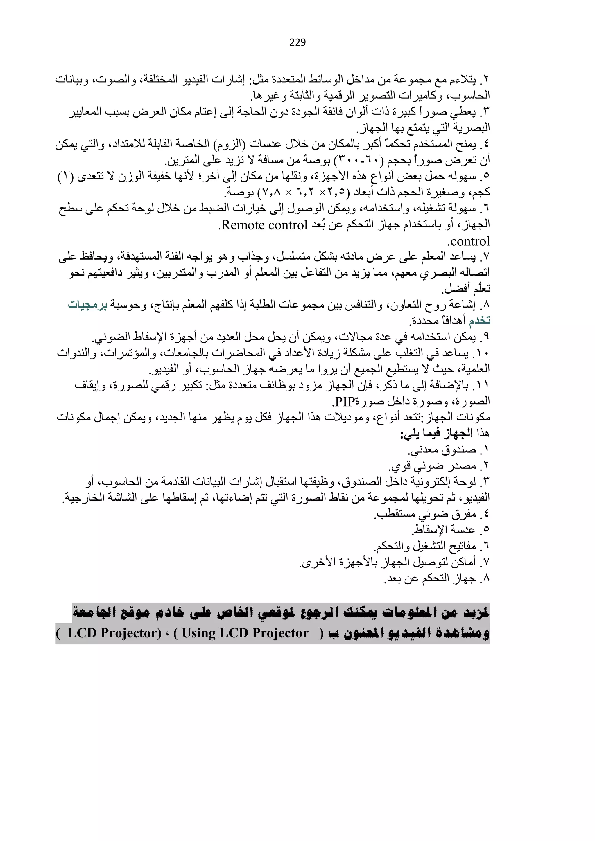 ‫900‬


‫2. ٠ظ٩ءَ ِِ ِـّّٛش ِٓ ِذحخً حٌٛعخثو حٌّظْذدس ِؼً: اؽخسحص حٌف١ذ٠ٛ حٌّخظٍفش، ٚحٌقٛص، ٚر١خٔخص‬
                                           ‫حٌلخعٛد، ٚوخِ١شحص حٌظقٛ٠ش حٌشلّ١ش ٚحٌؼخرظش ٚغ١ش٘خ.‬
   ‫3. ٠ْيٟ فٛسح وز١شس رحص أٌٛحْ فخثمش حٌـٛدس دْٚ حٌلخؿش اٌٝ اّظخَ ِىخْ حٌْشك رغزذ حٌّْخ٠١ش‬
                                                                                    ‫ً‬
                                                                   ‫حٌزقش٠ش حٌظٟ ٠ظّظِ رٙخ حٌـٙخص.‬
‫4. ٠ّٕق حٌّغظخذَ طلىًّ أوزش رخٌّىخْ ِٓ خ٩ي ّذعخص (حٌضَٚ) حٌخخفش حٌمخرٍش ٌ٩ِظذحد، ٚحٌظٟ ٠ّىٓ‬
                                                                          ‫خ‬
                        ‫أْ طْشك فٛسً رلـُ (16-113) رٛفش ِٓ ِغخفش ٨ طض٠ذ ٍّٝ حٌّظش٠ٓ.‬
                                                                                  ‫ح‬
‫5. عٌٙٛٗ كًّ رْل أٔٛحُ ٘زٖ ح٤ؿٙضس، ٚٔمٍٙخ ِٓ ِىخْ اٌٝ آخش؛ ٤ٔٙخ خف١فش حٌٛصْ ٨ طظْذٜ (0)‬
                                     ‫وـُ، ٚفغ١شس حٌلـُ رحص أرْخد (5.2× 2.6 × 5.3) رٛفش.‬
‫6. عٌٙٛش طؾغ١ٍٗ، ٚحعظخذحِٗ، ٚ٠ّىٓ حٌٛفٛي اٌٝ خ١خسحص حٌنزو ِٓ خ٩ي ٌٛكش طلىُ ٍّٝ عيق‬
                                    ‫حٌـٙخص، أٚ رخعظخذحَ ؿٙخص حٌظلىُ ّٓ ُْذ ‪.Remote control‬‬
                                                           ‫ر‬
                                                                                          ‫‪.control‬‬
‫3. ٠غخّذ حٌٍُّْ ٍّٝ ّشك ِخدطٗ رؾىً ِظغٍغً، ٚؿزحد ٚ٘ٛ ٠ٛحؿٗ حٌفجش حٌّغظٙذفش، ٚ٠لخفٌ ٍّٝ‬
  ‫حطقخٌٗ حٌزقشٞ ُِْٙ، ِّخ ٠ض٠ذ ِٓ حٌظفخًّ ر١ٓ حٌٍُّْ أٚ حٌّذسد ٚحٌّظذسر١ٓ، ٚ٠ؼ١ش دحفْ١ظُٙ ٔلٛ‬
                                                                                       ‫ُُّ أفنً.‬‫طٍْ‬
   ‫5. اؽخّش سٚف حٌظْخْٚ، ٚحٌظٕخفظ ر١ٓ ِـّّٛخص حٌيٍزش ارح وٍفُٙ حٌٍُّْ ربٔظخؽ، ٚكٛعزش ثشِد١بد‬
                                                                                ‫رخذَ أ٘ذحفً ِلذدس.‬
                                                                                        ‫خ‬
        ‫9. ٠ّىٓ حعظخذحِٗ فٟ ّذس ِـخ٨ص، ٚ٠ّىٓ أْ ٠لً ِلً حٌْذ٠ذ ِٓ أؿٙضس ح٦عمخه حٌنٛثٟ.‬
‫10. ٠غخّذ فٟ حٌظغٍذ ٍّٝ ِؾىٍش ص٠خدس ح٤ّذحد فٟ حٌّلخمشحص رخٌـخِْخص، ٚحٌّئطّشحص، ٚحٌٕذٚحص‬
                    ‫حٌٍّْ١ش، ك١غ ٨ ٠غظي١ِ حٌـّ١ِ أْ ٠شٚح ِخ ٠ْشمٗ ؿٙخص حٌلخعٛد، أٚ حٌف١ذ٠ٛ.‬
    ‫00. رخ٦مخفش اٌٝ ِخ روش، فبْ حٌـٙخص ِضٚد رٍٛخثف ِظْذدس ِؼً: طىز١ش سلّٟ ٌٍقٛسس، ٚا٠مخف‬
                                                              ‫حٌقٛسس، ٚفٛسس دحخً فٛسس‪.PIP‬‬
‫ِىٛٔخص حٌـٙخص:طظْذ أٔٛحُ، ِٚٛد٠٩ص ٘زح حٌـٙخص فىً ٠َٛ ٠َٙش ِٕٙخ حٌـذ٠ذ، ٚ٠ّىٓ اؿّخي ِىٛٔخص‬
                                                                              ‫٘زح اٌدٙبص ف١ّب ٠ٍٟ:‬
                                                                               ‫0. فٕذٚق ِْذٟٔ.‬
                                                                            ‫2. ِقذس مٛثٟ لٛٞ.‬
       ‫3. ٌٛكش اٌىظشٚٔ١ش دحخً حٌقٕذٚق، ٍٚ١فظٙخ حعظمزخي اؽخسحص حٌز١خٔخص حٌمخدِش ِٓ حٌلخعٛد، أٚ‬
 ‫حٌف١ذ٠ٛ، ػُ طلٛ٠ٍٙخ ٌّـّّٛش ِٓ ٔمخه حٌقٛسس حٌظٟ طظُ امخءطٙخ، ػُ اعمخىٙخ ٍّٝ حٌؾخؽش حٌخخسؿ١ش.‬
                                                                       ‫4. ِفشق مٛثٟ ِغظميذ.‬
                                                                                 ‫5. ّذعش ح٦عمخه.‬
                                                                       ‫6. ِفخط١ق حٌظؾغ١ً ٚحٌظلىُ.‬
                                                      ‫3. أِخوٓ ٌظٛف١ً حٌـٙخص رخ٤ؿٙضس ح٤خشٜ.‬
                                                                         ‫5. ؿٙخص حٌظلىُ ّٓ رْذ.‬

   ‫ملزيذ يٍ املعهىيات ميكُك انرجىع ملىقعي اخلاص عهى خادو يىقع اجلايعة‬
‫ويشاهذة انفيذيى املعُىٌ ب ( ‪) LCD Projector( ، ) Using LCD Projector‬‬
 
