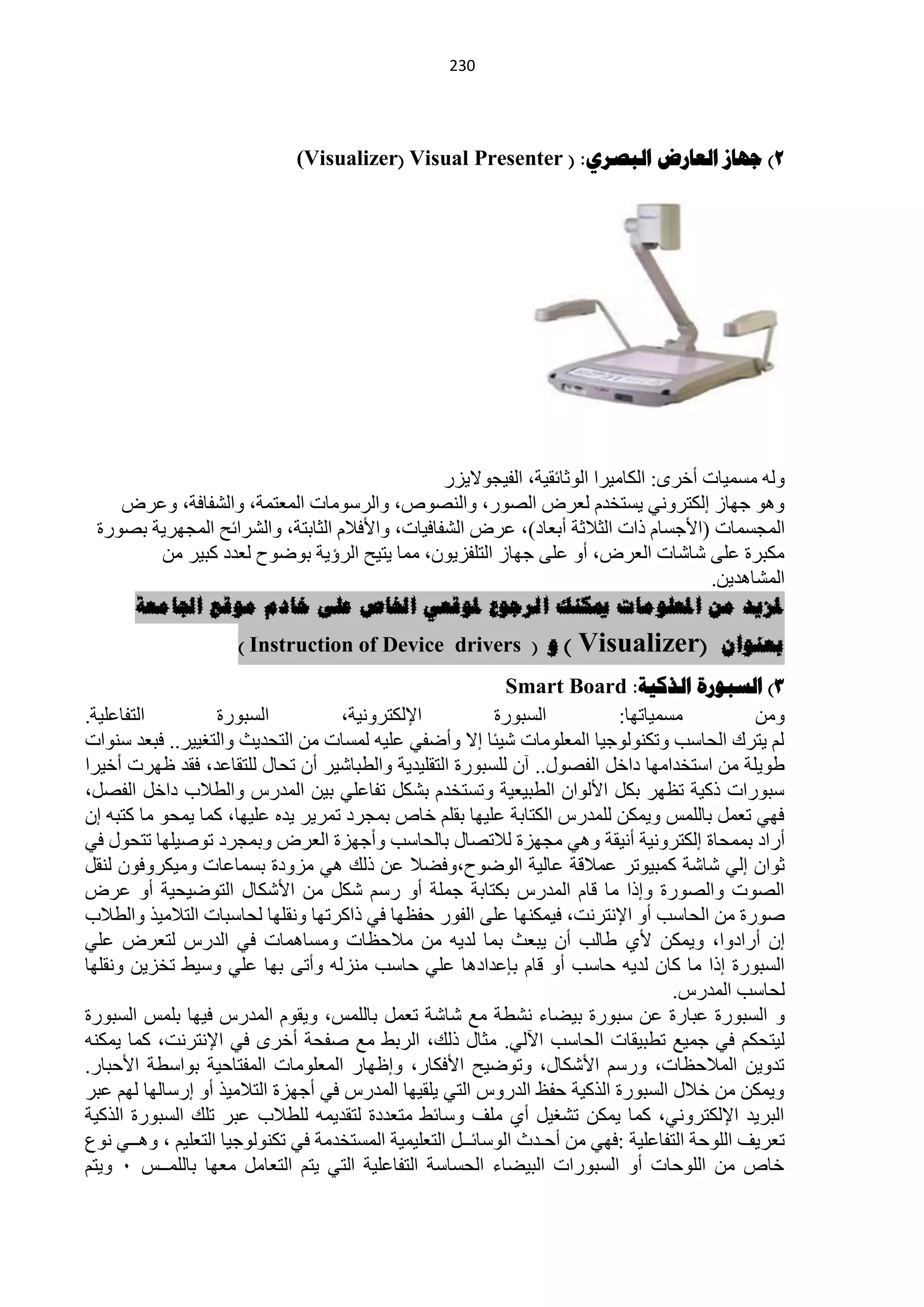 ‫220‬




                             ‫2) جهاص العاسض الثصشي: ( ‪(Visualizer( Visual Presenter‬‬




                                                ‫ٌٚٗ ِغّ١خص أخشٜ: حٌىخِ١شح حٌٛػخثم١ش، حٌف١ـٛ٨٠ضس‬
    ‫ٚ٘ٛ ؿٙخص اٌىظشٟٚٔ ٠غظخذَ ٌْشك حٌقٛس، ٚحٌٕقٛؿ، ٚحٌشعِٛخص حٌّْظّش، ٚحٌؾفخفش، ّٚشك‬
 ‫حٌّـغّخص (ح٤ؿغخَ رحص حٌؼ٩ػش أرْخد)، ّشك حٌؾفخف١خص، ٚح٤ف٩َ حٌؼخرظش، ٚحٌؾشحثق حٌّـٙش٠ش رقٛسس‬
        ‫ِىزشس ٍّٝ ؽخؽخص حٌْشك، أٚ ٍّٝ ؿٙخص حٌظٍفض٠ْٛ، ِّخ ٠ظ١ق حٌشإ٠ش رٛمٛف ٌْذد وز١ش ِٓ‬
                                                                                      ‫حٌّؾخ٘ذ٠ٓ.‬
     ‫ملزيذ يٍ املعهىيات ميكُك انرجىع ملىقعي اخلاص عهى خادو يىقع اجلايعة‬
                     ‫) و ( ‪) Instruction of Device drivers‬‬           ‫(‪Visualizer‬‬         ‫بعُىاٌ‬
                                                             ‫3) السثىسج الزكيح: ‪Smart Board‬‬
‫حٌظفخٍّ١ش.‬         ‫حٌغزٛسس‬          ‫ح٦ٌىظشٚٔ١ش،‬            ‫حٌغزٛسس‬         ‫ِغّ١خطٙخ:‬           ‫ِٚٓ‬
‫ٌُ ٠ظشن حٌلخعذ ٚطىٌٕٛٛؿ١خ حٌٍِّْٛخص ؽ١جخ ا٨ ٚأمفٟ ٍّ١ٗ ٌّغخص ِٓ حٌظلذ٠غ ٚحٌظغ١١ش.. فزْذ عٕٛحص‬
‫ىٛ٠ٍش ِٓ حعظخذحِٙخ دحخً حٌفقٛي.. آْ ٌٍغزٛسس حٌظمٍ١ذ٠ش ٚحٌيزخؽ١ش أْ طلخي ٌٍظمخّذ، فمذ ٍٙشص أخ١شح‬
‫عزٛسحص رو١ش طَٙش رىً ح٤ٌٛحْ حٌيز١ْ١ش ٚطغظخذَ رؾىً طفخٍّٟ ر١ٓ حٌّذسط ٚحٌي٩د دحخً حٌفقً،‬
‫فٟٙ طًّْ رخٌٍّظ ٚ٠ّىٓ ٌٍّذسط حٌىظخرش ٍّ١ٙخ رمٍُ خخؿ رّـشد طّش٠ش ٠ذٖ ٍّ١ٙخ، وّخ ٠ّلٛ ِخ وظزٗ اْ‬
‫أسحد رّّلخس اٌىظشٚٔ١ش أٔ١مش ٟٚ٘ ِـٙضس ٌ٩طقخي رخٌلخعذ ٚأؿٙضس حٌْشك ٚرّـشد طٛف١ٍٙخ طظلٛي فٟ‬
‫ػٛحْ اٌٟ ؽخؽش وّز١ٛطش ّّ٩لش ّخٌ١ش حٌٛمٛف،ٚفن٩ ّٓ رٌه ٟ٘ ِضٚدس رغّخّخص ِٚ١ىشٚفْٛ ٌٕمً‬
‫حٌقٛص ٚحٌقٛسس ٚارح ِخ لخَ حٌّذسط رىظخرش ؿٍّش أٚ سعُ ؽىً ِٓ ح٤ؽىخي حٌظٛم١ل١ش أٚ ّشك‬
‫فٛسس ِٓ حٌلخعذ أٚ ح٦ٔظشٔض، ف١ّىٕٙخ ٍّٝ حٌفٛس كفَٙخ فٟ رحوشطٙخ ٚٔمٍٙخ ٌلخعزخص حٌظ٩ِ١ز ٚحٌي٩د‬
‫اْ أسحدٚح، ٚ٠ّىٓ ٤ٞ ىخٌذ أْ ٠زْغ رّخ ٌذ٠ٗ ِٓ ِ٩كَخص ِٚغخّ٘خص فٟ حٌذسط ٌظْشك ٍّٟ‬
‫حٌغزٛسس ارح ِخ وخْ ٌذ٠ٗ كخعذ أٚ لخَ ربّذحد٘خ ٍّٟ كخعذ ِٕضٌٗ ٚأطٝ رٙخ ٍّٟ ٚع١و طخض٠ٓ ٚٔمٍٙخ‬
                                                                                   ‫ٌلخعذ حٌّذسط.‬
‫ٚ حٌغزٛسس ّزخسس ّٓ عزٛسس ر١نخء ٔؾيش ِِ ؽخؽش طًّْ رخٌٍّظ، ٚ٠مَٛ حٌّذسط ف١ٙخ رٍّظ حٌغزٛسس‬
‫ٌ١ظلىُ فٟ ؿّ١ِ طيز١مخص حٌلخعذ ح٢ٌٟ. ِؼخي رٌه، حٌشرو ِِ ففلش أخشٜ فٟ ح٦ٔظشٔض، وّخ ٠ّىٕٗ‬
‫طذٚ٠ٓ حٌّ٩كَخص، ٚسعُ ح٤ؽىخي، ٚطٛم١ق ح٤فىخس، ٚاٍٙخس حٌٍِّْٛخص حٌّفظخك١ش رٛحعيش ح٤كزخس.‬
‫ٚ٠ّىٓ ِٓ خ٩ي حٌغزٛسس حٌزو١ش كفٌ حٌذسٚط حٌظٟ ٠ٍم١ٙخ حٌّذسط فٟ أؿٙضس حٌظ٩ِ١ز أٚ اسعخٌٙخ ٌُٙ ّزش‬
‫حٌزش٠ذ ح٦ٌىظشٟٚٔ، وّخ ٠ّىٓ طؾغ١ً أٞ ٍِف ٚعخثو ِظْذدس ٌظمذ٠ّٗ ٌٍي٩د ّزش طٍه حٌغزٛسس حٌزو١ش‬
‫طْش٠ف حٌٍٛكش حٌظفخٍّ١ش :فٟٙ ِٓ أكـذع حٌٛعخثــً حٌظٍْ١ّ١ش حٌّغظخذِش فٟ طىٌٕٛٛؿ١خ حٌظٍْ١ُ ، ٚ٘ــٟ ُٔٛ‬
‫خخؿ ِٓ حٌٍٛكخص أٚ حٌغزٛسحص حٌز١نخء حٌلغخعش حٌظفخٍّ١ش حٌظٟ ٠ظُ حٌظْخًِ ِْٙخ رخٌٍّــظ 1 ٚ٠ظُ‬
 