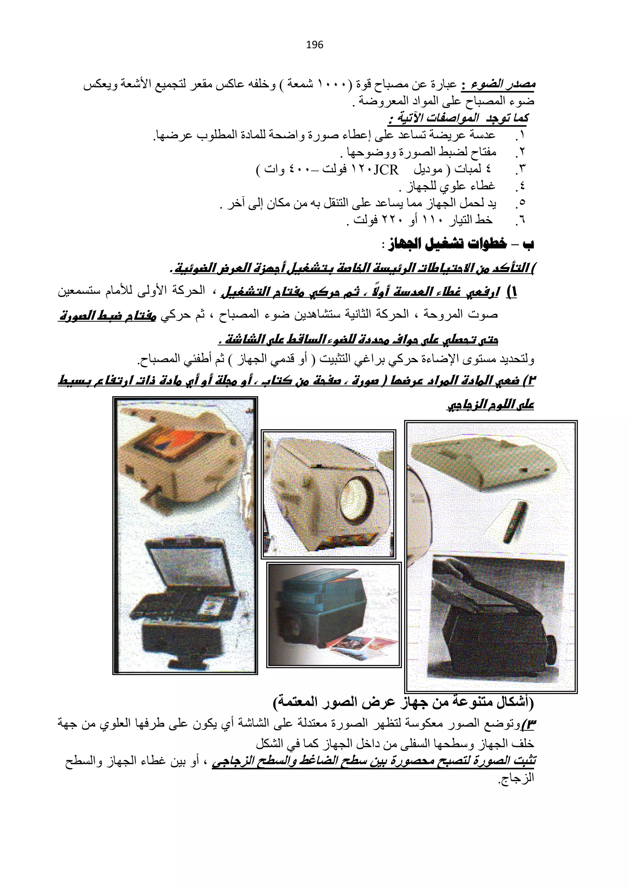 ‫194‬


    ‫ِصذس اٌعٛء : ّزخسس ّٓ ِقزخف لٛس (1110 ؽّْش ) ٚخٍفٗ ّخوظ ِمْش ٌظـّ١ِ ح٤ؽْش ٚ٠ْىظ‬
                                                   ‫مٛء حٌّقزخف ٍّٝ حٌّٛحد حٌّْشٚمش .‬
                                                              ‫وّب رٛخذ اٌّٛاصفبد ا٢ر١خ :‬
                 ‫ّذعش ّش٠نش طغخّذ ٍّٝ اّيخء فٛسس ٚحملش ٌٍّخدس حٌّيٍٛد ّشمٙخ.‬          ‫0.‬
                                                   ‫ِفظخف ٌنزو حٌقٛسس ٚٚمٛكٙخ .‬        ‫2.‬
                                   ‫4 ٌّزخص ( ِٛد٠ً ‪ 021JCR‬فٌٛض –114 ٚحص )‬             ‫3.‬
                                                               ‫غيخء ٍّٛٞ ٌٍـٙخص .‬     ‫4.‬
                           ‫٠ذ ٌلًّ حٌـٙخص ِّخ ٠غخّذ ٍّٝ حٌظٕمً رٗ ِٓ ِىخْ اٌٝ آخش .‬   ‫5.‬
                                                     ‫خو حٌظ١خس 100 أٚ 122 فٌٛض .‬      ‫6.‬
                                                            ‫ب – خطىاخ ذشغيل اجلهاص :‬
                    ‫) اضتأصد طن االحتياطات اضرئيدظ اضخاصظ بتذعيل أجؼزة اضطرض اضضوئيظ.‬
‫1) ارسطي زطاء اضطددظ أو ً ، ثم حرصي طغتاح اضتذعيل ، حٌلشوش ح٤ٌٚٝ ٌ٥ِخَ عظغّْ١ٓ‬
                                                     ‫ال‬
‫فٛص حٌّشٚكش ، حٌلشوش حٌؼخٔ١ش عظؾخ٘ذ٠ٓ مٛء حٌّقزخف ، ػُ كشوٟ طغتاح ضبط اضصورة‬
                             ‫حتى تحصضي رضى حواف طحددة ضضضوء اضداشط رضى اضذاذظ .‬
              ‫ٌٚظلذ٠ذ ِغظٜٛ ح٦مخءس كشوٟ رشحغٟ حٌظؼز١ض ( أٚ لذِٟ حٌـٙخص ) ػُ أىفجٟ حٌّقزخف.‬
‫2) ضطي اضطادة اضطراد ررضؼا ( صورة ، صغحظ طن صتاب ، أو طجضظ أو أي طادة ذات ارتغاع بديط‬
                                                                         ‫رضى اضضوح اضزجاجي‬




                                        ‫(أشىبي ِزٕٛػخ ِٓ خٙبص ػشض اٌصٛس اٌّؼزّخ)‬
‫3)ٚطٛمِ حٌقٛس ِْىٛعش ٌظَٙش حٌقٛسس ِْظذٌش ٍّٝ حٌؾخؽش أٞ ٠ىْٛ ٍّٝ ىشفٙخ حٌٍْٛٞ ِٓ ؿٙش‬
                                     ‫خٍف حٌـٙخص ٚعيلٙخ حٌغفٍٝ ِٓ دحخً حٌـٙخص وّخ فٟ حٌؾىً‬
 ‫رثجذ اٌصٛسح ٌزصجر ِسصٛسح ث١ٓ سطر اٌعبغػ ٚاٌسطر اٌضخبخٟ ، أٚ ر١ٓ غيخء حٌـٙخص ٚحٌغيق‬
                                                                                  ‫حٌضؿخؽ.‬
 