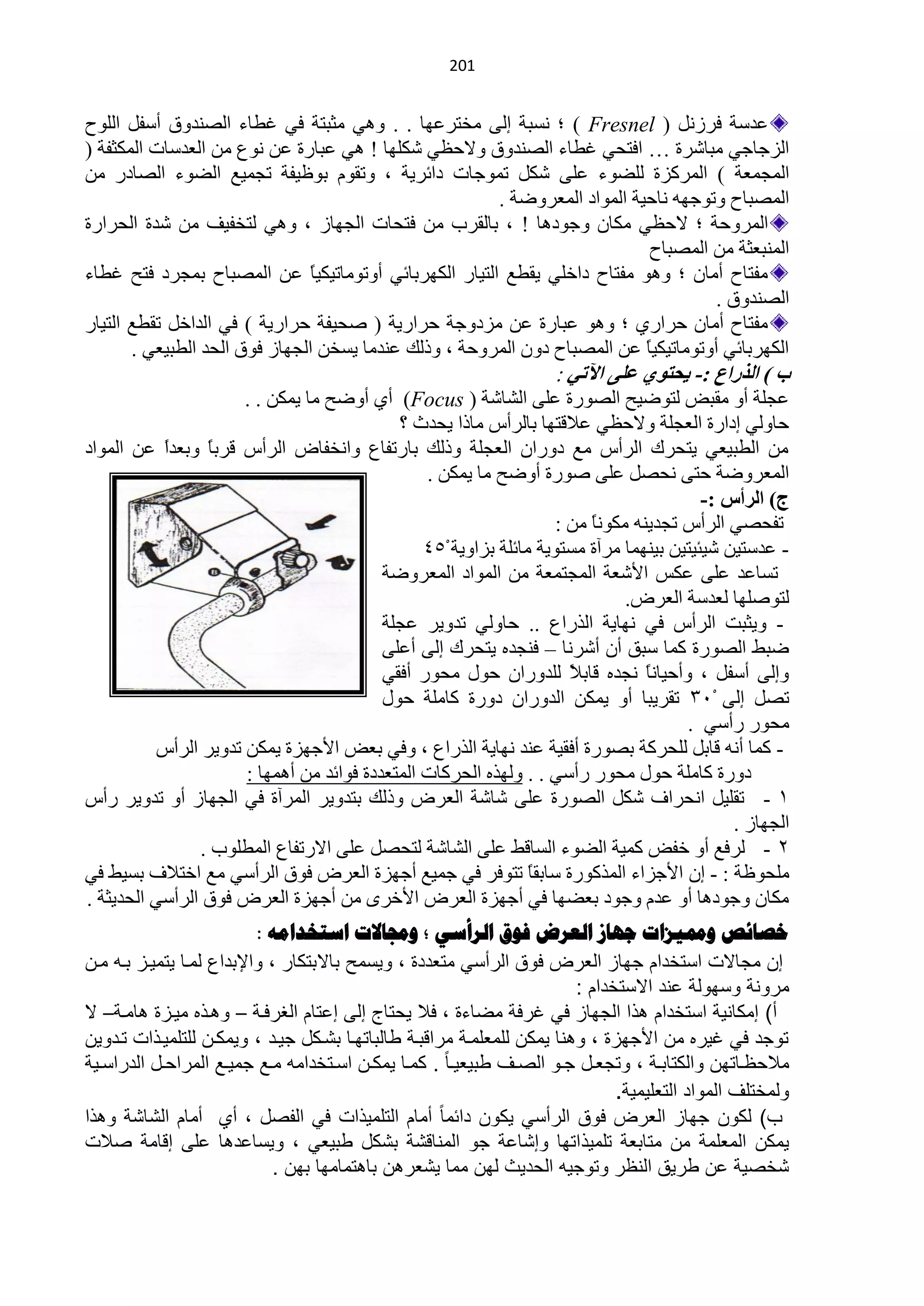 ‫420‬


‫ّذعش فشصًٔ ) ‪ ( Fresnel‬؛ ٔغزش اٌٝ ِخظشّٙخ . . ٟٚ٘ ِؼزظش فٟ غيخء حٌقٕذٚق أعفً حٌٍٛف‬
‫حٌضؿخؿٟ ِزخؽشس … حفظلٟ غيخء حٌقٕذٚق ٚ٨كَٟ ؽىٍٙخ ! ٟ٘ ّزخسس ّٓ ُٔٛ ِٓ حٌْذعخص حٌّىؼفش (‬
‫حٌّـّْش ) حٌّشوضس ٌٍنٛء ٍّٝ ؽىً طّٛؿخص دحثش٠ش ، ٚطمَٛ رٍٛ١فش طـّ١ِ حٌنٛء حٌقخدس ِٓ‬
                                                       ‫حٌّقزخف ٚطٛؿٙٗ ٔخك١ش حٌّٛحد حٌّْشٚمش .‬
‫حٌّشٚكش ؛ ٨كَٟ ِىخْ ٚؿٛد٘خ ! ، رخٌمشد ِٓ فظلخص حٌـٙخص ، ٟٚ٘ ٌظخف١ف ِٓ ؽذس حٌلشحسس‬
                                                                            ‫حٌّٕزْؼش ِٓ حٌّقزخف‬
‫ِفظخف أِخْ ؛ ٚ٘ٛ ِفظخف دحخٍٟ ٠ميِ حٌظ١خس حٌىٙشرخثٟ أٚطِٛخط١ى١ً ّٓ حٌّقزخف رّـشد فظق غيخء‬
                                ‫خ‬
                                                                                     ‫حٌقٕذٚق .‬
‫ِفظخف أِخْ كشحسٞ ؛ ٚ٘ٛ ّزخسس ّٓ ِضدٚؿش كشحس٠ش ( فل١فش كشحس٠ش ) فٟ حٌذحخً طميِ حٌظ١خس‬
       ‫حٌىٙشرخثٟ أٚطِٛخط١ى١ً ّٓ حٌّقزخف دْٚ حٌّشٚكش ، ٚرٌه ّٕذِخ ٠غخٓ حٌـٙخص فٛق حٌلذ حٌيز١ْٟ .‬
                                                                           ‫خ‬
                                                                         ‫ة ) اٌزساع :- ٠سزٛٞ ػٍٝ ا٢رٟ :‬
                      ‫ّـٍش أٚ ِمزل ٌظٛم١ق حٌقٛسس ٍّٝ حٌؾخؽش ) ‪ (Focus‬أٞ أٚمق ِخ ٠ّىٓ . .‬
                                            ‫كخٌٟٚ ادحسس حٌْـٍش ٚ٨كَٟ ّ٩لظٙخ رخٌشأط ِخرح ٠لذع ؟‬
‫ِٓ حٌيز١ْٟ ٠ظلشن حٌشأط ِِ دٚسحْ حٌْـٍش ٚرٌه رخسطفخُ ٚحٔخفخك حٌشأط لشرً ٚرْذً ّٓ حٌّٛحد‬
           ‫ح‬     ‫خ‬
                                                ‫حٌّْشٚمش كظٝ ٔلقً ٍّٝ فٛسس أٚمق ِخ ٠ّىٓ .‬
                                                                                         ‫ج) اٌشأط :-‬
                                                                    ‫طفلقٟ حٌشأط طـذ٠ٕٗ ِىٛٔخ ِٓ :‬
                                                                         ‫ً‬
                                                ‫- ّذعظ١ٓ ؽ١ج١ظ١ٓ ر١ّٕٙخ ِشآس ِغظٛ٠ش ِخثٍش رضحٚ٠ش 454‬
                                          ‫طغخّذ ٍّٝ ّىظ ح٤ؽْش حٌّـظّْش ِٓ حٌّٛحد حٌّْشٚمش‬
                                                                              ‫ٌظٛفٍٙخ ٌْذعش حٌْشك.‬
                                          ‫- ٚ٠ؼزض حٌشأط فٟ ٔٙخ٠ش حٌزسحُ .. كخٌٟٚ طذٚ٠ش ّـٍش‬
                                          ‫مزو حٌقٛسس وّخ عزك أْ أؽشٔخ – فٕـذٖ ٠ظلشن اٌٝ أٍّٝ‬
                                          ‫ٚاٌٝ أعفً ، ٚأك١خًٔ ٔـذٖ لخر ً ٌٍذٚسحْ كٛي ِلٛس أفمٟ‬
                                                                      ‫٩‬          ‫خ‬
                                          ‫طقً اٌٝ 413 طمش٠زخ أٚ ٠ّىٓ حٌذٚسحْ دٚسس وخٍِش كٛي‬
                                                                                      ‫ِلٛس سأعٟ .‬
          ‫- وّخ أٔٗ لخرً ٌٍلشوش رقٛسس أفم١ش ّٕذ ٔٙخ٠ش حٌزسحُ ، ٚفٟ رْل ح٤ؿٙضس ٠ّىٓ طذٚ٠ش حٌشأط‬
                      ‫دٚسس وخٍِش كٛي ِلٛس سأعٟ . . ٌٚٙزٖ حٌلشوخص حٌّظْذدس فٛحثذ ِٓ أّ٘ٙخ :‬
‫0 - طمٍ١ً حٔلشحف ؽىً حٌقٛسس ٍّٝ ؽخؽش حٌْشك ٚرٌه رظذٚ٠ش حٌّشآس فٟ حٌـٙخص أٚ طذٚ٠ش سأط‬
                                                                                             ‫حٌـٙخص .‬
                ‫2 - ٌشفِ أٚ خفل وّ١ش حٌنٛء حٌغخلو ٍّٝ حٌؾخؽش ٌظلقً ٍّٝ ح٨سطفخُ حٌّيٍٛد .‬
‫ٍِلٍٛش : - اْ ح٤ؿضحء حٌّزوٛسس عخرمخ طظٛفش فٟ ؿّ١ِ أؿٙضس حٌْشك فٛق حٌشأعٟ ِِ حخظ٩ف رغ١و فٟ‬
                                                                ‫ً‬
‫ِىخْ ٚؿٛد٘خ أٚ ّذَ ٚؿٛد رْنٙخ فٟ أؿٙضس حٌْشك ح٤خشٜ ِٓ أؿٙضس حٌْشك فٛق حٌشأعٟ حٌلذ٠ؼش .‬
                           ‫خصائص ومميضاخ جهاص العشض فىق الشأسي ؛ وجماالخ اسرخذاهه :‬
‫إن مجاالت استخدام جواز العرض فىق الرأسً متعددة ، ىٌسمح باالبتكار ، ىاإلبداع لماا ٌتمٌاز بان مان‬
                                                                             ‫مرىنة ىسوىلة عند االستخدام :‬
‫أ) إمكانٌة استخدام هذا الجواز فً غرفة مضاءة ، فال ٌحتاج إلى إعتام الغرفاة – ىهاذ مٌازة هاماة– ال‬
‫تىجد فً غٌر من األجوزة ، ىهنا ٌمكن للمعلماة مرابباة لالباتواا ب اكد جٌاد ، ىٌمكان للتلمٌاذات تادىٌن‬
‫مالحظاااتون ىالكتابااة ، ىتجعااد جااى الاا لبٌعٌااا . كمااا ٌمكاان اسااتخدامن ماال جمٌاال المراحااد الدراسااٌة‬
                                                                                   ‫ىلمختل المىاد التعلٌمٌة.‬
‫ب) لكىن جواز العرض فىق الرأسً ٌكىن دائما أمام التلمٌذات فً الفاد ، أي أمام ال ا ة ىهذا‬
‫ٌمكن المعلمة من متابعة تلمٌذاتوا ىإ اعة جى المناب ة ب كد لبٌعً ، ىٌساعدها على إبامة االت‬
                               ‫خاٌة عن لرٌق النظر ىتىجٌن الحدٌث لون مما ٌ عرهن باهتماموا بون .‬
 