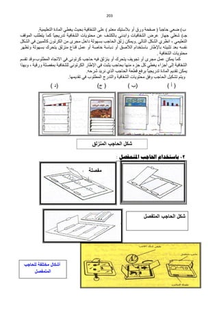 ‫220‬


           ‫د) مْٟ كخؿزخ ( ففلش ٚسق أٚ ر٩عظ١ه ِْظُ ) ٍّٝ حٌؾفخف١ش رل١غ ٠غيٟ حٌّخدس حٌظٍْ١ّ١ش.‬
                                                                                   ‫ً‬
‫ؿـ) ؽغٍٟ ؿٙخص ّشك حٌؾفخف١خص ٚحرذثٟ رخٌىؾف ّٓ ِلظٛ٠خص حٌؾفخف١ش طذس٠ـ١ً وّخ ٠ظيٍذ حٌّٛلف‬
                     ‫خ‬
‫حٌظٍْ١ّٟ ، حَٔشٞ حٌؾىً حٌظخٌٟ .ٚ٠ّىٓ صٌك حٌلخؿذ رغٌٙٛش دحخً ِـشٜ ِٓ حٌىشطْٛ وخٌّز١ٓ فٟ حٌؾىً‬
‫ٔفغٗ رْذ طؼز١ظٗ رخ٦ىخس رخعظخذحَ حٌ٩فك أٚ درخعش خخفش أٚ ًّّ لٕخُ ِٕضٌك ٠ظلشن رغٌٙٛش ٚطَٙش‬
                                                                                 ‫ِلظٛ٠خص حٌؾفخف١ش .‬
‫وّخ ٠ّىٓ ًّّ ِـشٜ أٚ طـٛ٠ف ٠ظلشن أٚ ٠ٕضٌك ف١ٗ كخؿذ وشطٟٛٔ فٟ ح٨طـخٖ حٌّيٍٛد،ٚلذ طمغُ‬
‫حٌؾفخف١ش اٌٝ أؿضحء ٠غيٟ وً ؿضء ِٕٙخ رلخؿذ ٠ؼزض فٟ ح٦ىخس حٌىشطٟٛٔ ٌٍؾفخف١ش رّفقٍش ٚسل١ش ، ٚرٙزح‬
                                          ‫٠ّىٓ طمذ٠ُ حٌّخدس طذس٠ـ١ً رشفِ ليْش حٌلخؿذ حٌزٞ ٔش٠ذ ؽشكٗ.‬
                                                                            ‫خ‬
                               ‫ٚ٠ظُ طؾى١ً حٌلخؿذ ٚفك ِلظٛ٠خص حٌؾفخف١ش ٚحٌظذسؽ حٌّيٍٛد فٟ طمذ٠ّٙخ.‬
                  ‫(د )‬                        ‫( ج)‬              ‫(ب )‬                    ‫(أ)‬




                                           ‫شكل الحاجب المنزلق‬

                                                           ‫2- تاسرخذام احلاجة املروفصل :‬

                                         ‫مفصلة‬
                                         ‫ورقٌة‬




                                                                          ‫شكل الحاجب المتفصل‬




  ‫أشكال مختلفة للحاجب‬
       ‫المتمفصل‬
 