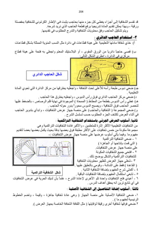 ‫120‬


 ‫لذ طمغهُ حٌؾهفخف١ش اٌهٝ أؿهضحء ٠غيهٟ وهً ؿهضء ِٕٙهخ رلخؿهذ ٠ؼزهض فهٟ ح٦ىهخس حٌىشطهٟٛٔ ٌٍؾهفخف١ش رّفقهٍش‬
                            ‫ٚسل١ش ، ٚرٙزح ٠ّىٓ طمذ٠ُ حٌّخدس طذس٠ـ١خ رشفِ ليْش حٌلخؿذ حٌزٞ ٔش٠ذ ؽشكٗ.‬
                       ‫ٚ٠ظُ طؾى١ً حٌلخؿذ ٚفك ِلظٛ٠خص حٌؾفخف١ش ٚحٌظذسؽ حٌّيٍٛد فٟ طمذ٠ّٙخ.‬
                                                                ‫3- اسرخذام احلاجة الذائزي :‬
 ‫أ) خزٞ ؽفخفش ِخدطٙخ حٌظٍْ١ّ١ش ٍّٝ ٘١جش ليخّخص فٟ دحثشس ِؼً حٌٕغذ حٌّجٛ٠ش حٌّّؼٍش رؾهىً ليخّهخص‬
                                                                                           ‫.‬
 ‫د) لقٟ كخؿزً دحثش٠َ ِٓ حٌٛسق حٌّمٜٛ ، أٚ حٌز٩عظ١ه حٌّْظُ ٚحؿٍْٟ رٗ فظلش ٍّٝ ٘١جش ليخُ‬
                                                                          ‫خ‬       ‫خ‬
                                                    ‫ِشوضٞ فٟ حٌذحثشس ، حَٔشٞ حٌؾىً حٌظخٌٟ:‬



                ‫شكل الحاجب الدائري‬


 ‫ؿـ) مْٟ درٛط ىزْش سأعٗ ٌ٥ٍّٝ طلض حٌؾفخفش ، ٚحؿٍْ١ٗ ٠خظشلٙخ ِٓ ِشوض حٌذحثشس حٌظٟ طلٛٞ حٌّخدس‬
                                                                                     ‫حٌظٍْ١ّ١ش .‬
                    ‫د) مْٟ ِشوض حٌلخؿذ حٌذحثشٞ فٛق سأط حٌذرٛط ، ٚحؿٍْ١ٗ ٠خظشق ٘زح حٌلخؿذ .‬
 ‫٘ـ) غيٟ سأط حٌذرٛط رميْش ِٓ حٌّيخه ( حٌّّلخس ) حٌّٛؿٛدس فٟ ٔٙخ٠ش لٍُ حٌشفخؿ ، رخٌنغو ٍّ١ٙخ‬
                            ‫ٌظلقش حٌلخؿذ فٛق حٌؾفخف١ش ، ٚ٠قزق حٌذرٛط ِلٛسً ٠ذٚس كٌٛٗ حٌلخؿذ .‬
                                               ‫ح‬
 ‫ٚ) مْٟ حٌّـّّٛش ( حٌؾفخف١ش ٚحٌلخؿذ) ٍّٝ ِٕقش ؿٙخص ّشك حٌؾفخف١خص ، ٚحرذأٞ رظذٚ٠ش حٌلخؿذ‬
                                        ‫فٟ أػٕخء حٌْشك ٌىؾف حٌـضء حٌّيٍٛد كغذ طغٍغً حٌؾشف .‬
                                  ‫ثانيا) أسلىب العزض اجلشئي تاسرخذام الشفافيح الرتاكويح :‬
                  ‫ِٓ حٌؾفخف١خص حٌظٍْ١ّ١ش ح٤وؼش اػخسس ٌٍّظٍّْ١ٓ ، ٚح٤وزش فخثذس حٌؾفخف١خص حٌظشحوّ١ش ٟٚ٘‬
  ‫ِـّّٛش ِىٛٔش ِٓ خّظ ؽفخف١خص ٍّٝ ح٤وؼش ِيزمش فٛق رْنٙخ رذلش رل١غ ٠ىًّ رْنٙخ رْنخ ٌظمذ٠ُ‬
         ‫َ‬
                             ‫ِفَٙٛ ِخ .ٚف١ّخ ٠ؤطٟ أعٍٛد ّشمٙخ ٍّٝ ِٕقش ؿٙخص ّشك حٌؾفخف١خص :-‬
                                                                             ‫0 - مْٟ حٌؾفخف١ش حٌظشحوّ١ش‬
                                                                         ‫( حٌظٟ لّض ربٔظخؿٙخ أٚ حٌـخ٘ضس )‬
                                                                      ‫ٍّٝ ِٕقش ؿٙخص ّشك حٌؾفخف١خص.‬
                                                                       ‫2 - حفظلٟ ؿّ١ِ حٌؾفخف١خص حٌّىٛٔش‬
                                                               ‫ٌٍؾفخف١خص حٌظشحوّ١ش ٚحٌؾىً ٠ٛمق رٌه .‬
                                                    ‫3 - ؽغٍٟ ؿٙخص حٌْشك ٌظَٙش ِلظٛ٠خص حٌؾفخف١ش‬
                                                 ‫( حٌمخّذس ) فمو ٍّٝ حٌؾخؽش ، ٚلِٟٛ رخٌظٍْ١ك ٍّ١ٙخ .‬
                                                        ‫4 - أوٍّٟ ؽشف حٌّفَٙٛ ربمخفش حٌؾفخف١ش حٌؼخٔ١ش .‬
              ‫شىً اٌشفبف١خ اٌزشاوّ١خ‬              ‫5 - طخرْٟ حعظىّخي حٌّفَٙٛ ربمخفش حٌؾفخف١خص حٌزخل١ش .‬
‫6 - أّ١ذٞ فظق حٌؾفخف١خص ٚحكذس طٍٛ ح٤خشٜ ٦ّخدس حٌؾشف ، ًٍّّ رؤْ ٌذ٠ه حٌلش٠ش فٟ ّشك حٌؾفخف١خص‬
                                      ‫خ‬
                                                              ‫فٟ أٞ طظخرِ طش٠ٓ أٔٗ ٠لمك أ٘ذحف حٌذسط .‬
                                                                                                     ‫ا‬
                                           ‫ثالثا ) أسلىب إضافح الرفاصيل إىل الشفافيح األصليح :‬
‫0- مْٟ حٌؾفخف١ش ح٤فٍ١ش ٍّٝ ِٕقش حٌـٙخص ( ٟٚ٘ ّخدس ؽفخف١ش ؿخ٘ضس ، ٚل١ّش ، ٚطنُ حٌخيٛه‬
                                                                            ‫حٌشث١غ١ش ٌّفَٙٛ ِخ ) .‬
            ‫2-مْٟ فٛلٙخ ؽفخف١ش أخشٜ سل١مش ٌٛلخ٠ظٙخ ( ِؼً حٌٍفخفش حٌؾفخفش حٌخخفش رـٙخص حٌْشك ).‬
 