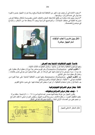 ‫120‬


‫2) ٠ـذ ح٨ٔظزخٖ اٌٝ أْ كـذ ؿضء وز١ش ِٓ حٌؾفخف١ش ٌّذس ىٛ٠ٍش ٠شفِ دسؿش كشحسس حٌـٙخص رقٛسس وز١شس‬
                                                           ‫ِّخ ٠ئػش فٟ ّذعش فشصًٔ ، ٚ٠ؾٛ٘ٙخ .‬
‫3) طٛؿذ ِـّّٛخص ؿخ٘ضس ِٓ ليِ حٌز٩عظ١ه حٌّْظُ ٚحٌؾفخف حٌٍّْٛ ِمقٛفش رؤؽىخي ِخظٍفش ٌْشك‬
‫فٛس٘خ حٌٍَ١ش فٟ ِخظٍف حٌّـخ٨ص ، ٚحٌّٛحم١ِ حٌذسحع١ش ٚ٠ـذ أ٨ ٠ّْٕه ٘زح ِٓ ح٨رظىخس، ٚح٦رذحُ‬
                                                                        ‫فٟ ِٛمُٛ طخققه .‬




                                                             ‫شكل ٌبٌن ضرورة تجنب الوقوف‬
                                                                  ‫أمام الجهاز مباشرة‬




                                                                                           ‫ا‬
                                             ‫خاهسا: ذقىين الشفافياخ املنرجح تعذ العزض :‬
                           ‫ٚف١ٙخ ٠ظُ طمٛ٠ُ حٌؾفخف١ش ٚحطخخر لشحس رؾؤٔٙخ ، ٚطؾًّ حٌخيٛحص حٌؼ٩ع حٌظخٌ١ش :‬
‫أ -اٌزمٛ٠ُ اٌجٕبئٟ ‪ ٛ٘ٚ Formative Evaluation‬طمٛ٠ُ ِغظّش ٠زذأ ِِ أٚي خيٛس ٚوً خيٛس ٍّٝ‬
‫كذ عٛحء ، عٛحء رْشك ِخ طُ أـخصٖ ف١ٙخ ٍّٝ حٌضِ٩ء أٚ ٍّٝ ّ١ٕش فغ١شس ِٓ كٛحٌٟ خّظ ىخٌزخص ،‬
                                                                     ‫ٚطْذي وً خيٛس رٕخء ٍّٝ حٌٕظخثؾ .‬
‫ة -اٌزمٛ٠ُ إٌٙبئٟ ‪ٚ Summative Evaluation‬ف١ٙخ طـشد حٌؾفخف١ش حٌّٕظـش ٍّٝ ّ١ٕش وز١شس ِٓ‬
                                           ‫حٌيخٌزخص كٛحٌٟ 13 ىخٌزش ، ػُ طلًٍ حٌز١خٔخص ٚحٌخشٚؽ رٕظخثؾ.‬
        ‫ؿـ -حطخخر لشحس رؾؤْ حعظخذحَ حٌؾفخف١ش ، أٚ اؿشحء رْل حٌّشحؿْخص ف١ٙخ ، فٟ مٛء ٔظخثؾ حٌظمٛ٠ُ.‬
                                                                                         ‫ا‬
                                                        ‫ثالثا: جهاس عزض الشزائح الفىذىغزافيح.‬
                                            ‫1 - وصف جهاص عشض الششائح وهكىًاذه :‬
   ‫٠ظىْٛ حٌـٙخص ِٓ غشفش ِْظّش ف١ٙخ ِقذس امخءس لٛ٠ش ِٓ (150 –115) ؽّْش ، خٍفٗ ِشآس‬
  ‫ِمْشس ٌظىؼ١ف حٌنٛء ، ّٚىغٗ ٌ٥ِخَ ، ِٚشٚكش ٌظزش٠ذ حٌـٙخص ٚخفل حٌلشحسس كظٝ ٨ طظٍف حٌؾشحثق‬
                         ‫،ٚ ِـّّٛظ١ٓ ِٓ حٌْذعخص ح٤ٌٚٝ ػخرظش ، ٚحٌؼخٔ١ش ِظلشوش، وّخ فٟ حٌؾىً .‬


                                                                        ‫ؽىً حٌَّٕش حٌذحخٍٟ ٌٍـٙخص‬
 