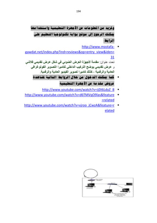 ‫194‬




    ‫وملزيذ يٍ املعهىيات عٍ األجهزة انتعهيًية واستخذايها‬
      ‫ميكُك انرجىع إىل يىقع بىابة تكُىنىجيا انتعهيى عهى‬
                                                           ‫انرابط:‬
                                             ‫‪http://www.mostafa- ‬‬
‫=‪gawdat.net/index.php?ind=reviews&op=entry_view&iden‬‬
                                                                    ‫13‬
‫تحت عنىان: مقدمة ألجهزة العرض الضوئً فً شكل عرض تقدٌمً فالشً‬
   ‫ى عرض تقدٌمً ٌوضح التركٌب الداخلً لكامٌرا التصوٌر الفوتوغرافً‬
          ‫العادٌة والرقمٌة ، كذلك كامٌرا تصوٌر الفٌدٌو العادٌة والرقمٌة.‬
     ‫‪ ‬كًا ميكُك انذخىل يٍ خالل انروابط انتانية ملشاهذة‬
                          ‫عروض يقذية عٍ األجهزة انتعهيًية‬
          ‫‪http://www.youtube.com/watch?v=ijDI6LdyZ_8 ‬‬
‫‪http://www.youtube.com/watch?v=d6TMVqO9las&feature ‬‬
                                             ‫‪=related‬‬
‫‪http://www.youtube.com/watch?v=vjroo_jCwzA&feature=r ‬‬
                                               ‫‪elated‬‬
 