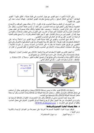 ‫200‬




‫ٚفٟ ح٢ٚٔش ح٤خ١شس ، دِؾ حٌف١ذ٠ٛ ِِ ؿٙخص حٌلخعٛد فٟ طمٕ١ش كذ٠ؼش ، أىٍك ٍّ١ٙخ " حٌف١ذ٠ٛ‬
‫حٌّظفخًّ " وّخ فٟ حٌؾىً حٌغخرك ، ٚحٌزٞ ٠ٛمق ِىٛٔخص حٌف١ذ٠ٛ حٌّظفخًّ ، فٕٙخن أعزخد دّض اٌٝ‬
                                                                                   ‫ٍٙٛس ٘زٖ حٌظمٕ١ش :‬
‫ِٓ حٌّْشٚف أْ ٌٍظٍُْ رٛحعيش حٌلخعٛد فٛحثذ وؼ١شس ، ا٨ أْ ٕ٘خن رْل حٌّٛحلف ٚح٤ٚمخُ‬
‫حٌظٍْ١ّ١ش رزغخىش ٠ىْٛ حٌظٍْ١ُ ف١ٙخ رّغخّذس حٌلخعٛد غ١ش وخف أٚ ِٕخعذ فّؼ ً حٌلخعٛد رؾىً ّخَ‬
                     ‫٩‬
‫غ١ش لخدس ٍّٝ أظخؽ حٌقٛس ٚطٌٛ١ذ٘خ ، ٚ٠قْذ ٍّ١ٗ طلٍ١ٍٙخ ٚوزٌه ٕ٘خن فْٛرش فٟ طٍْ١ُ رْل‬
‫حٌّؾخ٘ذحص حٌزقش٠ش ِؼً حٌٍّْ١خص حٌـشحك١ش أٚ حٌظذس٠ذ ٍّٝ حٌي١شحْ ٚحٌظٟ طظيٍذ ِؾخ٘ذحص ٚحلْ١ش ِٓ‬
‫ؿٙش .وّخ أْ حٌف١ذ٠ٛ ٌ١ظ ِٓ ٚعخثً حٌظفخًّ ، فٙٛ ٨ ٠ّ١ض وفخ٠ش حٌّظٍُْ ٚلذسطٗ ، ٚ٨ ٠غّق رظمذ٠ُ حٌظغز٠ش‬
                                      ‫حٌشحؿْش ،أٚ حٌظْض٠ض حٌفٛسٞ وّخ ٘ٛ حٌلخي فٟ حٌلخعٛد حٌظٍْ١ّٟ .‬
‫ٌزح فمذ دِؾ حٌ لخعٛد ٚحٌف١ذ٠ٛ فٟ طمٕ١ش كذ٠ؼش فٍْذ ؽش٠و حٌف١ذ٠ٛ دٚسً فخّ ً ٚعخّذ ٍّٝ‬
               ‫ح ٩‬
‫ح٨كظفخً رخٌٍِّْٛخص ٌفظشس ىٛ٠ٍش ، وّخ خٍك رٌه ر١جش طٍْ١ّ١ش فشد٠ش ٠مَٛ حٌّظٍُْ ف١ٙخ رخ٨طقخي رخٌزشٔخِؾ‬
‫حٌظٍْ١ّٟ ّٓ ىش٠ك طمذ٠ُ حعظـخرش ٌّخ ٠مذَ ٌٗ ٍّٝ حٌؾخؽش ِٓ أفٛحص ٚفٛس أٚ ِؼ١شحص و٩ِ١ش ،‬
‫ٚ٠ّىٓ ٔمً حعظـخرخص حٌّظٍُْ رّْذحص ح٦دخخي فٟ حٌلخعٛد وٍٛكش حٌّفخط١ق أٚ حٌمٍُ حٌنٛثٟ أٚ حٌفؤسس أٚ‬
                                                                                               ‫رخٌٍّظ .‬
 ‫أِخ حٌـ١ً حٌمخدَ ِٓ حٌظمٕ١ش ح٨عيٛحٔ١ش حٌّشث١ش حٌشلّ١ش ‪ ٟ٘ٚ DVD‬حخظقخسً ٌْزخسس ‪Digital‬‬
                   ‫ح‬
                             ‫‪ٚ Versatile Disk‬حٌظٟ كقٍض ٍّٝ دُّ ٚحعِ ح٨ٔظؾخس ِٓ ؿّ١ِ وزشٜ‬
  ‫ؽشوخص ح٦ٌىظشٚٔ١خص ٚحٌلخعزخص ٚحٌظٟ ٠ظٛلِ ٌٙخ أْ طقزق أَُّ ِخ ٍٙش ، ٚرذ٠٩ً ي ‪ٚ Video CD‬‬
                                             ‫‪ٚ CD – ROM‬حعيٛحٔخص حٌٍ١ضس ، وّخ فٟ حٌؾىً حٌظخٌٟ .‬

                 ‫كد ٌىضح سىابة‬
                ‫‪ DVD‬لالسلىانات‬
                      ‫المرئٌة‬




‫ٚحعيٛحٔخص ‪ DVD‬ف١ذ٠ٛ غخٌزً ِخ ٠غّٝ رزغخىش ‪٠ٚ DVD‬لًّ رشٔخِؾ ف١ذ٠ٛ ٠ّىٓ أْ طغظخذَ‬
                                                        ‫خ‬
‫فٟ ِؾغً ‪ٚ DVD‬حٌّٛفً رخٌظٍفخص ، ٚطلًّ حٌّغخكش حٌّئلظش رخي ‪ DVD‬ر١خٔخص حٌلخعذ ٚطمشأ رٛحعيش‬
                                       ‫ِؾغً حٌّغخكش حٌّئلظش ‪ٚ DVD‬رٌه رظٛف١ٍٙخ ِِ حٌلخعذ .‬
‫وّخ ٠ٛؿذ أ٠نً طقّ١ُ عّْٟ ي ‪ٌٚ DVD‬ىٓ ٘زٖ حٌظخققخص حٌظمٕ١ش ي ‪ DVD‬حٌغّْ١ش ((‬
                                                                      ‫خ‬
‫ٌّٚض٠ذ ِٓ حٌٍِّْٛخص ّٓ ٘زح حٌـٙخص ٠ّىٓ حٌشؿُٛ ٌّـٍش أعٛحق حٌىّز١ٛطش حٌّظٛفشس فٟ ًِّْ حٌلخعذ‬
                                  ‫رخٌىٍ١ش أٚ ٌٍّٛلِ ٍّٝ ح٦ٔظشٔض ( ‪(WWW.dvddigital.com‬‬
                                               ‫5- حفظ وصيانح أجهشج الفيذيى وأشزطرها :‬
‫طظٛلف ؿٛدس حٌّٛحد حٌظٍْ١ّ١ش حٌّغّّٛش حٌّشث١ش ٍّٝ ِـّّٛش ِٓ حٌْٛحًِ حٌشث١غش ٚحٌؼخٔٛ٠ش‬
                                                                                ‫،ِٚٓ أّ٘ٙخ :-‬
                                       ‫د- ِٙخسس حٌّغظخذَ ٌٗ .‬         ‫أ – ّٔٛ١ش حٌـٙخص‬
 