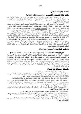 ‫000‬


                                                                                            ‫ا‬
                                                                       ‫خاهسا: جهاس احلاسة اآليل:‬
                                ‫ها هى جهاس احلاسىب ( الكوثيىذز ) ؟.? ‪What is a Computer‬‬
‫فً إلار تحدٌد " ماهٌة جواز الكمبٌىتر " ٌىجد العدٌد من اآلراء التً تناىلت تعرٌ هذا‬
‫الماللح أى الجواز بمعنا العام ، ىرغم تعدد هذ اآلراء ، فإنوا لم تختل فٌما بٌنوا ، حٌث أعلٌت‬
                                                                           ‫تعرٌفات متقاربة كالتالً :‬
‫الكمبٌىتر هى آلة حاسبة إلكترىنٌة ، ىلٌس عقال إلكترىنٌا بالمعنى المفوىم حٌث إنن من سمات‬
‫العقد القدرة على التفكٌر ىالتخٌد ىاالبتكار ىهذ الملكات ال ٌمكن للحاسب اإللكترىنً القٌام بوا ، _‬
‫ىبافة عامة _ ٌمكن القىد ؛ بأن الحاسب اإللكترونً هى آلة حاسبة إلكترىنٌة تستقبد البٌانات ، ثم‬
       ‫تقىم عن لرٌق االستعانة ببرنامج معٌن بعملٌة ت غٌد هذ البٌانات للىاىد إلى النتائج المللىبة .‬
‫الحاسىب آلة تقىم بإجراء العملٌات الحسابٌة ىمعالجة البٌانات بدبة ىبسرعة مذهلة . ىٌستلٌل‬
‫الحاسىب التعامد مل كم هائد من المعلىمات ، ىحد المسائد الرٌاضٌة المعقدة . كما ٌستلٌل استٌعاب‬
  ‫آال البٌات الفردٌة الاغٌرة ، ىتحىٌلوا لمعلىمات أكثر فائدة ، بسرعة متناهٌة ىدبة تكاد ال تخفق أبدا‬
‫ىٌمكن تعرٌفن بأنن آلة تقىم بمعالجة المعلىمات بلرٌقة إلكترىنٌة، فوً تقبد التغذٌة ‪، Input‬‬
‫ىتعالج البٌانات ‪ ، Data‬ىتخرج النىاتج ‪ ، Output‬التً تعرض فً بعض األ كاد ، ىالمفوىم‬
‫األساسً الذي ٌجب تذكر دائما هى أن الكمبٌىتر ٌنفذ العملٌات التً تعلى لن ، ىهى بمثابة الخادم‬
                                                                 ‫الملٌل لل خص الذي ٌقىم ببرمجتن .‬
                                                    ‫1- ها هى الربناهج ؟ .?‪What is a Program‬‬
‫الربجمياخ : تعر بأنوا هً : ( البرامج التً تخبر أجزاء الحاسىب المختلفة ماذا تانل ، ى‬
‫البرنامج : "عدة أىامر تقىم بتىجٌن مختل األن لة ىتسمى األىامر " ىٌمكن تعرٌفن بأنن " مجمىعة‬
‫من التعلٌمات الخااة بالحاسب اإللكترىنً تىضح خلىات حد الم كلة المراد حلوا على الحاسب ،‬
‫ىتنقسم التعلٌمات إلى : تعلٌمات أداء العملٌات الحسابٌة ( اجمل – الرح – اضرب – ابسم ) للبٌانات‬
‫ىتعلٌمات أخرى إلدخاد ىإخراج البٌانات ( ابرأ – اكتب- ) ، ىأخرى ألداء عملٌات المقارنات المنلقٌة‬
‫ىتىضل هذ مسبقا للحاىد على النتائج ‪ Results‬المللىبة .ىتسمى األىامر المستخدمة فً كتابة‬
                                                                      ‫برنامج ما لغة البرنامج ) .‬
                                                                  ‫ها مساخ ومميشاخ هذا اجلهاس ؟‬
                                               ‫ٌتسم هذا الجواز بمىاافات عدٌدة من أهموا :-‬
‫1 - بدرة الحاسىب على تخزٌن المعلىمات بدبة ىإتقان مل سرعة اإلنجاز ىاسترجاع تل المعلىمات‬
                        ‫ىإن اء الىثائق ىالاىر ىعرضوا ىتكىٌن بن للمعلىمات ٌٌسر الرجىع إلٌوا .‬
      ‫2 - بدرتن على إدارة كم هائد من المعلىمات ىالقٌام بأعماد أساسٌة بسرعة هائلة ىدبة متناهٌة .‬
‫3 - ٌعتبر أداة لتعلٌم ىتبسٌل الموارات الاعبة التً تتللب ىبتا كبٌرا إلنجازها لذا فوى ٌىفر ىبت‬
‫التعلٌم ىالتدرٌب مل تعدد اإلمكانٌات ىبلة تكالٌ الت غٌد ، فوى بذل ٌختار كثٌرا من الجود ىالىبت‬
                                                        ‫عند إجراء معالجة نتائج البحىث ىالدراسات .‬
‫4 - أداء بعض الىظائ ىاألعماد بسرعة أكبر ى أخلاء أبد من بدرة المعلم على أدائوا ، كما ٌساعد‬
                                                                      ‫على فوم األ ٌاء بلرٌقة أفضد .‬
                   ‫5 - زٌادة القدرة على التحكم فً العملٌة التعلٌمٌة مل إتاحة الفراة للتعلٌم الفردي .‬
‫6 - ٌقىم بتقدٌم الدرىس ىأداء الموام الرىتٌنٌة التً تىفر للمعلم الىبت إلعلاء االهتمام ال خاً لكد‬
                                             ‫لالب ىتىجٌن عملٌة التعلٌم ىمعالجة الم كالت الفردٌة .‬
‫- ىرغم هذ الممٌزات إال أنن تىجد بعض الاعىبات ىالم كالت التً تىاجن استخدام الحاسىب فً‬
                                                                                  ‫التعلٌم نذكر منوا :-‬
 