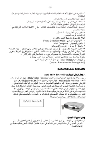 ‫100‬


   ‫3- حٌّمذسس ٍّٝ طلم١ك ح٤٘ذحف حٌظٍْ١ّ١ش حٌخخفش رخٌّٙخسحص رّٙخسس حٌظٍُْ + حعظخذحَ حٌلخعٛد ٚ كً‬
                                                                                           ‫حٌّؾى٩ص..‬
                                                             ‫4-٠ؼ١ش حٔظزخٖ حٌيخٌزخص ٚ ٘ٛ ٚع١ٍش ِؾٛلش..‬
                       ‫5- ٠خفف ٍّٝ حٌّذسط ِخ ٠ززٌٗ ِٓ ؿٙذ ٚ ٚلض فٟ ح٤ّّخي حٌظٍْ١ّ١ش حٌشٚط١ٕ١ش..‬
                                                      ‫6-اّذحد حٌزشحِؾ حٌظٟ طلممٗ ِِ كخؿخص حٌظ٩ِ١ز..‬
   ‫3-ّشك حٌّخدس حٌٍّْ١ش ٚ اِىخٔ١ش ِْشفش ٔمخه مْف حٌي٩د ٚ ىشف ح٤ٔؾيش حٌْ٩ؿ١ش حٌظٟ طظفك ِِ‬
                                                                                      ‫كخؿش حٌيخٌزخص..‬
                                                                 ‫5- طمٍ١ً صِٓ حٌظٍُْ ٚ ص٠خدس حٌظلق١ً..‬
                                                                          ‫9- طؼز١ض ٚ طمش٠ذ حٌّفخ٘١ُ..‬
                                                            ‫أٔٛاع اٌىِٛج١ٛرش ِٓ ز١ث اٌسدُ ٚاٌمذسح :‬
                                               ‫0 - حٌىِٛز١ٛطش حٌّشوضٞ : ‪Frame Computer Main‬‬
                                                            ‫2 - حٌّ١ٕٟ وِٛز١ٛطش : ‪Mini Computer‬‬
                                                         ‫3 - حٌّ١ىشٚوِٛز١ٛطش : ‪Micro-Computer‬‬
‫** حٌم١ّش حٌظشرٛ٠ش ٌٍىِٛز١ٛطش : ( طقّ١ُ حٌزشِـ١خص ِٓ لزً حٌي٩د ٠ّٕٟ حٌظفى١ش – ٠ظ١ق حٌفشفش‬
‫ٌٍي٩د ريجٟ حٌظٍُْ ِٓ سإ٠ش ٔظخثؾ أّّخٌُٙ – ٠ٕخعذ حٌي٩د حٌفخثمْٛ – ٠ْخٌؾ حٌفشٚق حٌفشد٠ش – طْض٠ض‬
              ‫طٍْ١ُ حٌش٠خم١خص – حوظغخد ِٙخسحص طقّ١ُ حٌزشحِؾ – ٌٗ فْخٌ١ش ِئػشس فٟ طٍْ١ُ حٌىزخس ) .‬
                             ‫ٌّٚض٠ذ ِٓ حٌٍِّْٛخص ّٓ طؾغ١ً حٌلخعذ ٚحعظخذحَ رشٔخِؾ (حٌزٛس رٛ٠ٕض )‬
                                    ‫٠ّىٓ ص٠خسس ِٛلِ (‪ ِٓ )Slide share‬خ٩ي حٌزلغ فٟ حٌشحرو حٌظخٌٟ‬
                                                       ‫( ‪) www. Slide share.net/fmmaghrabi‬‬

                                                                ‫تعط منارج ذكٌىلىجيا الرعلين:‬

                                            ‫1)جهاص عشض الثياًاخ ‪Data Show Projector‬‬
 ‫ِٚٓ ِغّ١خطش أ٠نً: ؿٙخص ّشك حٌز١خٔخص ٚحٌف١ذ٠ٛ ‪ ، Data/Video Projector‬ؿٙخص ّشك حٌٛعخثو‬
                                                                               ‫خ‬
    ‫حٌّظْذدس ‪ ، Multimedia Projector‬ؿٙخص حٌْشك رخٌزٍٛس حٌغخثً ‪ ٛ٘ٚ،Projector LCD‬ؿٙخص‬
    ‫اٌىظشٟٚٔ ٠غظخذَ فٟ ّشك حٌّٛحد حٌظٍْ١ّ١ش حٌلخعٛر١ش ِٓ ؿٙخص حٌلخعٛد، وّخ ٠ّىٓ حعظخذحِٗ فٟ‬
  ‫ّشك حٌّٛحد حٌظٍْ١ّ١ش حٌف١ذ٠ٛ٠ش حٌّٛؿٛدس ٍّٝ ؽش٠و حٌف١ذ٠ٛ، أِٚٓ ؿٙخص حٌظٍفض٠ْٛ، فّؼ٩ ٠ظُ طٛف١ً‬
            ‫ً‬
     ‫ؿٙخص حٌلخعٛد رـٙخص ّشك حٌز١خٔخص وزذ٠ً ٌؾخؽش حٌلخعٛد، ٚ٠ظُ ّشك حٌز١خٔخص ِٓ أٞ رشٔخِؾ‬
  ‫رخٌلخعٛد ِىزشس ٍّٝ ؽخؽش ّشك خخسؿ١ش ٚخخفش ح٤ّذحد حٌىز١شس ٚ٠ظُ ٔفظ حًٌّْ ِِ رم١ش ح٤ؿٙضس‬
    ‫ح٤خشٜ، ٚ٠غظخذَ فٟ ِشحوض ِقخدس ُُّ، ٚفٟ لخّخص حٌذسط رخٌّذحسط ٚحٌـخِْخص، ٚفٟ لخّخص‬
                                                        ‫حٌظٍْ‬
                                                  ‫حٌّئطّشحص، ٚح٨كظفخ٨ص، ٚفٟ حٌّغخسف ٚغ١ش٘خ.‬
                  ‫كد ٌىضح جواز عرض البٌانات‬




                                                                           ‫وهي مميضاخ اجلهاص:‬
    ‫1. اِىخٔ١ش ّشك حٌز١خٔخص ِٓ ؿٙخص حٌلخعٛد، أٚ حٌف١ذ٠ٛ، أٚ حٌظٍفض٠ْٛ، أٚ وخِ١شح حٌف١ذ٠ٛ، أٚ ؿٙخص‬
 ‫حٌْشك حٌزقشٞ اٌٝ ؽخؽش ّشك وز١شس طغخّذ فٟ ِْشفش طفخف١ً حٌز١خٔخص حٌّْشٚمش ٚخخفش ِِ‬
                                                                                  ‫ح٤ّذحد حٌىز١شس.‬
 