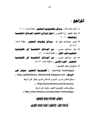 ‫120‬




                                                                   ‫املزاجع :‬
      ‫1. أزّذ ِسّذ سبٌُ : وسائم وتكُىنىجيا انتعهيى ، ِىزجخ اٌششذ، 6002‬
‫دنيم إجرائي الختيار انىسائم انتعهيًية‬                                      ‫2.‬
                                                      ‫وتىظيفها ، 6002‬
‫وسائم وتقُيات انتعهيى ، ِىزجخ اٌششذ،‬                                       ‫3.‬
                                                                  ‫5241٘ـ‬
‫يٍ انىسائم انتعهيًية إىل تكُىنىجيا‬                                         ‫4.‬
                          ‫انتعهيى(اجلزء األول ) ، ِىزجخ اٌششذ،2002 َ‬
‫يٍ انىسائم انتعهيًية إىل تكُىنىجيا‬                                         ‫5.‬
                      ‫انتعهيى ( اجلزء انثاَي ) ، ِىزجخ اٌششذ 0341٘ـ‬
                                                                           ‫6.‬
‫( تكُىنىجيا انتعهيى ،يتىفر عهى‬              ‫)‪Learning Technology‬‬
‫/ )‬                                                          ‫انرابط (‬


                         ‫‪http://www.khayma.com/dr-yousry‬‬
                       ‫ِٛلغ ِٕٚزذٜ رىٌٕٛٛخ١ب اٌزؼٍ١ُ ، ِزٛفش ػٍٝ اٌشاثػ‬
         ‫/)‬                                                           ‫(‬

                        ‫دعىاتي الصادقة بدوام التىفيق‬

                  ‫أستاذة املقرر/ الدكتىرة /فائزة حممد املغربي‬
 