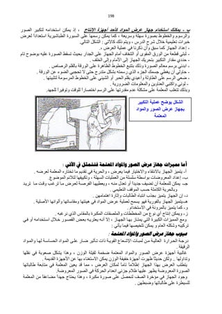 ‫194‬


‫ة - ٠ّىٕه اسزخذاَ خٙبص ػشض اٌّٛاد وأزذ أخٙضح اإلٔزبج ، ار ٠ّىٓ حعظخذحِٗ ٌظىز١ش حٌقٛس‬
‫ٚحٌشعَٛ ٚحٌخيٛه رقٛسس عٍٙش ٚعش٠ْش ، وّخ ٠ّىٓ سعّٙخ ٍّٝ حٌغزٛسس حٌيزخؽ١ش٠ش حعظْذحدً ٌْشك‬
      ‫ح‬
                                 ‫خزشحص طٍْ١ّ١ش خ٩ي ؽشف حٌذسط ، ٚ٠ظُ رٌه وخ٢طٟ : حٌؾىً حٌظخٌٟ.‬
                                             ‫- اّذحد حٌـٙخص وّخ عزك ٚأْ روشٔخ فٟ ٍّّ١ش حٌْشك ،.‬
‫- ػزظٟ ليْش ِٓ حٌٛسق حٌّمٜٛ أٚ حٌؾفخف أِخَ حٌـٙخص ٍّٝ حٌـذحس رل١غ طغمو حٌقٛسس ٍّ١ٗ رٛمٛف طخَ‬
                                        ‫- كذدٞ ِمذحس حٌظىز١ش رظلش٠ه حٌـٙخص اٌٝ ح٤ِخَ ٚاٌٝ حٌخٍف .‬
                ‫- حرذثٟ رشعُ ِْخٌُ حٌقٛسس ٚرٌه رظظزِ حٌخيٛه حٌَخ٘شس ٍّٝ حٌٛسلش رخٌمٍُ حٌشفخؿ .‬
        ‫- كخٌٟٚ أْ ٠غيٟ ؿغّه حٌـضء حٌزٞ سعّظٗ رؾىً ِظذسؽ كظٝ ٨ طلـزٟ حٌنٛء ّٓ حٌٛسلش .‬
            ‫- مْٟ حٌشعُ ٍّٝ حٌيخٌٚش ٚأّ١ذٞ رمٍُ حٌلزش أٚ حٌؾ١ٕٟ ٍّٝ حٌخيٛه حٌّشعِٛش ٌظؼز١ظٙخ .‬
                                                   ‫- ٌٟٛٔ ٚحوظزٟ حٌْٕخٚ٠ٓ ٚحٌٍِّْٛخص حٌنشٚس٠ش .‬
              ‫ٚرزٌه طظغٍذ حٌٍّّْش ٍّٝ ِؾىٍش ّذَ ِمذسطٙخ ٍّٝ حٌشعُ حخظقخسح ٌٍٛلض ٚطٛف١شح ٌٍـٙذ.‬
                      ‫ً‬            ‫ً‬

                                                                                 ‫الشكل ٌوضح عملٌة التكبٌر‬
                                                                                ‫بجهاز عرض الصور والمواد‬
                                                                                            ‫المعتمة‬




                        ‫أها مميضاخ جهاص عشض الصىس واملىاد املعروح فرروثل يف اآلذي :‬
        ‫أ- ٠ظّ١ض حٌـٙخص رخ٨ٔظمخء ٚح٨خظ١خس ف١ّخ ٠ْشك ، ٚحٌلش٠ش فٟ طمذ٠ُ ِخ طخظخسٖ حٌٍّّْش ٌْشمٗ .‬
                ‫د- اّذحد حٌّْشٚمخص رٛحعيش عٍغٍش ِٓ حٌٍّْ١خص حٌغٍٙش ، ٚطى١١فٙخ ٌظ٩ثُ حٌّٛمُٛ.‬
 ‫ؿـ- ٠ّىٓ ٌٍٍّّْش أْ طن١ف ؿذ٠ذح أٚ طْذي ِٕهٗ ، ٚ٠ْي١ٙهخ حٌفشفهش ٌْهشك ِهخ طشغهذ ٚلهض ِهخ طش٠هذ‬
                                                                    ‫ً‬
                                                     ‫ٚرخٌلش٠ش حٌىخٍِش كغذ حٌّٛلف حٌظٍْ١ّٟ .‬
                                           ‫د- اْ حٌـٙخص ٠ظّ١ض رـزد حٔظزخٖ حٌيخٌزخص ٚاػخسس ح٘ظّخِٙٓ .‬
       ‫٘ـ-٠ظّ١ض حٌـٙخص رخٌفٛس٠ش فٙٛ ٠غّق ٌٍّْ١ش ّشك حٌّٛحد فٟ ٘١جظٙخ ِٚمخعخطٙخ ٚأٌٛحٔٙخ ح٤فٍ١ش .‬
                                                                ‫ٚ- وّخ ٠ظّ١ض رخٌّشٚٔش فٟ ح٨عظخذحَ .‬
                   ‫ص- ٚ٠ّىٓ أظخؽ أٞ ُٔٛ ِٓ حٌّخييخص ٚحٌٍّقمخص حٌّىزشس رخٌّمخط حٌزٞ ٔشغزٗ .‬
 ‫ِِٚ حٌّّ١ضحص حٌىز١شس حٌظٟ ٠ّظهخص رٙهخ حٌـٙهخص ، ا٨ أٔهٗ ٠ْظش٠هٗ رْهل حٌمقهٛس خه٩ي حعهظخذحِٗ أٚ فهٟ‬
                                                      ‫طشو١زٗ ٚؽىٍٗ حٌْخَ ٚ ٠ّىٓ طٍخ١قٙخ ف١ّخ ٠ؤطٟ :‬
                                                            ‫عيىب جهاص عشض الصىس واملىاد املعروح :‬
 ‫دسؿههش حٌلههشحسس حٌْخٌ١ههش ِههٓ ٌّزههخص ح٦ؽههْخُ حٌمٛ٠ههش رحص طههؤػ١ش مههخس ٍّههٝ حٌّههٛحد حٌلغخعههش ٌٙههخ ٚحٌّههٛحد‬
                                                                                                             ‫حٌشل١مش .‬
 ‫غخٌز١ش أؿٙضس ّشك حٌقٛس ٚحٌّٛحد حٌّْظّش مخّش ػم١ٍش حٌٛصْ ، ٚ٘زح ٠ؾىً فْٛرش فٟ ٔمٍٙخ‬
                ‫ٚطذحٌٚٙخ .. ٌٚىٓ كذ٠ؼً ٍٙشص أؿٙضس خف١فش حٌٛصْ ٠ّىٓ ح٨عظغٕخء رٙخ ّٓ ح٤ؿٙضس حٌمذ٠ّش .‬
                                                                                              ‫خ‬
 ‫٠ظيٍذ حٌْشك رٙزح حٌـٙخص اٍ٩ًِ طخًِ ٌّىخْ حٌْشك ، ِّخ لذ ٠ْ١ٓ حٌٍّّْش فٟ ِظخرْش ىخٌزخطٙخ‬
                                                                      ‫خ خ‬
                          ‫حٌقٛسس حٌّْشٚمش ٠َٙش ٍّ١ٙخ ٍ٩َ ؿضثٟ حْٔذحَ حٌلشوش فٟ حٌقٛس حٌّْشٚمش.‬
 ‫ٚؿٛد حٌـٙخص فٟ ِئخشس حٌقف ٌٕلقً ٍّٝ فٛسس ِىزشس ، ٚ٘زح ٠لظخؽ ؿٙذً ِنخّفً ِٓ حٌٍّّْش‬
                ‫خ‬          ‫ح‬
                                                                               ‫ٌٍغ١يشس ٍّٝ ىخٌزخطٙخ ٚمزيٙٓ .‬
 