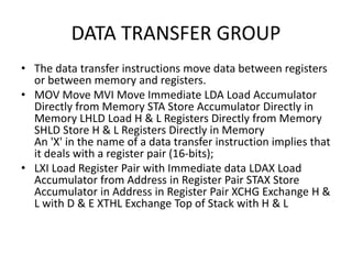 DATA TRANSFER GROUP
• The data transfer instructions move data between registers
or between memory and registers.
• MOV Move MVI Move Immediate LDA Load Accumulator
Directly from Memory STA Store Accumulator Directly in
Memory LHLD Load H & L Registers Directly from Memory
SHLD Store H & L Registers Directly in Memory
An 'X' in the name of a data transfer instruction implies that
it deals with a register pair (16-bits);
• LXI Load Register Pair with Immediate data LDAX Load
Accumulator from Address in Register Pair STAX Store
Accumulator in Address in Register Pair XCHG Exchange H &
L with D & E XTHL Exchange Top of Stack with H & L
 