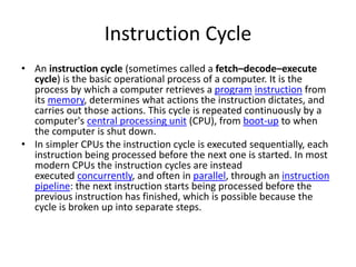 Instruction Cycle
• An instruction cycle (sometimes called a fetch–decode–execute
cycle) is the basic operational process of a computer. It is the
process by which a computer retrieves a program instruction from
its memory, determines what actions the instruction dictates, and
carries out those actions. This cycle is repeated continuously by a
computer's central processing unit (CPU), from boot-up to when
the computer is shut down.
• In simpler CPUs the instruction cycle is executed sequentially, each
instruction being processed before the next one is started. In most
modern CPUs the instruction cycles are instead
executed concurrently, and often in parallel, through an instruction
pipeline: the next instruction starts being processed before the
previous instruction has finished, which is possible because the
cycle is broken up into separate steps.
 