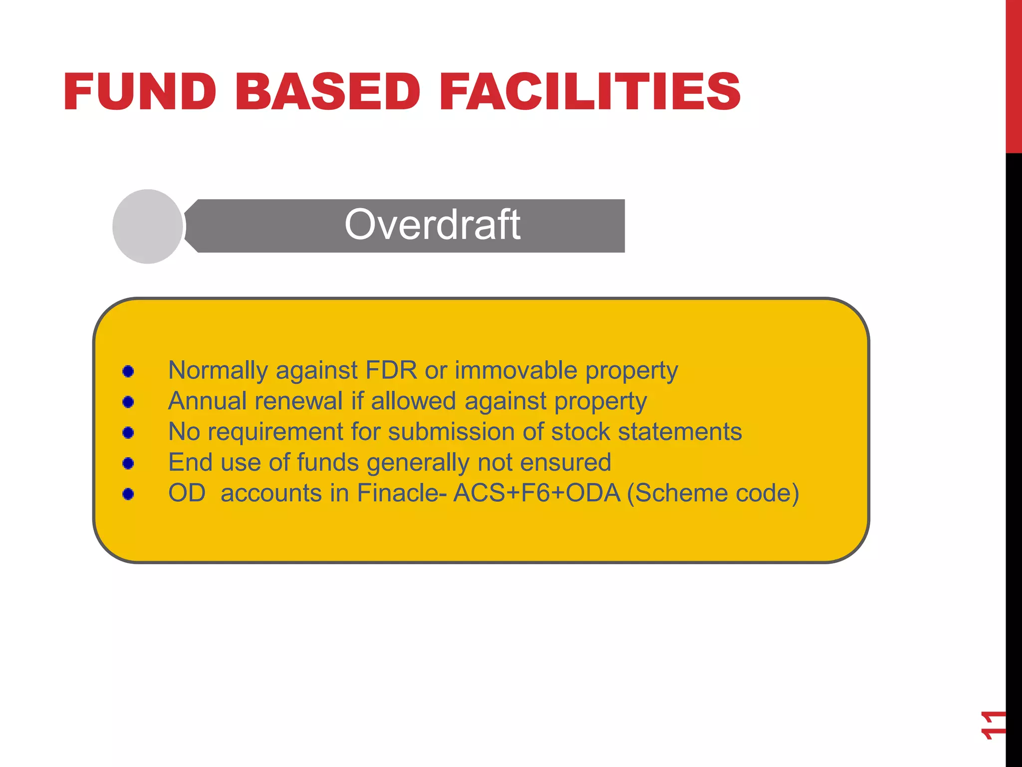 FUND BASED FACILITIES
Overdraft
11
Normally against FDR or immovable property
Annual renewal if allowed against property
No requirement for submission of stock statements
End use of funds generally not ensured
OD accounts in Finacle- ACS+F6+ODA (Scheme code)
 