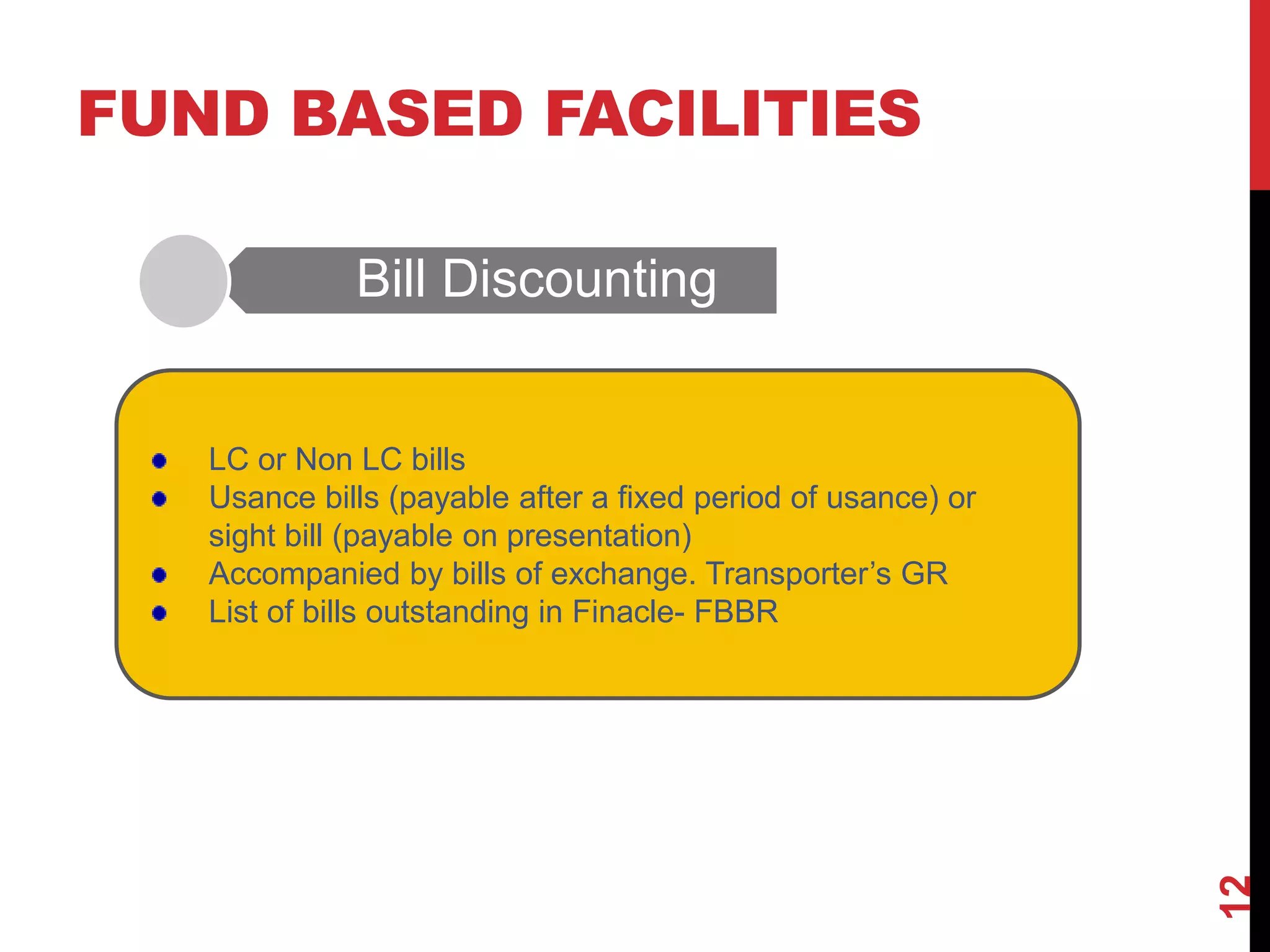FUND BASED FACILITIES
Bill Discounting
12
LC or Non LC bills
Usance bills (payable after a fixed period of usance) or
sight bill (payable on presentation)
Accompanied by bills of exchange. Transporter’s GR
List of bills outstanding in Finacle- FBBR
 