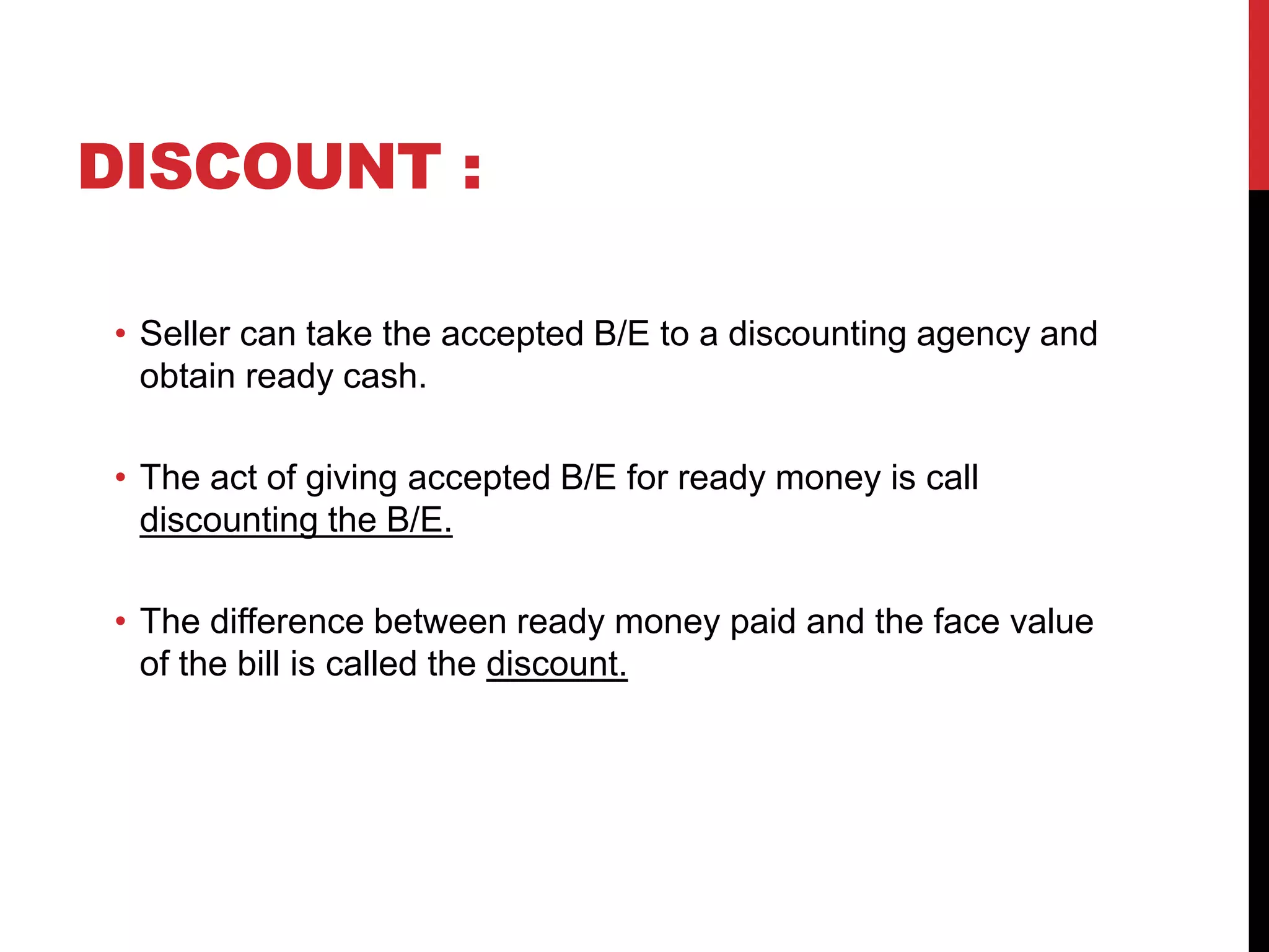 DISCOUNT :
• Seller can take the accepted B/E to a discounting agency and
obtain ready cash.
• The act of giving accepted B/E for ready money is call
discounting the B/E.
• The difference between ready money paid and the face value
of the bill is called the discount.
 
