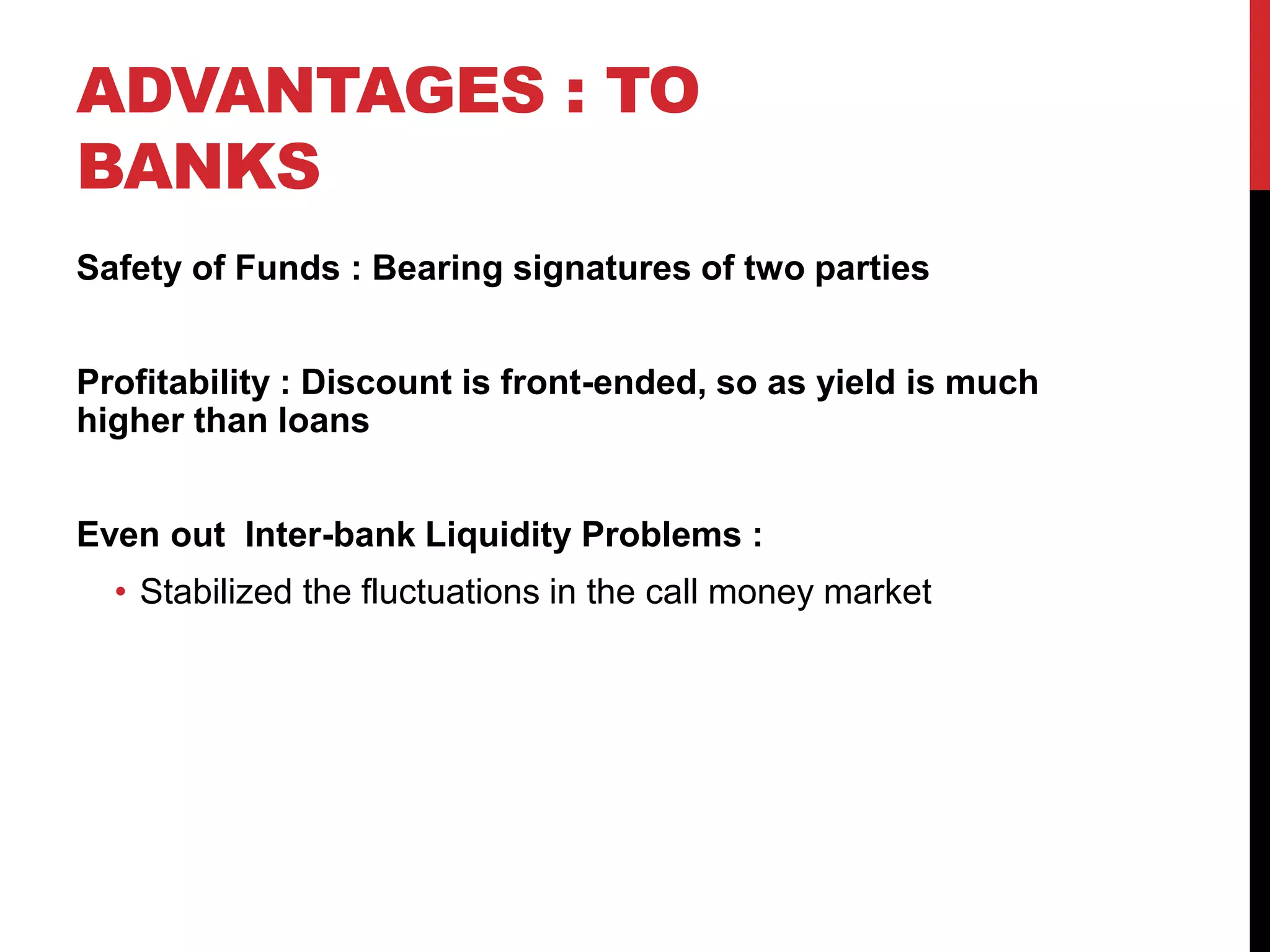 ADVANTAGES : TO
BANKS
Safety of Funds : Bearing signatures of two parties
Profitability : Discount is front-ended, so as yield is much
higher than loans
Even out Inter-bank Liquidity Problems :
• Stabilized the fluctuations in the call money market
 