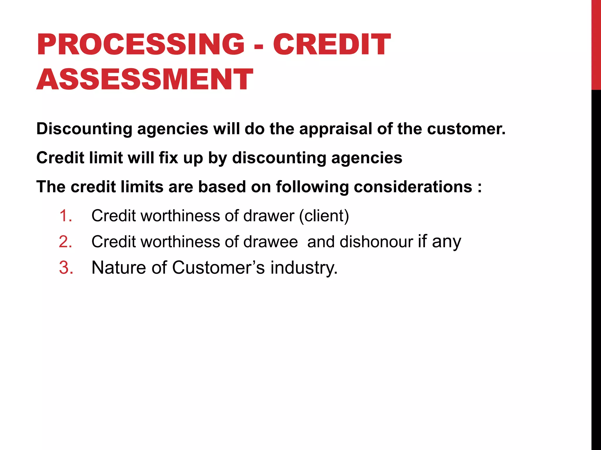 PROCESSING - CREDIT
ASSESSMENT
Discounting agencies will do the appraisal of the customer.
Credit limit will fix up by discounting agencies
The credit limits are based on following considerations :
1. Credit worthiness of drawer (client)
2. Credit worthiness of drawee and dishonour if any
3. Nature of Customer’s industry.
 