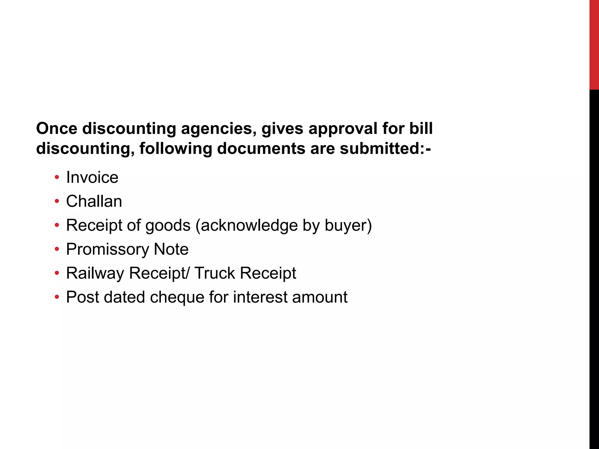 Once discounting agencies, gives approval for bill
discounting, following documents are submitted:-
• Invoice
• Challan
• Receipt of goods (acknowledge by buyer)
• Promissory Note
• Railway Receipt/ Truck Receipt
• Post dated cheque for interest amount
 