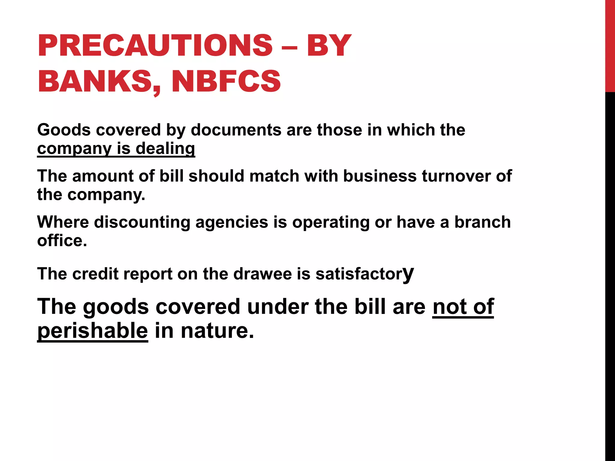 PRECAUTIONS – BY
BANKS, NBFCS
Goods covered by documents are those in which the
company is dealing
The amount of bill should match with business turnover of
the company.
Where discounting agencies is operating or have a branch
office.
The credit report on the drawee is satisfactory
The goods covered under the bill are not of
perishable in nature.
 