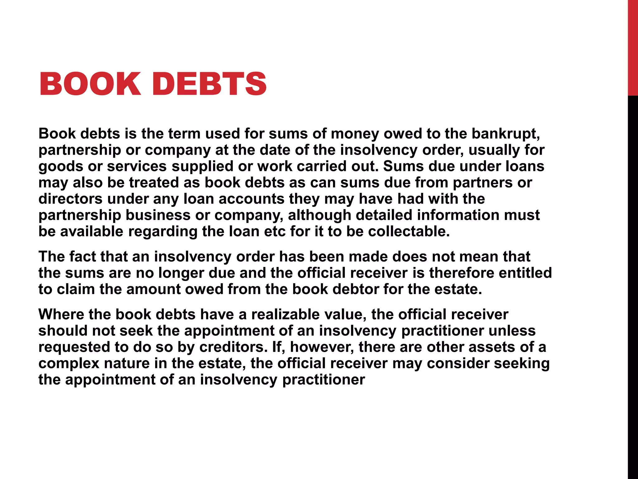 BOOK DEBTS
Book debts is the term used for sums of money owed to the bankrupt,
partnership or company at the date of the insolvency order, usually for
goods or services supplied or work carried out. Sums due under loans
may also be treated as book debts as can sums due from partners or
directors under any loan accounts they may have had with the
partnership business or company, although detailed information must
be available regarding the loan etc for it to be collectable.
The fact that an insolvency order has been made does not mean that
the sums are no longer due and the official receiver is therefore entitled
to claim the amount owed from the book debtor for the estate.
Where the book debts have a realizable value, the official receiver
should not seek the appointment of an insolvency practitioner unless
requested to do so by creditors. If, however, there are other assets of a
complex nature in the estate, the official receiver may consider seeking
the appointment of an insolvency practitioner
 
