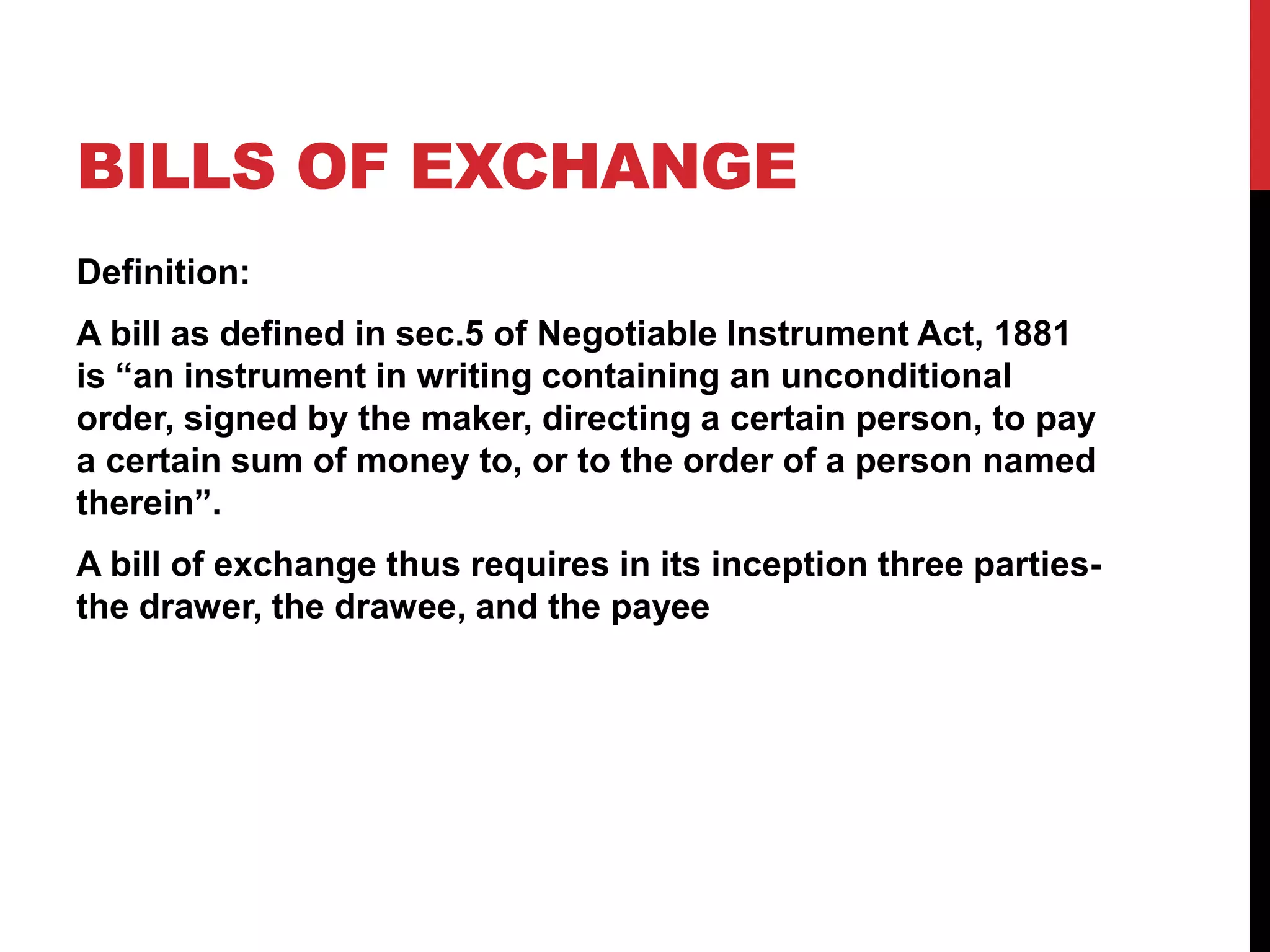 BILLS OF EXCHANGE
Definition:
A bill as defined in sec.5 of Negotiable Instrument Act, 1881
is “an instrument in writing containing an unconditional
order, signed by the maker, directing a certain person, to pay
a certain sum of money to, or to the order of a person named
therein”.
A bill of exchange thus requires in its inception three parties-
the drawer, the drawee, and the payee
 