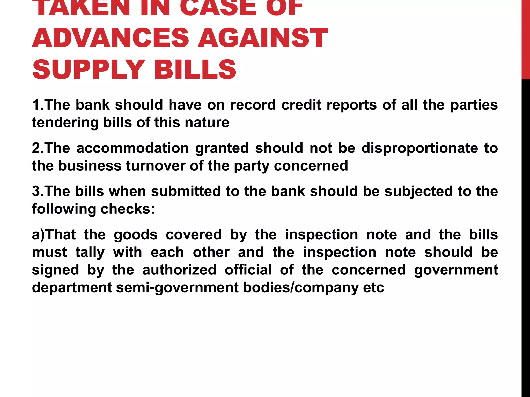 TAKEN IN CASE OF
ADVANCES AGAINST
SUPPLY BILLS
1.The bank should have on record credit reports of all the parties
tendering bills of this nature
2.The accommodation granted should not be disproportionate to
the business turnover of the party concerned
3.The bills when submitted to the bank should be subjected to the
following checks:
a)That the goods covered by the inspection note and the bills
must tally with each other and the inspection note should be
signed by the authorized official of the concerned government
department semi-government bodies/company etc
 
