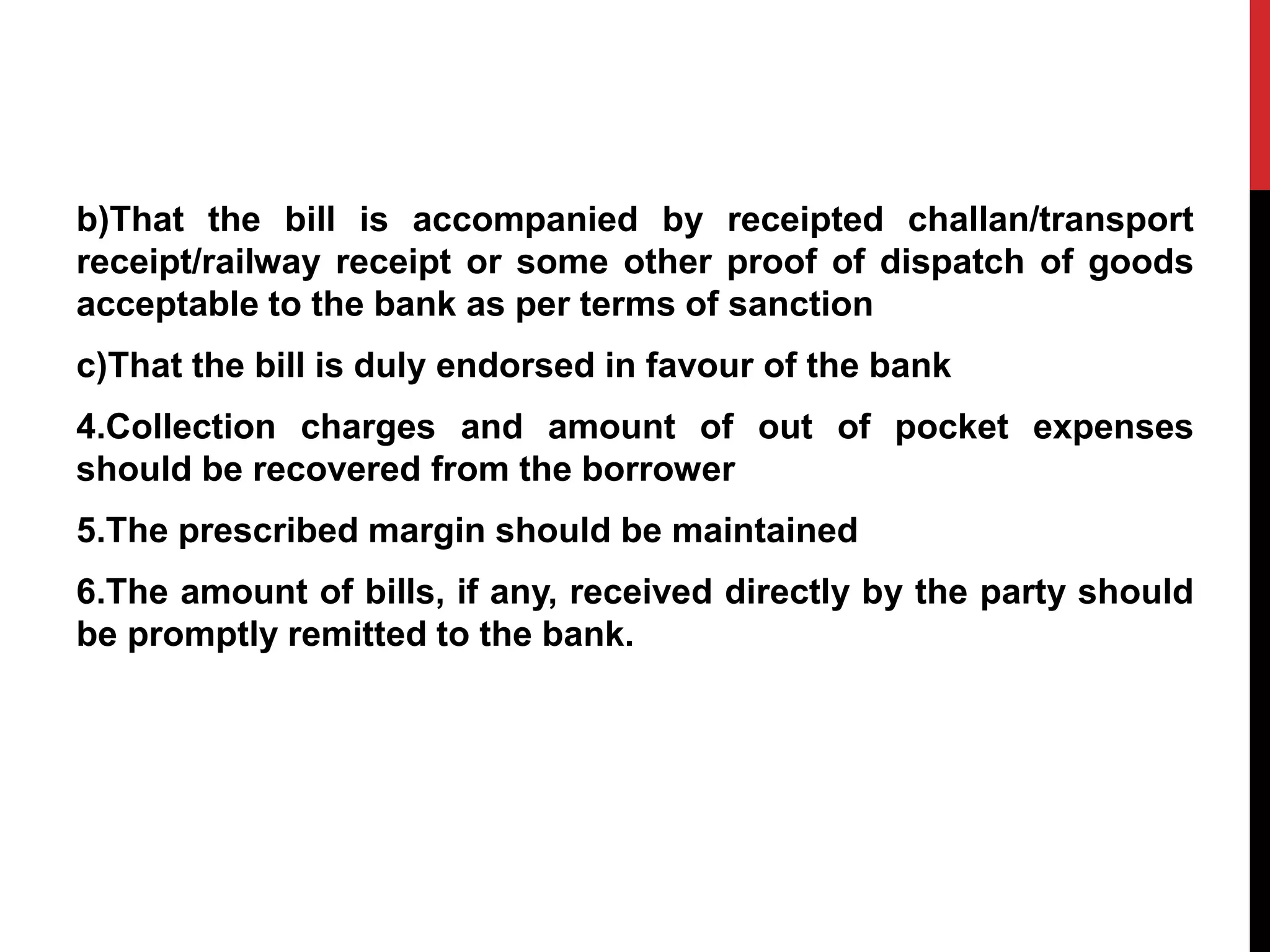 b)That the bill is accompanied by receipted challan/transport
receipt/railway receipt or some other proof of dispatch of goods
acceptable to the bank as per terms of sanction
c)That the bill is duly endorsed in favour of the bank
4.Collection charges and amount of out of pocket expenses
should be recovered from the borrower
5.The prescribed margin should be maintained
6.The amount of bills, if any, received directly by the party should
be promptly remitted to the bank.
 