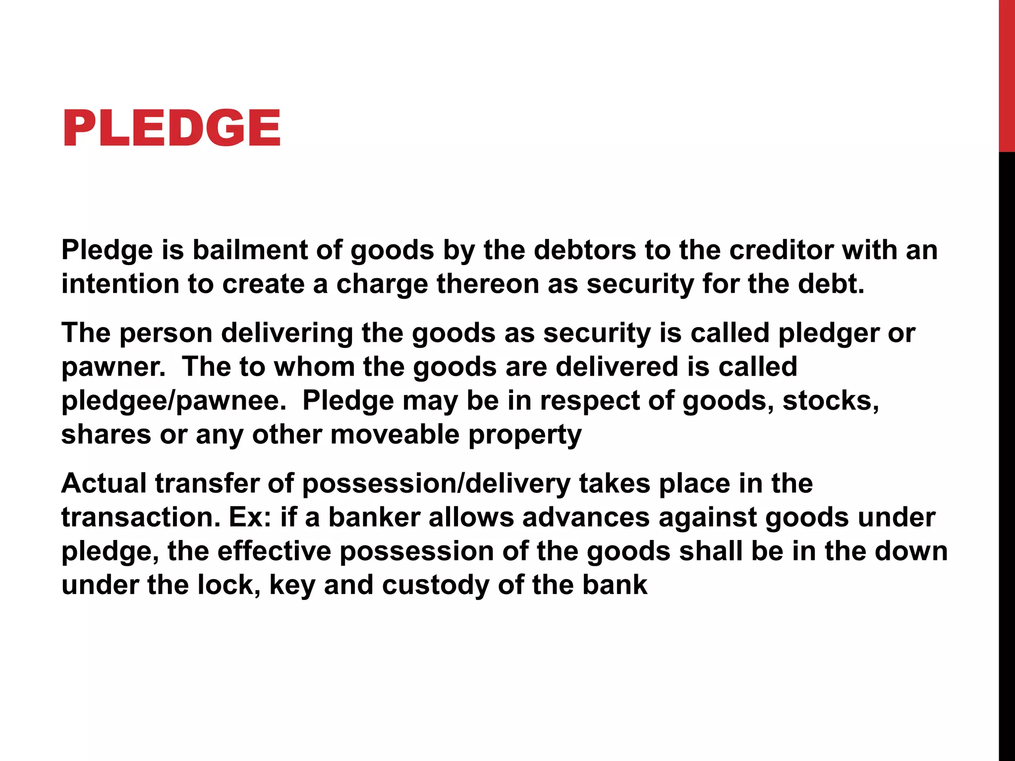 PLEDGE
Pledge is bailment of goods by the debtors to the creditor with an
intention to create a charge thereon as security for the debt.
The person delivering the goods as security is called pledger or
pawner. The to whom the goods are delivered is called
pledgee/pawnee. Pledge may be in respect of goods, stocks,
shares or any other moveable property
Actual transfer of possession/delivery takes place in the
transaction. Ex: if a banker allows advances against goods under
pledge, the effective possession of the goods shall be in the down
under the lock, key and custody of the bank
 