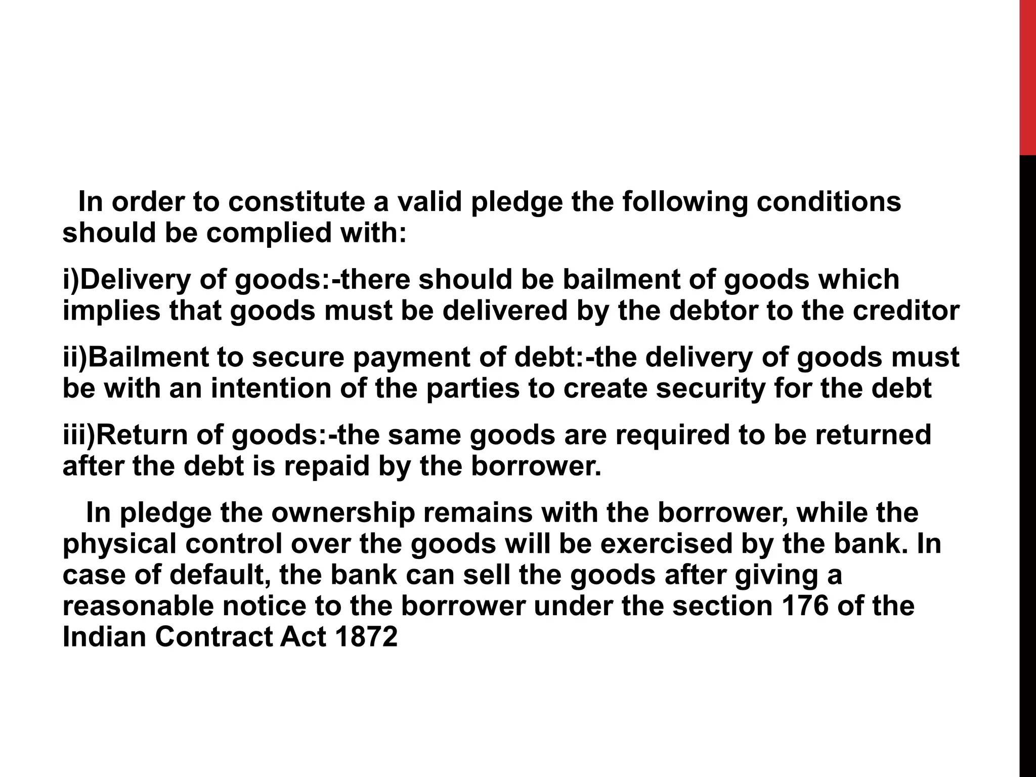 In order to constitute a valid pledge the following conditions
should be complied with:
i)Delivery of goods:-there should be bailment of goods which
implies that goods must be delivered by the debtor to the creditor
ii)Bailment to secure payment of debt:-the delivery of goods must
be with an intention of the parties to create security for the debt
iii)Return of goods:-the same goods are required to be returned
after the debt is repaid by the borrower.
In pledge the ownership remains with the borrower, while the
physical control over the goods will be exercised by the bank. In
case of default, the bank can sell the goods after giving a
reasonable notice to the borrower under the section 176 of the
Indian Contract Act 1872
 