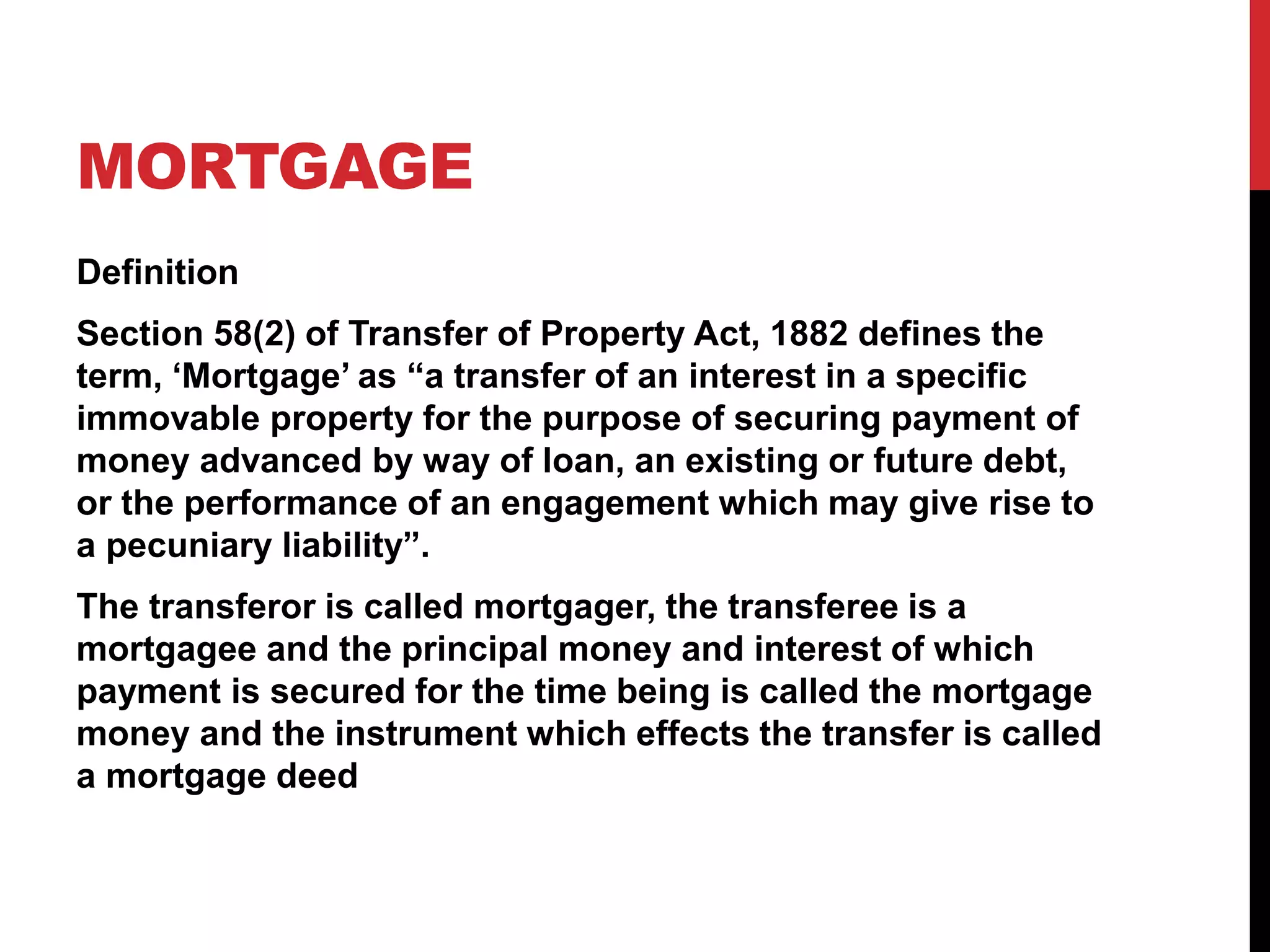 MORTGAGE
Definition
Section 58(2) of Transfer of Property Act, 1882 defines the
term, ‘Mortgage’ as “a transfer of an interest in a specific
immovable property for the purpose of securing payment of
money advanced by way of loan, an existing or future debt,
or the performance of an engagement which may give rise to
a pecuniary liability”.
The transferor is called mortgager, the transferee is a
mortgagee and the principal money and interest of which
payment is secured for the time being is called the mortgage
money and the instrument which effects the transfer is called
a mortgage deed
 