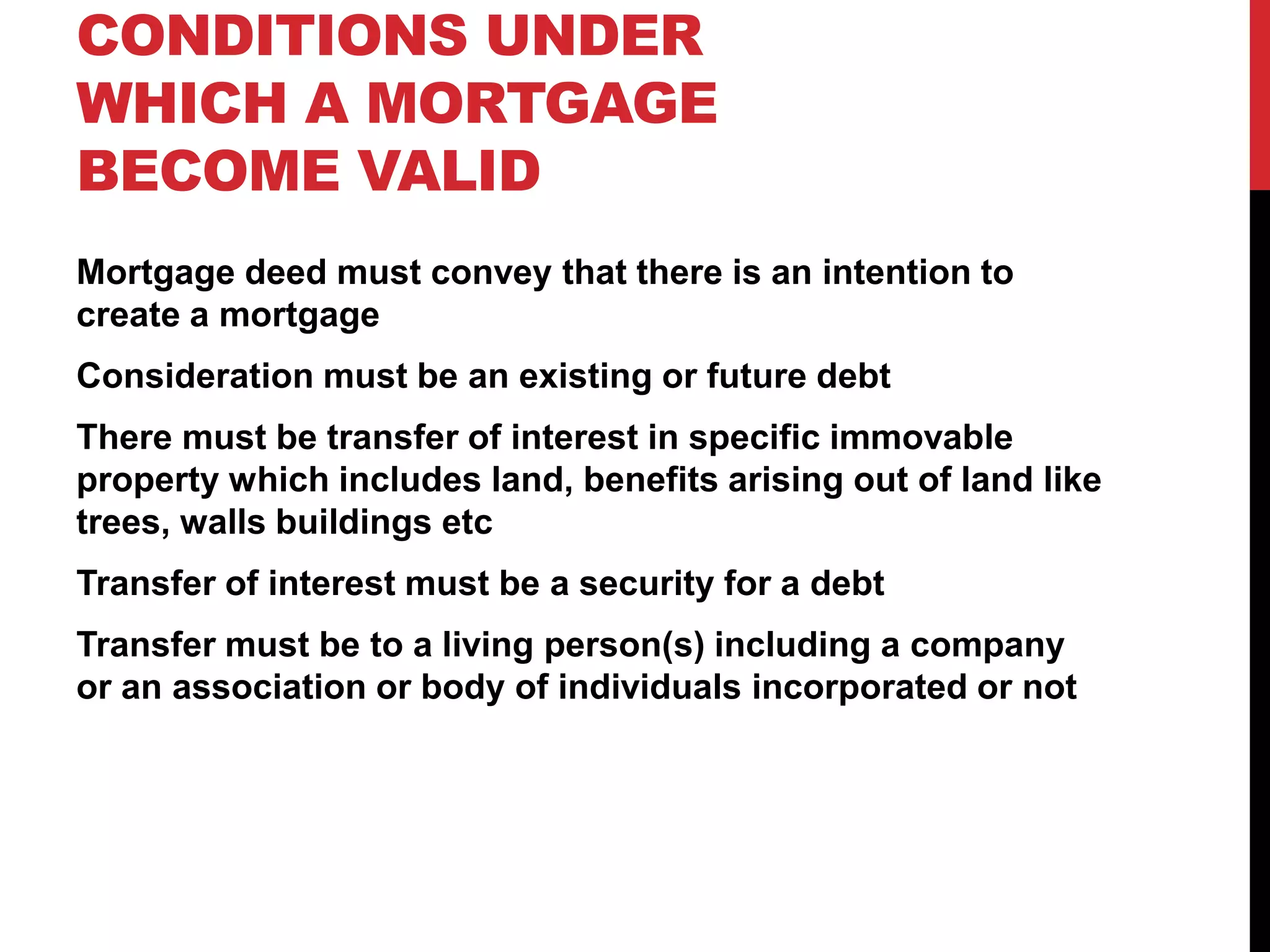 CONDITIONS UNDER
WHICH A MORTGAGE
BECOME VALID
Mortgage deed must convey that there is an intention to
create a mortgage
Consideration must be an existing or future debt
There must be transfer of interest in specific immovable
property which includes land, benefits arising out of land like
trees, walls buildings etc
Transfer of interest must be a security for a debt
Transfer must be to a living person(s) including a company
or an association or body of individuals incorporated or not
 