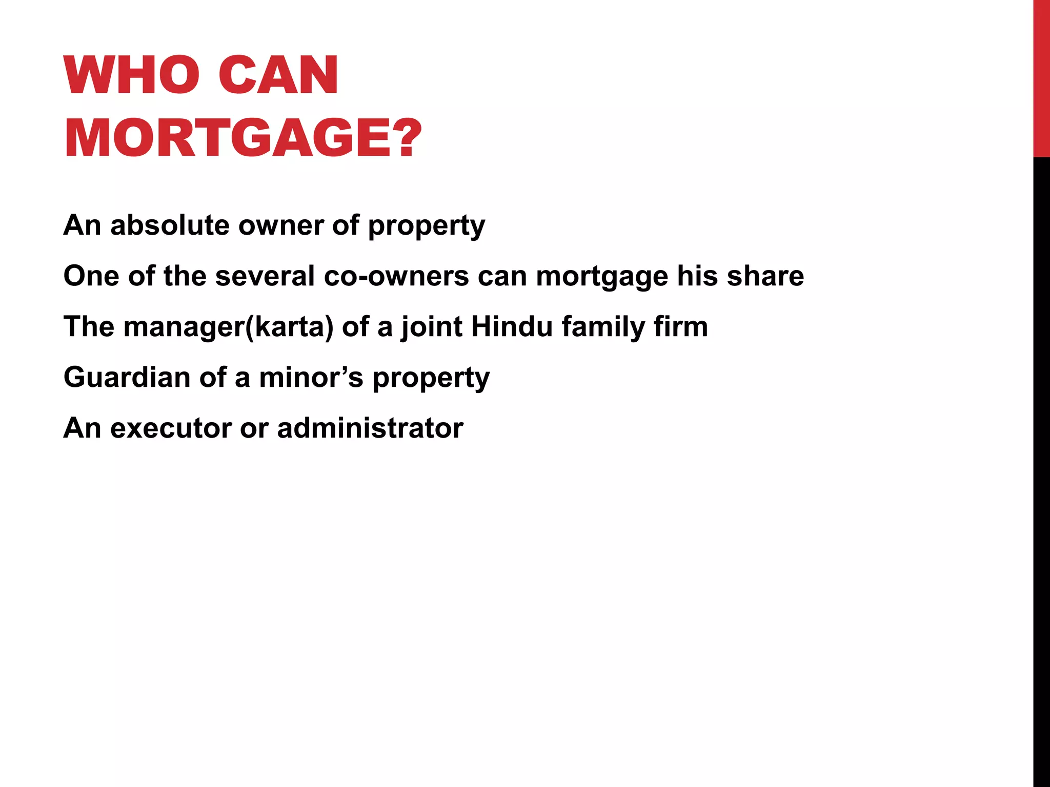 WHO CAN
MORTGAGE?
An absolute owner of property
One of the several co-owners can mortgage his share
The manager(karta) of a joint Hindu family firm
Guardian of a minor’s property
An executor or administrator
 