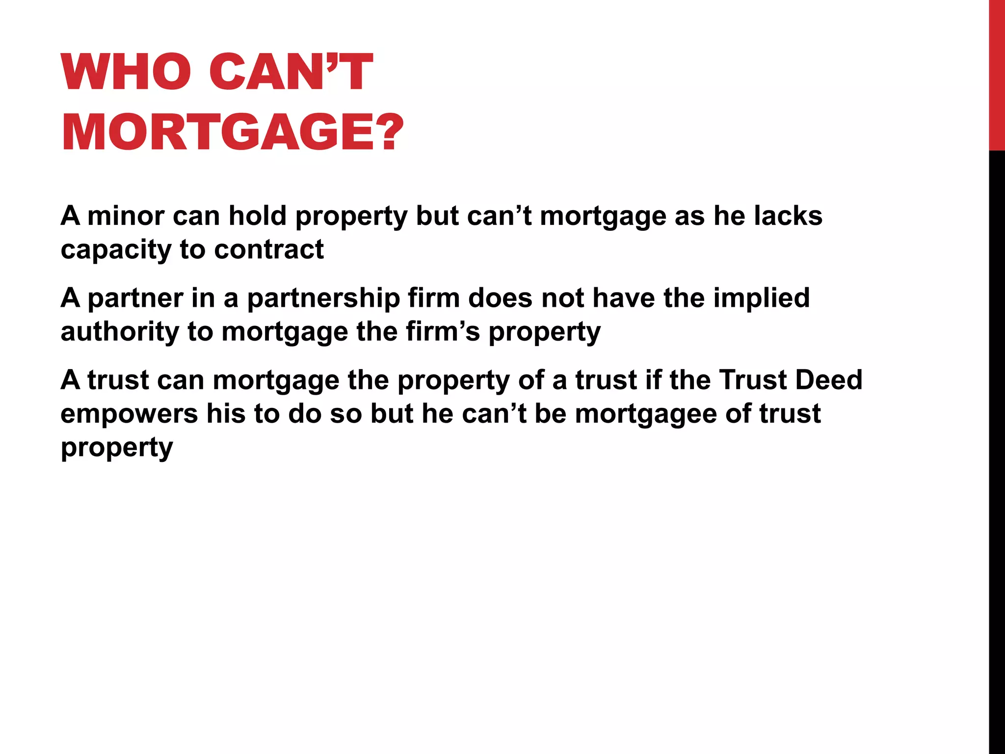 WHO CAN’T
MORTGAGE?
A minor can hold property but can’t mortgage as he lacks
capacity to contract
A partner in a partnership firm does not have the implied
authority to mortgage the firm’s property
A trust can mortgage the property of a trust if the Trust Deed
empowers his to do so but he can’t be mortgagee of trust
property
 