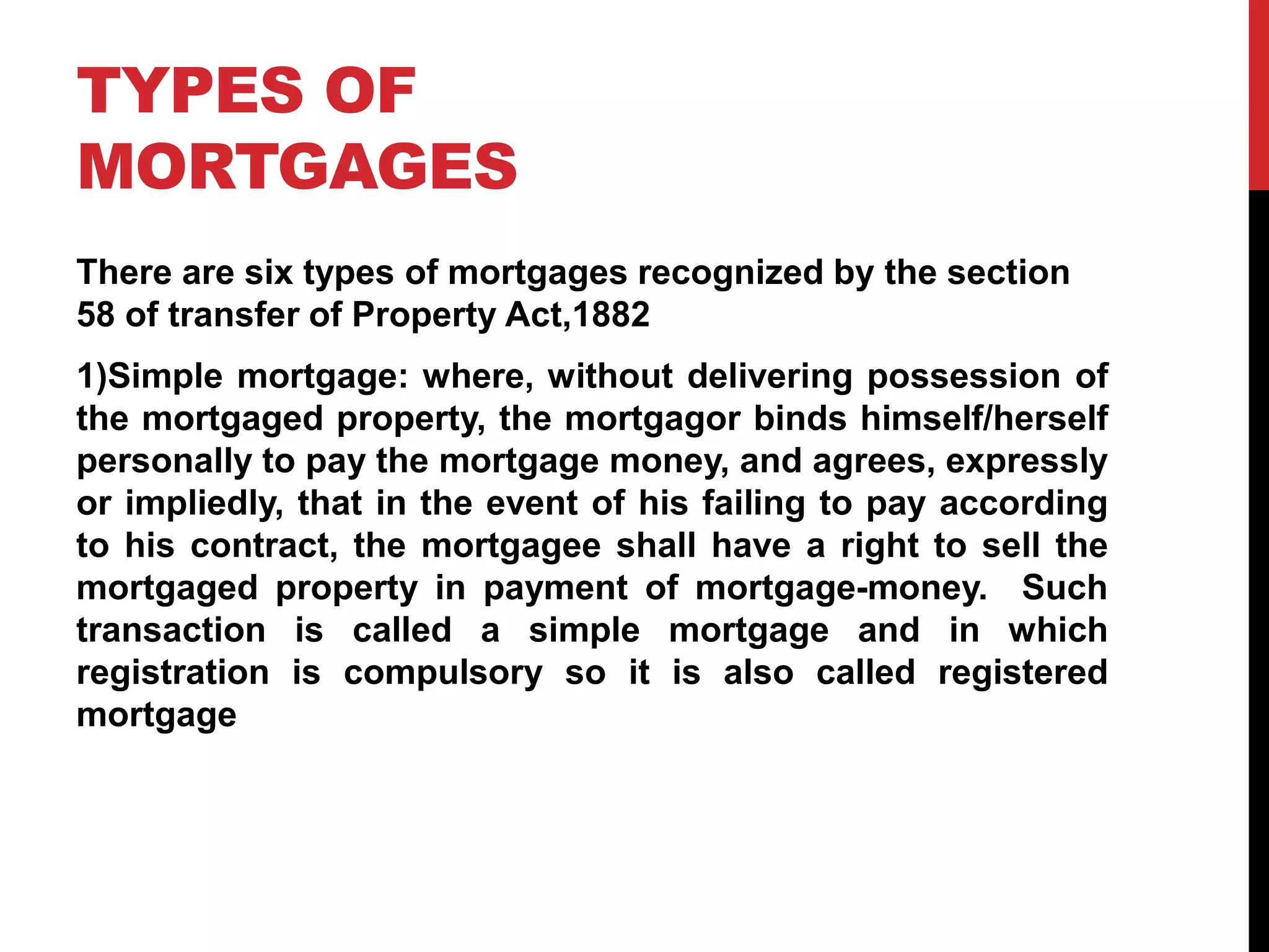 TYPES OF
MORTGAGES
There are six types of mortgages recognized by the section
58 of transfer of Property Act,1882
1)Simple mortgage: where, without delivering possession of
the mortgaged property, the mortgagor binds himself/herself
personally to pay the mortgage money, and agrees, expressly
or impliedly, that in the event of his failing to pay according
to his contract, the mortgagee shall have a right to sell the
mortgaged property in payment of mortgage-money. Such
transaction is called a simple mortgage and in which
registration is compulsory so it is also called registered
mortgage
 