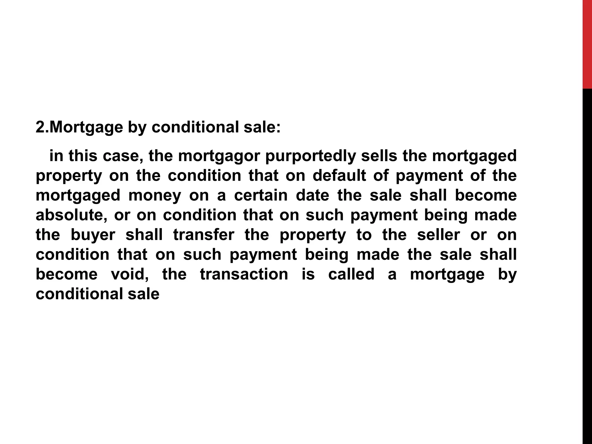 2.Mortgage by conditional sale:
in this case, the mortgagor purportedly sells the mortgaged
property on the condition that on default of payment of the
mortgaged money on a certain date the sale shall become
absolute, or on condition that on such payment being made
the buyer shall transfer the property to the seller or on
condition that on such payment being made the sale shall
become void, the transaction is called a mortgage by
conditional sale
 